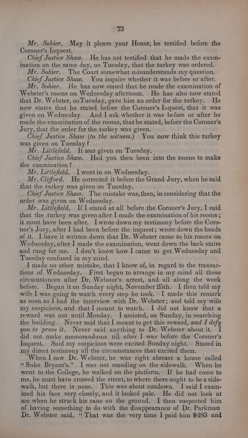 Mr. Sohier. May it please your Honor, he testified before the Coroner’s Inquest. Chief Justice Shaw. He has not testified that he made the exam- ination on the same day, on Tuesday, that the turkey was ordered. Mr. Sohter. The Court somewhat misunderstands my question. Chief Justice Shaw. You inquire whether it was before or after. Mr. Sohier. He has now stated that he made the examination of Webster’s rooms on Wednesday afternoon. He has also now stated that Dr. Webster, on Tuesday, gave him an order for the turkey. He now states that he stated before the Coroner’s Inquest, that it was given on Wednesday. And I ask whether it was before or after he made the examination of the rooms, that he stated, before the Coroner’s Jury, that the order for the turkey was given. Chief Justice Shaw (to the witness.) You now think this turkey was given on Tuesday ? Mr. Luttlefield. It was given on Tuesday. Chief Justice Shaw. Had you then been into the rooms to make the examination ? Mr. Littlefield. I wentin on Wednesday. Mr. Clifford. He corrected it before the Grand Jury, when he said that the turkey was given on Tuesday. Chief Justice Shaw. The mistake was, then, in considering that the order was given on Wednesday. Mr. Littlefield. If I stated at all before the Coroner’s Jury, I said that the turkey was given after I made the examination of his rooms ; it must have been after. I wrote down my testimony before the Coro- ner’s Jury, after I had been before the inquest; wrote down the heads of it. I have it written down that Dr. Webster came to his rooms on Wednesday, after I made the examination, went down the back stairs and rung for me. I don’t know how I came to get Wednesday and Tuesday confused in my mind. I made no other mistake, that I know of, in regard to the transac- tions of Wednesday. First began to arrange in my mind all these circumstances after Dr. Webster’s arrest, and all along the week before. Began it on Sunday night, November 25th. I then told my wife I was going to watch every step he took. I made this remark as soon as I had the interview with Dr. Webster; and told my wife my suspicions, and that I meant to watch. I did not know that a reward was out until Monday. I assisted, on Sunday, in searching the building. Never said that I meant to get this reward, and I defy you to prove it. Never said anything to Dr. Webster about it. I did not make memorandums till after I was before the Coroner’s Inquest. Said my suspicions were excited Sunday night. Stated in my direct testimony all the circumstances that excited them. _ When I saw Dr. Webster, he was right abreast a house called “Suke Bryant’s.” I was not standing on the sidewalk. When he went to the College, he walked on the platform. If he had come to me, he must have sarossed the street, to where there ought to bea side- walk, but there is none. ‘This was about sundown. I said I exam- ined his face very closely, and it looked pale. He did not look at me when he struck his cane on the ground. I then suspected him of having something to do with the disappearance of Dr. Parkman Dr. Webster said, ‘“ That was the very time I paid him $483 and