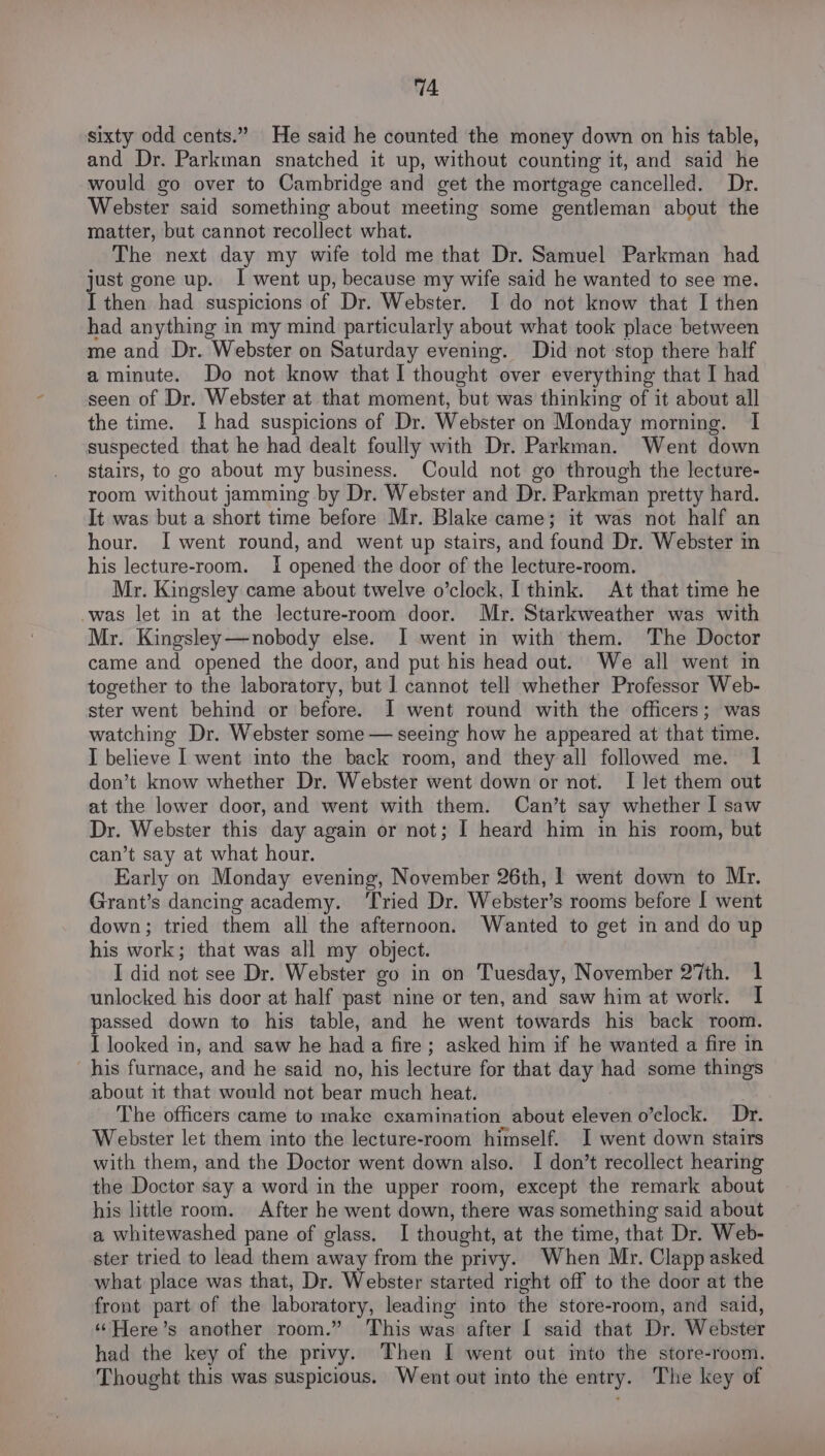 sixty odd cents.” He said he counted the money down on his table, and Dr. Parkman snatched it up, without counting it, and said he would go over to Cambridge and get the mortgage cancelled. Dr. Webster said something about meeting some gentleman about the matter, but cannot recollect what. The next day my wife told me that Dr. Samuel Parkman had just gone up. I went up, because my wife said he wanted to see me. I then had suspicions of Dr. Webster. I do not know that I then had anything in my mind particularly about what took place between me and Dr. Webster on Saturday evening. Did not stop there half a minute. Do not know that I thought over everything that I had seen of Dr. Webster at that moment, but was thinking of it about all the time. I had suspicions of Dr. Webster on Monday morning. I suspected that he had dealt foully with Dr. Parkman. Went down stairs, to go about my business. Could not go through the lecture- room without jamming by Dr. Webster and Dr. Parkman pretty hard. It was but a short time before Mr. Blake came; it was not half an hour. I went round, and went up stairs, and found Dr. Webster in his lecture-room. I opened the door of the lecture-room. Mr. Kingsley came about twelve o’clock, I think. At that time he -was let in at the lecture-room door. Mr. Starkweather was with Mr. Kingsley—nobody else. I went in with them. The Doctor came and opened the door, and put his head out. We all went in together to the laboratory, but 1 cannot tell whether Professor Web- ster went behind or before. I went round with the officers; was watching Dr. Webster some — seeing how he appeared at that time. I believe I went into the back room, and they all followed me. 1 don’t know whether Dr. Webster went down or not. I let them out at the lower door, and went with them. Can’t say whether I saw Dr. Webster this day again or not; I heard him in his room, but can’t say at what hour. Early on Monday evening, November 26th, | went down to Mr. Grant’s dancing academy. ‘Tried Dr. Webster’s rooms before I went down; tried them all the afternoon. Wanted to get in and do up his work; that was all my object. I did not see Dr. Webster go in on Tuesday, November 27th. 1 unlocked his door at half past nine or ten, and saw him at work. I passed down to his table, and he went towards his back room. I looked in, and saw he had a fire; asked him if he wanted a fire in his furnace, and he said no, his lecture for that day had some things about it that would not bear much heat. The officers came to make examination about eleven o’clock. Dr. Webster let them into the lecture-room himself. I went down stairs with them, and the Doctor went down also. I don’t recollect hearing the Doctor say a word in the upper room, except the remark about his little room. After he went down, there was something said about a whitewashed pane of glass. I thought, at the time, that Dr. Web- ster tried to lead them away from the privy. When Mr. Clapp asked what place was that, Dr. Webster started right off to the door at the front part of the laboratory, leading into the store-room, and said, ‘Here’s another room.” ‘This was after I said that Dr. Webster had the key of the privy. Then I went out into the store-room. Thought this was suspicious. Went out into the entry. The key of