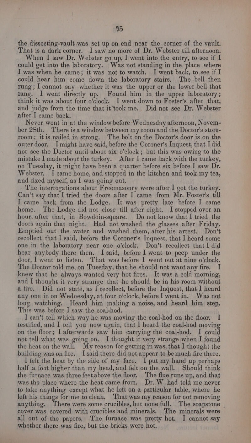 the dissecting-vault was set up on end near the corner of the vault. That is a dark corner. I saw no more of Dr. Webster till afternoon. When I saw Dr. Webster go up, I went into the entry, to see if I could get into the laboratory. Was not standing in the place where I was when he came; it was not to watch. I went back, to see if I could hear him come down the laboratory stairs. The bell then rung; I cannot say whether it was the upper or the lower bell that rang. I went directly up. Found him in the upper laboratory ; think it was about four o’clock. I went down to Foster’s after that, and judge from the time that it’took me. Did not see Dr. Webster after I came back. Never went in at the window before Wednesday afternoon, Novem- ber 28th. There isa window between my room and the Doctor’s store- room; itis nailed in strong. The bolt on the Doctor’s door is on the outerdoor. Imight have said, before the Coroner’s Inquest, that I did not see the Doctor until about six o’clock; but this was owing to the mistake I made about the turkey. After I came back with the turkey, on Tuesday, it might have been a quarter before six before I saw Dr. Webster. I came home, and stopped in the kitchen and took my tea, and fixed myself, as I was going out. The interrogations about Freemasonry were after I got the turkey. Can’t say that I tried the doors after I came from Mr. Foster’s till I came back from the Lodge. It was pretty late before I came home. ‘The Lodge did not close till after eight. I stopped over an hour, after that, in Bowdoin-square. Do not know that I tried the doors again that nicht. Had not washed the glasses after Friday. Emptied out the water and washed them, after his arrest. Don’t recollect that I said, before the Coroner’s Inquest, that I heard some one in the laboratory near one o’clock. Don’t recollect that I did hear anybody there then. I said, before I went to peep under the door, I went to listen. That was before I went out at nine o’clock. The Doctor told me, on Tuesday, that he should not wantany fire. I knew that he always wanted very hot fires. It was a cold morning, and I thought it very strange that he should be in his room without a fire. Did not state, as I recollect, before the Inquest, that I heard any one in on Wednesday, at four o’clock, before I went in. Was not long watching. Heard him making a noise, and heard him step. This was before I saw the coal-hod. I can’t tell which way he was moving the coal-hod on the floor. I testified, and I tell you now again, that I heard the coal-hod moving on the floor; I afterwards saw him carrying the coal-hod. I could not tell what was going on. I thought it very strange when I found the heat on the wall. My reason for getting m was, that I thought the building was on fire. Isaid there did not appear to be much fire there. I felt the heat by the side of my face. I put my hand up perhaps half a foot higher than my head, and felt on the wall. Should think the furnace was three feet above the floor. The flue runs up, and that was the place where the heat came from. Dr. W_ had told me never to take anything except what he left on a particular table, where he left his things for me toclean. That was my reason for not removing anything. There were some crucibles, but none full. The soapstone | cover was covered with crucibles and minerals. The minerals were all out of the papers. ‘The furnace was pretty hot. I cannot say whether there was fire, but the bricks were hot.