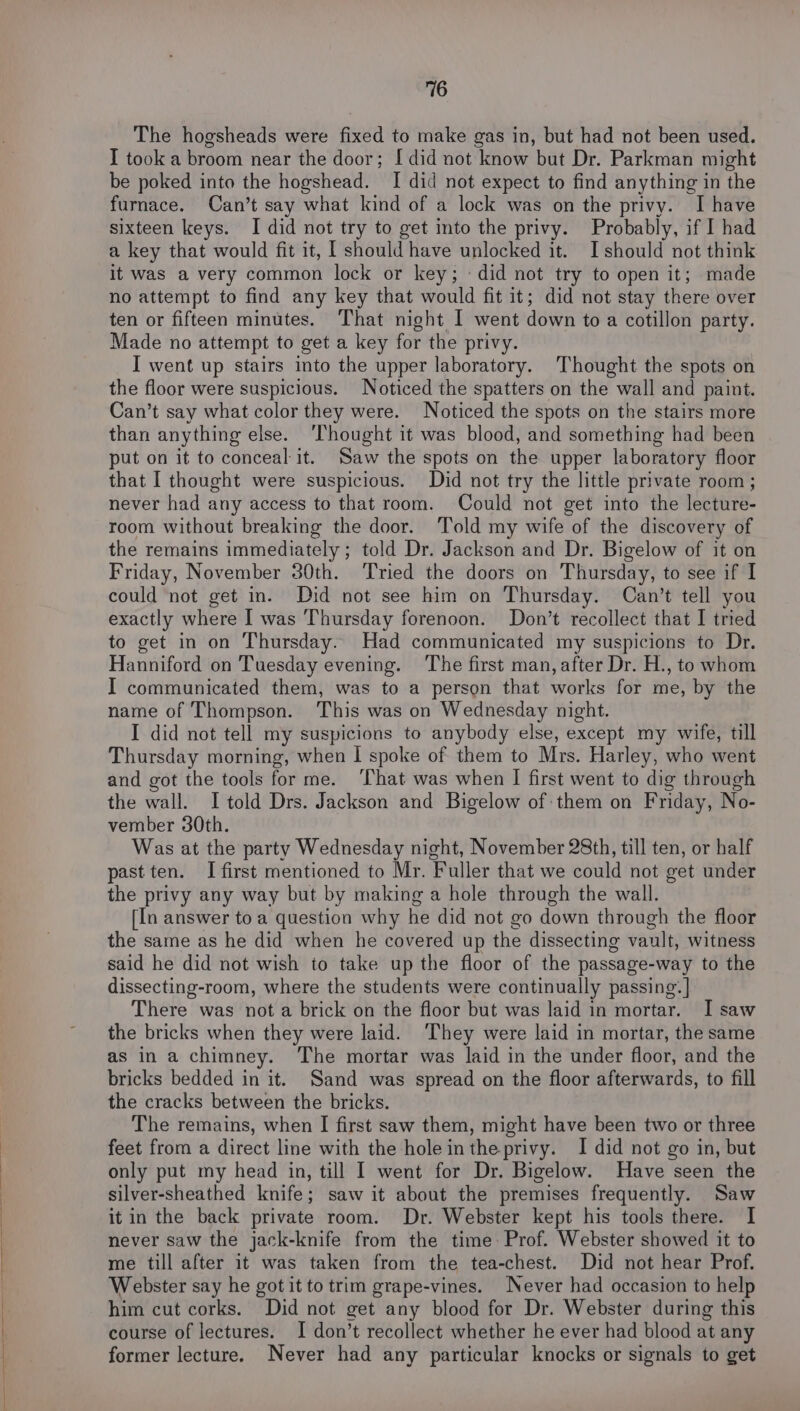 The hogsheads were fixed to make gas in, but had not been used. I took a broom near the door; [did not know but Dr. Parkman might be poked into the hogshead. I did not expect to find anything in the furnace. Can’t say what kind of a lock was on the privy. I have sixteen keys. I did not try to get into the privy. Probably, if I had a key that would fit it, [ should have unlocked it. Ishould not think it was a very common lock or key; «did not try to open it; made no attempt to find any key that would fit it; did not stay there over ten or fifteen minutes. That night I went down to a cotillon party. Made no attempt to get a key for the privy. I went up stairs into the upper laboratory. Thought the spots on the floor were suspicious. Noticed the spatters on the wall and paint. Can’t say what color they were. Noticed the spots on the stairs more than anything else. ‘Thought it was blood, and something had been put on it to conceal it. Saw the spots on the upper laboratory floor that I thought were suspicious. Did not try the little private room; never had any access to that room. Could not get into the lecture- room without breaking the door. Told my wife of the discovery of the remains immediately ; told Dr. Jackson and Dr. Bigelow of it on Friday, November 30th. ‘Tried the doors on Thursday, to see if I could not get in. Did not see him on Thursday. Can’t tell you exactly where I was Thursday forenoon. Don’t recollect that I tried to get in on Thursday. Had communicated my suspicions to Dr. Hanniford on Tuesday evening. ‘The first man, after Dr. H., to whom I communicated them, was to a person that works for me, by the name of Thompson. This was on Wednesday night. I did not tell my suspicions to anybody else, except my wife, till Thursday morning, when I spoke of them to Mrs. Harley, who went and got the tools for me. ‘That was when I first went to dig through the wall. I told Drs. Jackson and Bigelow of:them on Friday, No- vember 30th. Was at the party Wednesday night, November 28th, till ten, or half past ten. I first mentioned to Mr. Fuller that we could not get under the privy any way but by making a hole through the wall. [In answer toa question why he did not go down through the floor the same as he did when he covered up the dissecting vault, witness said he did not wish to take up the floor of the passage-way to the dissecting-room, where the students were continually passing: | There was not a brick on the floor but was laid in mortar. I saw the bricks when they were laid. ‘They were laid in mortar, the same as in a chimney. ‘The mortar was laid in the under floor, and the bricks bedded in it. Sand was spread on the floor afterwards, to fill the cracks between the bricks. The remains, when I first saw them, might have been two or three feet from a direct line with the holeintheprivy. I did not go in, but only put my head in, till I went for Dr. Bigelow. Have seen the silver-sheathed knife; saw it about the premises frequently. Saw it in the back private room. Dr. Webster kept his tools there. I never saw the jack-knife from the time: Prof. Webster showed it to me till after it was taken from the tea-chest. Did not hear Prof. Webster say he got it to trim grape-vines. Never had occasion to help him cut corks. Did not get any blood for Dr. Webster during this course of lectures. I don’t recollect whether he ever had blood at any former lecture. Never had any particular knocks or signals to get