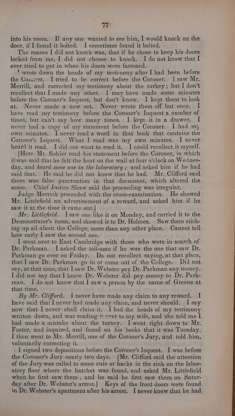 into his room. If any one wanted to see him, I would knock on the door, if I found it bolted. I sometimes found it bolted. The reason I did not knock was, that if he chose to keep his doors locked from me, I did not choose to knock. I do not know that I ever tried to get in when his doors were fastened.  wrote down the heads of my testimony after I had been before the Coivner. I tried to be correct before the Coroner. I saw Mr. Merrill, and corrected my testimony about the turkey; but I don’t recollect that I made any other. I may have made some minutes before the Coroner’s Inquest, but don’t know. I kept them to look at. Never made a new set. Never wrote them off but once. I have read my testimony before the Coroner’s Inquest a number of times, but can’t say how many times. I kept it in a drawer. I never had a copy of my statement before the Coroner. I had mj own minutes. I never read a word in that book that contains the Coroner’s Inquest. What I read was my own minutes. I never heard it read. I did not want to read it. I could recollect it myself. [Here Mr. Sohier read his statement before the Coroner, in which it was said that he felt the heat on the wall at four o’clock on Wednes-_ day, and heard some one in the laboratory ; and asked him if he had said that. He said he did not know that he had. Mr. Clifford said there was false punctuation in that document, which altered the sense. Chief Justice Shaw said the proceeding was irregular. Judge Merrick proceeded with the cross-examination. He showed Mr. Littlefield an advertisement of a reward, and asked him if he saw it at the time it came out.] Mr. Littlefield. Isaw one like it on Monday, and carried it to the Demonstrator’s room, and showed it to Dr. Holmes. Saw them stick- ing up all about the College, more than any other place. Cannot tell how early I saw the second one. I went over to Kast Cambridge with those who were in search of Dr. Parkman. I asked the toli-man if he was the one that saw Dr. Parkman go over on Friday. Do not recollect saying, at that place, that I saw Dr. Parkman go in or come out of the College. Did not say, at that time, that I saw Dr. Webster pay Dr. Parkman any money. I did not say that I knew Dr. Webster did pay money to Dr. Park- man. Ido not know that I saw a person by the name of Greene at that time. By Mr. Clifford. 1 never have made any claim to any reward. I have said that I never had made any claim, and never should. I say now that I never shall claim it. I had the heads of my testimony written down, and was reading ** over to my wife, and she told me | had made a mistake about the turkey. I went right down to Mr. Foster, and inquired, and found on his books that it was Tuesday. I then went to Mr. Merrill, one of the Coroner’s Jury, and told him, voluntarily correcting it. I signed two depositions before the Coroner’s Inquest. I was before the Coroner’s Jury nearly two days. [Mr. Clifford said the attention of the Jury was called to some cuts or hacks in the sink on the labor- atory floor where the hatchet was found, and asked Mr. Littlefield when he first saw them ; and he said he first saw them on Satur- day after Dr. Webster’s arrest.] Keys of the front doors were found in Dr. Webster’s apartment after his arrest. I never knew that he had