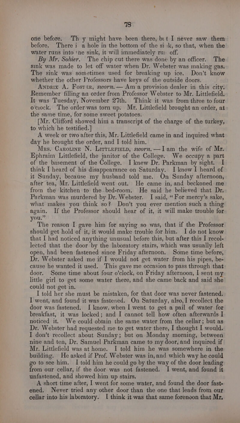 one before. Th y might have been there, but I never saw them before. There i a hole in the bottom of the si ik, so that, when the water runs into ‘he sink, it will immediately ru: off. By Mr. Sohier. The chip cut there was done by an officer. The sink was made to Jet off water when Dr. Webster was making gas. The sink was sometimes used for breaking up ice. Don’t know whether the other F’rofessors have keys of the outside doors. Awnvrix A. Fostsr, sworn.— Am a provision dealer in this city. Remember filling an order from Professor Webster to Mr. Littlefield. It was Tuesday, November 27th. Think it was from three to four ociock. The order was torn up. Mr. Littlefield brought an order, at the same time, for some sweet potatoes. [Mr. Clifford showed him a transcript of the charge of the turkey, to which he testified. ] A week or two after this, Mr. Littlefield came in and inquired what day he brought the order, and I told him. Mrs. Caronuine N. LittLertetp, sworn.—Iam the wife of Mr. Ephraim Littlefield, the janitor of the College. We occupy a part of the basement of the College. I knew Dr. Parkman by sight. I think I heard of his disappearance on Saturday. I know I heard of it Sunday, because my husband told me. On Sunday afternoon, after tea, Mr. Littlefield went out. He came in, and beckoned me from the kitchen to the.bed-room. He said he believed that Dr. Parkman was murdered by Dr. Webster. I said, “ For mercy’s sake, what makes you think so? Don’t you ever mention such a thing again. If the Professor should hear of it, it will make trouble for you.” | The reason I gave him for saying so was, that if the Professor should get hold of it, it would make trouble for him. I do not know that I had noticed anything unusual before this, but after this I recol- lected that the door by the laboratory stairs, which was usually left open, had been fastened since Friday afternoon. Some time before, Dr. Webster asked me if I would not get water from his pipes, be- cause he wanted it used. This gave me occasion to pass through that door. Some time about four o’clock, on Friday afternoon, I sent my little girl to get some water there, and she came back and said she could not get in. I told her she must be mistaken, for that door was never fastened. I went, and found it was fastened. On Saturday, also,I recollect the door was fastened. I know, when I went to get a pail of water for breakfast, it was locked; and I cannot tell how often afterwards I noticed it. We could obtain the same water from the cellar; but as Dr. Webster had requested me to get water there, I thought I would. I don’t recollect about Sunday; but on Monday morning, between nine and ten, Dr. Samuel Parkman came to my door, and inquired if Mr. Littlefield was at home. I told him he was somewhere in the building. He asked if Prof. Webster was in, and which way he could go to see him. I told him he could go by the way of the door leading from our cellar, if the door was not fastened. I went, and found it unfastened, and showed him up stairs. A short time after, I went for some water, and found the door fast- ened. Never tried any other door than the one that leads from our cellar into his laboratory. I think it was that same forenoon that Mr,
