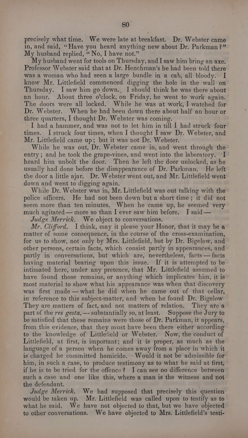 precisely what time. We were late at breakfast. Dr. Webster came in, and said, “Have you heard anything new about Dr. Parkman?” My husband replied, “No, I have not.” My husband went for tools on Thursday, and I saw him bring an axe. Professor Webster said that at Dr. Henchman’s he had been told there was a woman who had seen a large bundle in a cab, all bloody. I know Mr. Littlefield commenced digging the hole in the wall on Thursday. I saw him go down., IJ should think he was there about an hour. About three o’clock, on Friday, he went to work again. The doors were all locked. While he was at work, I watched for Dr. Webster. When he had been down there about half an hour or three quarters, I thought Dr. Webster was coming. — I had a hammer, and was not to let him in till I had struck four times. I struck four times, when I thought I'saw Dr. Webster, and Mr. Littlefield came up; but it was not Dr. Webster. While he was out, Dr. Webster came in, and went through the entry ; and he took the grape-vines, and went into the laboratory. I heard him unbolt the door. ‘Then he left the door unlocked, as he usually had done before the disappearance of Dr. Parkman. He left the door a little ajar. Dr. Webster went out, and Mr. Littlefield went down and went to digging again. While Dr. Webster was in, Mr. Littlefield was out talking with the police officers. He had not been down but a short time; it did not seem more than ten minutes. When he came up, he seemed very much agitated— more so than I ever saw him before. I said — Judge Merrick. We object to conversations. Mr. Clifford. 1 think, may it please your Honor, that it may be a matter of some consequence, in the course of the cross-examination, for us to show, not only by Mrs. Littlefield, but by Dr. Bigelow, and other persons, certain facts, which consist partly in appearances, and partly in conversations, but which are, nevertheless, facts — facts having material bearing upon’ this issue. If it is attempted to be intimated here, under any pretence, that Mr. Littlefield assumed to have found those remains, or anything which implicates him, it is most material to show what his appearance was when that discovery was first made—what he did when he came out of that cellar, in reference to this subject-matter, and when he found Dr. Bigelow. They are matters of fact,and not matters of relation. They area part of the res gesta, —- substantially so, at least. Suppose the Jury to be satisfied that these remains were those of Dr. Parkman, it appears, from this evidence, that they must have been there either according to the knowledge of Littlefield or Webster. Now, the conduct of Littlefield, at first, is important; and it is proper, as much as the language of a person when he comes away from a place in which it is charged he committed homicide. - Would it not be admissible for him, in such a case, to produce testimony as to what he said at first, if he is to be tried for the offence? I can see no difference between such a case and one like this, where a man is the witness and not the defendant. i Judge Merrick. We had supposed that precisely this question would be taken up. Mr. Littlefield was called upon to testify as to what he said. We have not objected to that, but we have objected to other conversations. We have objected to Mrs. Littlefield’s testi-