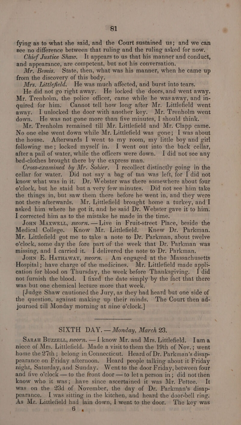 fying as to what she said, and the Court sustained us; and we can see no difference between that ruling and the ruling asked for now. Chief Justice Shaw. It appears to us that his manner and conduct, and appearance, are competent, but not his conversation. Mr. Bemis. State, then, what was his manner, when he came up from the discovery of this body. Mrs. Littlefield. He was much affected, and burst into tears. He did not go right away. He locked the doors,and went away. Mr. Trenholm, the police officer, came while he wasaway, and in- quired for him. Cannot tell how long after Mr. Littlefield went away. I unlocked the door with another key. Mr. Trenholm went down. He was not gone more than five minutes, I should think. Mr. Trenholm remained till Mr. Littlefield and Mr. Clapp came. No one else went down while Mr. Littlefield was gone; I was about the house. Afterwards I went to my room, my little boy and girl following me; locked myself in. I went out into the back cellar, after a pail of water, while the officers were down. I did not see any bed-clothes brought there by the express man. Cross-ezamined by Mr. Sohier. 1 recollect distinctly going in the cellar for water. Did not say a bag of tan was left, for I did not know what was in it. Dr. Webster was there somewhere about four o’clock, but he staid but a very few minutes. Did not see him take the things in, but saw them there before he went in, and they were not there afterwards. Mr. Littlefield brought home a turkey, and I asked him where he got it, and he said Dr. Webster gave it to him. I corrected him as to the mistake he made in the time. Joun Maxwe Lt, sworn.—Live in Fruit-street Place, beside the Medical College. Know Mr. Littlefield. Knew Dr. Parkman. Mr. Littlefield got me to take a note to Dr. Parkman, about twelve o'clock, some day the fore part of the week that Dr. Parkman was missing, and I carried it. I delivered the note to Dr. Parkman. Joun E. Harnaway, sworn. Am engaged at the Massachusetts Hospital; have charge of the medicines. Mr. Littlefield made appli- cation for blood on Thursday, the week before Thanksgiving. I did not furnish the blood. I fixed the date simply by the fact that there was but one chemical lecture more that week. ; [Judge Shaw cautioned the Jury, as they had heard but one side of the question, against making up their minds. The Court then ad- journed till Monday morning at nine o’clock.] SIXTH DAY. — Monday, March 23. Sarau Buzze tt, sworn. —I know Mr. and Mrs. Littlefield. Iama niece of Mrs. Littlefield. Made a visit to them the 19th of Nov.; went home the 27th ; belong in Connecticut. Heard of Dr. Parkman’s disap- pearance on Friday afternoon. Heard people talking about it Friday night, Saturday,and Sunday. Went to the door Friday, between four and five o’clock — to the front door — to let a person in; did not then know who it was; have since ascertained it was Mr. Pettee. It was on the 23d of November, the day of Dr. Parkman’s disap- pearance. I was sitting in the kitchen, and heard the door-bell ring. As Mr. Littlefield had lain down, I went to the door. The key was Bhs