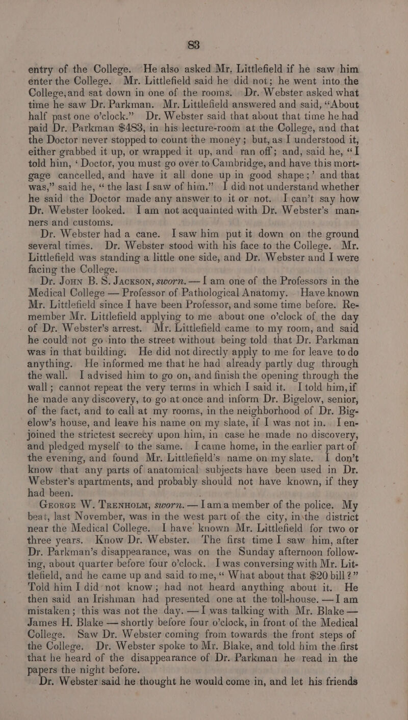 entry of the College. He also asked Mr. Littlefield if he saw him enter the College. Mr. Littlefield said he did not; he went into the College,and sat down in one of the rooms. Dr. Webster asked what time he saw Dr. Parkman. Mr. Littlefield answered and said, ‘‘About half past one o’clock.” Dr. Webster said that about that time he had paid Dr. Parkman $483, in his lecture-room at the College, and that the Doctor never stopped to count the money; but, as I understood it, either grabbed it up, or wrapped it up, and ran off; and, said he, “I told him, ‘ Doctor, you must go over to Cambridge, and have this mort- gage cancelled, and have it all done up in good shape;’ and that was,” said he, “the last [saw of him.” I did not understand whether he said the Doctor made any answer to it or not. [can’t say how Dr. Webster looked. Iam not acquainted with Dr. Webster’s man- ners and customs. Dr. Webster had a cane. Isaw him put it down on the ground several times. Dr. Webster stood with his face to the College. Mr. Littlefield was standing a little one side, and Dr. Webster and I were facing the College. Dr. Joun B.S. Jackson, sworn. — Iam one of the Professors in the Medical College — Professor of Pathological Anatomy. Have known Mr. Littlefield since I have been Professor, and some time before. Re- member Mr. Littlefield applying to me about one o’clock of the day - of Dr. Webster’s arrest. Mr. Littlefield came to my room, and said he could not go into the street without being told that Dr. Parkman was in that buildmg. He did not directly apply to me for leave todo anything. He informed me that he had already partly dug through the wall. I advised him to go on, and finish the opening through the wall; cannot repeat the very terms in which I said it. I told him, if he made any discovery, to go at once and inform Dr. Bigelow, senior, of the fact, and to call at my rooms, in the neighborhood of Dr. Big- elow’s house, and leave his name on my slate, if I was not in... I en- joined the strictest secrecy upon him, in case he made no discovery, and pledged myself to the same. Icame home, in the earlier part of the evening, and found Myr. Littlefield’s name on my slate. I don’t know that any parts of anatomical subjects have been used in Dr. Webster's apartments, and probably should not have known, if they had been. Grorce W. Trenuom, sworn. — lama member of the police. My beat, last November, was in the west part of the city, in\the district near the Medical College. I have known Mr. Littlefield for two or three years. Know Dr. Webster. The first time I saw him, after Dr. Parkman’s disappearance, was on the Sunday afternoon follow- ing, about quarter before four o’clock. Iwas conversing with Mr. Lit- tlefield, and he came up and said tome, ‘ What about that $20 bill?” Told him I did:not know; had not heard anything about it. He then said an Irishman had presented one at the toll-house. —I am mistaken; this was not the day. —I was talking with Mr. Blake — James H. Blake — shortly before four o’clock, in front of the Medical College. Saw Dr. Webster coming from towards the front steps of the College. Dr. Webster spoke to Mr. Blake, and told him the first that he heard of the disappearance of Dr. Parkman he read in the papers the night before. Dr. Webster said he thought he would come in, and let his friends