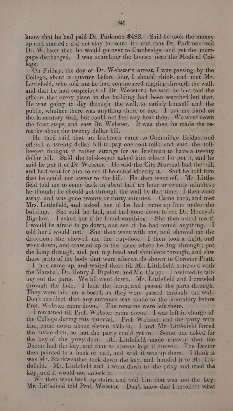 * 84 know that he had paid Dr. Parkman $483. Said he took the money up and started; did not stay to count it; and that Dr. Parkman told Dr. Webster that he would go over to Cambridge and get the mort- gage discharged. I was searching the houses near the Medical Col- lege. ou Friday, the day of Dr. Webster’s arrest, I was passing by the College, about a quarter before four, I should think, and met Mr. Littlefield, who told me he had commenced digging through the wall, and that he had suspicions of Dr. Webster; he said he had told the officers that every place in the building had been searched but that. He was going to dig through the wall, to satisfy himself and the public, whether there was anything there or not. I put my hand on the laboratory wall, but could not feel any heat then. We went down the front steps, and saw Dr. Webster. It was then he made the te- marks about the twenty dollar bill. He then said that an Irishman came to Cambridge Bridge, and offered a twenty dollar bill to pay one cent toll; and said the toll- keeper thought it rather strange for an Irishman to have a twenty dollar bill. Said the toll-keeper asked him where he got it, and he said he got it of Dr. Webster. He said the City Marshal had the bill, and had sent for him to see if he could identify it. Said he told him that he could not swear to the bill. He then went off. . Mr. Little- field told me to come back in about half an hour or twenty minutes; he thought he should get through the wall by that time. I then went away, and was gone twenty or thirty minutes. Came back, and met Mrs. Littlefield, and asked her if he had come up from under the building. She said he had, and had gone down to see Dr. Henry J. Bigelow. I asked her if he found anything. She then asked me if I would be afraid to go down, and see if he had found anything. I told her I would not. She then went with me, and showed me the direction; she showed me the trap-door. I then took a light, and went down, and crawled up to the place where he dug through; put the lamp through, and put my head and shoulders through, and saw those parts of the body that were afterwards shown to Coroner Pratt. I then came up, and waited there till Mr. Littlefield returned with the Marshal, Dr. Henry J. Bigelow, and Mr. Clapp. | assisted in tak- ing out the parts. We all went down. Mr. Littlefield and I crawled through the hole. I held the lamp, and passed the parts through. They were laid on a board, as they were passed through the wall. Don’t recollect that- any entrance was made to the laboratory before Prof. Webster came down. ‘The remains were left there. I remained till Prof. Webster came down. I was left in charge of the College during this interval. Prof. Webster, and the party with him, came down about eleven o’clock. I and Mr. Littlefield forced the inside door, so that the party could get in. Some one asked for the key of the privy door. Mr. Littlefield made answer, that the Doctor had the key, and that he always kept it himself. The Doctor then pointed to a hook or nail, and said it was up there. I think it was Mr, Starkweather took down the key, and handed it to Mr. Lit- tlefield’ Mr. Littlefield and I went down to the privy and tried the key, and it would not unlock it. We then went back up stairs, and told him that was not the key. Mr. Littlefield told Prof. Webster. Don’t know that I recollect what
