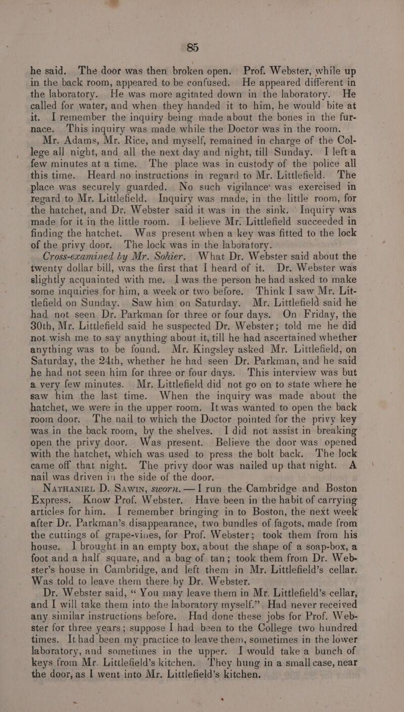 he said. The door was then broken open. Prof. Webster, while up in the back room, appeared to be confused. He appeared different in the laboratory. He was more agitated down in the laboratory. He called for water, and when they handed it to him, he would bite at it. [remember the inquiry being made about the bones in the fur- nace. ‘This inquiry was made while the Doctor was in the room. Mr. Adams, Mr. Rice, and myself, remained in charge of the Col- lege all night, and all the next day and night, till Sunday. I left a few minutes ata time. ‘The place was in custody of the police all this time. Heard no instructions in regard to Mr. Littlefield. The place was securely guarded. No such vigilance’ was exercised in regard to Mr. Littlefield. Inquiry was made, in the little room, for the hatchet, and Dr. Webster said it was in the sink. Inquiry was made for it in the little room. I believe Mr. Littlefield succeeded in finding the hatchet. Was present when a key was fitted to the lock of the privy door. The lock was in the laboratory. Cross-examined by Mr. Sohier. What Dr. Webster said about the twenty dollar bill, was the first that I heard of it. Dr. Webster was slightly acquainted with me. Iwas the person he had asked to make some inquiries for him, a week or two before. Think I saw Mr. Lit- tlefield on Sunday. Saw him on Saturday. Mr. Littlefield said he had not seen Dr. Parkman for three or four days. On Friday, the 30th, Mr. Littlefield said he suspected Dr. Webster; told me he did not wish me to say anything about it, till he had ascertained whether anything was to be found. Mr. Kingsley asked Mr. Littlefield, on Saturday, the 24th, whether he had seen Dr. Parkman, and he said he had not seen him for three or four days. This interview was but a very few minutes. Mr. Littlefield did not go on to state where he saw him the last time. When the inquiry was made about the hatchet, we were in the upper room. It was wanted to open the back room door. The nail to which the Doctor pointed for the privy key was in the back room, by the shelves. I did not assist in breaking open the privy door. Was present. Believe the door was opened with the hatchet, which was used to press the bolt back. The lock came off that night. The privy door was nailed up that night. A nail was driven in the side of the door. NarnanieL D. Sawin, sworn.—I run the Cambridge and Boston Express. Know Prof. Webster. Have been in the habit of carrying articles for him. I remember bringing in to Boston, the next week after Dr. Parkman’s disappearance, two bundles of fagots, made from the cuttings of grape-vines, for Prof. Webster; took them from his house. 1 brought in an empty box, about the shape of a soap-box, a foot and a half ~ square, and a bag of tan; took them from Dr. Web- ster’s house in Cambridge, and left vars in Mr. Littlefield’s cellar. Was told to leave them there by Dr. Webster. Dr. Webster said, “ You may leave them in Mr. Littlefield’s cellar, and I will take them into the laboratory myself.” Had never received any similar instructions before. Had done these jobs for Prof. Web- ster for three years; suppose I had been to the College two hundred times. Ithad been my practice to leave them, sometimes in the lower laboratory, and sometimes in the upper. I would take a bunch of keys from Mr. Littlefield’s kitchen. ‘They hung in a small case, near the door, as | went into Mr. Littlefield’s kitchen.