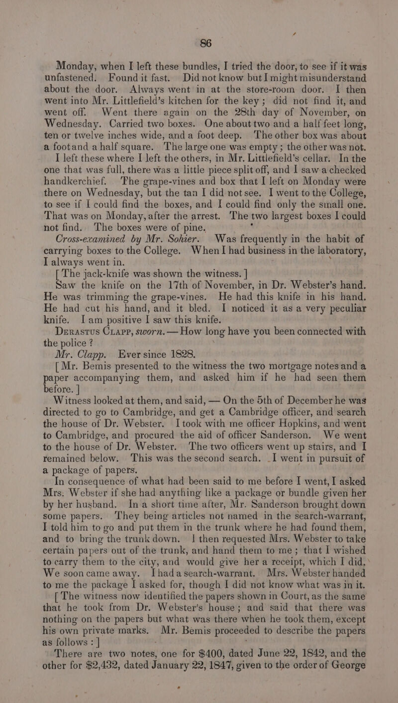 Monday, when I left these bundles, I tried the door, to see if it was unfastened. Found it fast. Did not know but I might misunderstand about the door. Always went in at the store-room door. I then went into Mr. Littlefield’s kitchen for the key; did not find it, and went off. Went there again on the 28th day of November, on Wednesday. Carried two boxes. One about two and a half feet long, ten or twelve inches wide, anda foot deep. The other box was about a footand ahalf square. The large one was empty; the other was not. I left these where I left the others, in Mr. Littlefield’s cellar. In the one that was full, there was a little piece split off, and I saw a checked handkerchief. The grape-vines and box that I left on Monday were there on Wednesday, but the tan I did notsee. I went to the College, to see if I could find the boxes, and [ could find only the small one. That was on Monday, after the arrest. ‘The two largest boxes I could not find. The boxes were of pine. as Cross-ecamined by Mr. Sohier. Was frequently in the habit of carrying boxes to the College. When I had business in the laboratory, I always went in. t [ The jack-knife was shown the witness. | Saw the knife on the 17th of November, in Dr. Webster’s hand. He was trimming the grape-vines. He had this knife in his hand. He had cut his hand, and it bled. I noticed it as a very peculiar knife. [am positive | saw this knife. Derastus Crapp, sworn. — How long have you been connected with the police ? Mr. Clapp. Ever since 1828. [ Mr. Bemis presented to the witness the two mortgage notes and a paper accompanying them, and asked him if he had seen them before. | Witness looked at them, and said, — On the 5th of December he wags directed to go to Cambridge, and get a Cambridge officer, and search the house of Dr. Webster. I took with me officer Hopkins, and went to Cambridge, and procured the aid of officer Sanderson. We went to the house of Dr. Webster. The two officers went up stairs, and I remained below. This was the second search. _I went in pursuit of a package of papets. In consequence of what had been said to me before I went, | asked Mrs: Webster if she had anything like a package or bundle given her by her husband. Ina short time alter, Mr. Sanderson brought down some papers. ‘They being articles not named in the search-warrant, I told him to go and put them in the trunk where he had found them, and to bring the trunk down. | then requested Mrs. Webster to take certain papers out of the trunk, and hand them to me; that I wished to carry them to the city, and would give her a receipt, which I did, We sooncame away. Ihadasearch-warrant. Mrs. Webster handed to me the package I asked for, though I did not know what was in it. [ The witness now identified the papers shown in Court, as the same that he took from Dr. Webster’s house; and said that there was nothing on the papers but what was there when he took them, except his own private marks. Mr. Bemis proceeded to describe the papers as follows : | There are two notes, one for $400, dated June 22, 1842, and the other for $2,432, dated January 22, 1847, given to the order of George