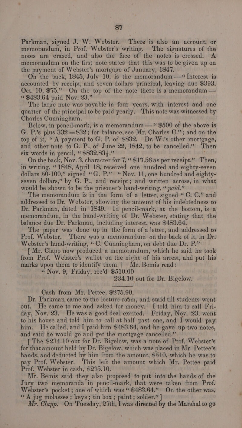 Parkman, signed J. W. Webster. There is also an account, or memorandum, in Prof. Webster’s writing. The signatures of the notes are erased, and also the face of the notes is crossed. A memorandum on the first note states that this was to be given up on the payment of Webster’s mortgage of January, 1847. On the back, 1845, July 10, is the memorandum — “ Interest is accounted by receipt, ‘and seven dollars principal, leaving due $393. Oct. 10, $75.” On the top of the note there is a memorandum — “$483.64 paid Nov. 23.” The large note was payable in four years, with interest and one quarter of “the principal to be paid yearly. ‘This note was witnessed by Charles Cunningham. Below, in pencil-mark, is a memorandum — “ $500 of the above is G. P.’s plus 332 —832; for balance, see Mr. Charles C.”; and on the top of it, “ A payment to G. P. of S32, Dr. W.’s other mortgage, and other note to G. P., of June 22, 1842, to be cancelled.” ‘Then six words in pencil, “ $832.834.” On the back, Nov. 3, character for 7, “$17.56 as per receipt.” Then, in writing, “1848, April 18, received one hundred and eighty-seven dollars 50-100,” signed “G. P.” “ Nov. 11, one hundred and eighty- seven dollars,” by G. P., and receipt ; and written across, in what would be shown to be the prisoner’s hand-writing, “ paid.” The memorandum is in the form of a letter, signed “ C, C.” and addressed to Dr. Webster, showing the amount of his indebtedness to Dr. Parkman, dated in 1849. In pencil-mark, at the bottom, is a memorandum, in the hand-writing of Dr. Webster, stating that the balance due Dr. Parkman, including interest, was $483.64. The paper was done up in the form ofa letter, and addressed to Prof. Webster. ‘There was a memorandum on the back of it, in Dr. Webster’s hand-writing, “C. Cunningham, on debt due Dr. P.” [ Mr. Clapp now produced a memorandum, which he said he took from Prof. Webster’s wallet on the night of his arrest, and put his marks upon them to identify them. ] Mr. Bemis read: “ Nov. 9, Friday, rec’d $510.00 234.10 out for Dr. Bigelow. Cash from Mr. Pettee, $275.90. Dr. Parkman came to the lecture-ropm, and staid till students went out. He came to me and asked for money. I told him to call Fri- day, Nov. 23. He was a good deal excited. Friday, Nov. 23, went to his house and told him to call at half past one, and I would pay him. He called, and I paid him $483.64, and he gave up two notes, and said he would go and get the mortgage cancelled.” [ The $234.10 out for Dr. Bigelow, was a note of Prof. Webster’s for that amount held by Dr. Bigelow, which was placed in Mr. Pettee’s hands, and deducted by him from the amount, $510, which he was to pay Prof. Webster. This left the amount which Mr. Pettee paid Prof. Webster in cash, $275.10. Mr. Bemis said they also proposed to put into the hands of the Jury two memoranda in pencil-mark, that were taken from Prof. Webster’s pocket ; one of which was “ $483.64.” On the other was, «« A jug molasses ; keys ; tin box ; paint ; solder.” | Mr. Clapp. On Tuesday, 27th, Iwas directed by the Marshal to go