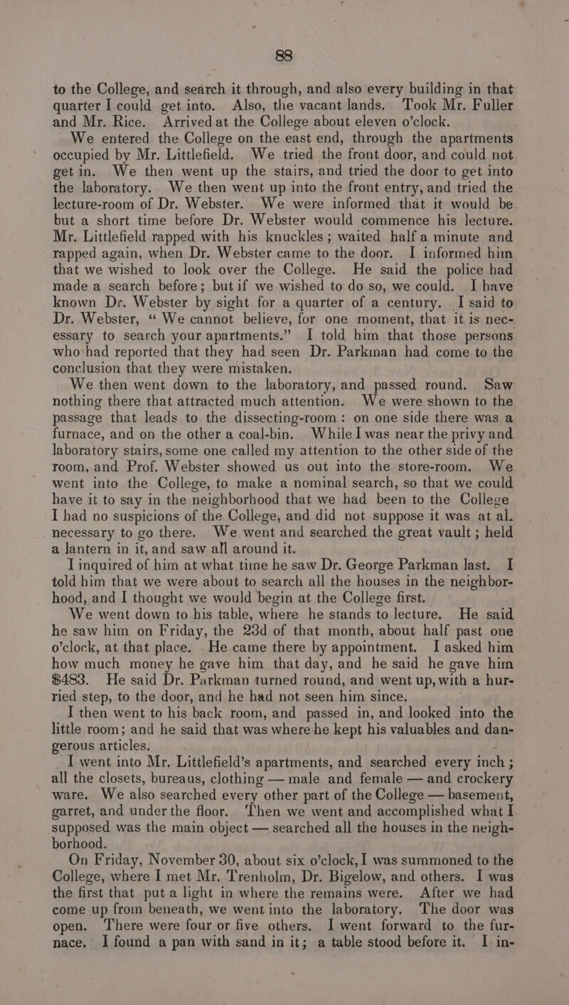 to the College, and search it through, and also every building in that quarter I could get into. Also, the vacant lands. Took Mr. Fuller and Mr. Rice. Arrived at the College about eleven o’clock. We entered the College on the east end, through the apartments occupied by Mr. Littlefield. We tried the front door, and could not get in. We then went up the stairs, and tried the door to get into the laboratory. We then went up into the front entry, and tried the lecture-room of Dr. Webster. We were informed that it would be but a short time before Dr. Webster would commence his lecture. Mr. Littlefield rapped with his knuckles ; waited half a minute and rapped again, when Dr. Webster came to the door. I informed him that we wished to look over the College. He said the police had made a search before; butif we wished to do so, we could. Ihave known Dr. Webster by sight for a quarter of a century. I said to Dr. Webster, “* We cannot believe, for one moment, that it is nec- essary to search your apartments.” I told him that those persons who-had reported that they had seen Dr. Parkman had come to the conclusion that they were mistaken. We then went down to the laboratory, and passed round. Saw nothing there that attracted much attention. We were shown to the passage that leads to the dissecting-room: on one side there was a furnace, and on the other a coal-bin. While I was near the privy and laboratory stairs,some one called my attention to the other side of the room, and Prof. Webster showed us out into the store-room. We went into the College, to make a nominal search, so that we could have it to say in the neighborhood that we had been to the College I had no suspicions of the College, and did not suppose it was at al. necessary to go there. We went and searched the great vault ; held a lantern in it, and saw all around it. T inquired of him at what time he saw Dr. George Parkman last. I told him that we were about to search all the houses in the neighbor- hood, and I thought we would begin at the College first. We went down to his table, where he stands to lecture. He said he saw him on Friday, the 23d of that month, about half past one o’clock, at that place. He came there by appointment. I asked him how much money he gave him that day, and he said he gave him $483. He said Dr. Parkman turned round, and went up, with a hur- ried step, to the door, and he had not seen him since. I then went to his back room, and passed in, and looked into the little room; and he said that was sunere he kept his valuables and dan- gerous articles. I went into Mr. Littlefield’s apartments, and searched every inch ; all the closets, bureaus, clothing — male and female — and crockery ware. We also searched every r other part of the College — basement, garret, and under the floor. ‘Then we went and accomplished what I supposed was the main object — searched all the houses in the neigh- borhood. On Friday, November 30, about six o’clock, 1 was summoned to the College, where | met Mr. Trenholm, Dr. Bigelow, and others. I was the first that puta light in where the remains were. After we had come up from beneath, we went into the laboratory. ‘The door was open. ‘There were four or five others. I went forward to the fur- nace. I found a pan with sand in it; a table stood before it. I in-