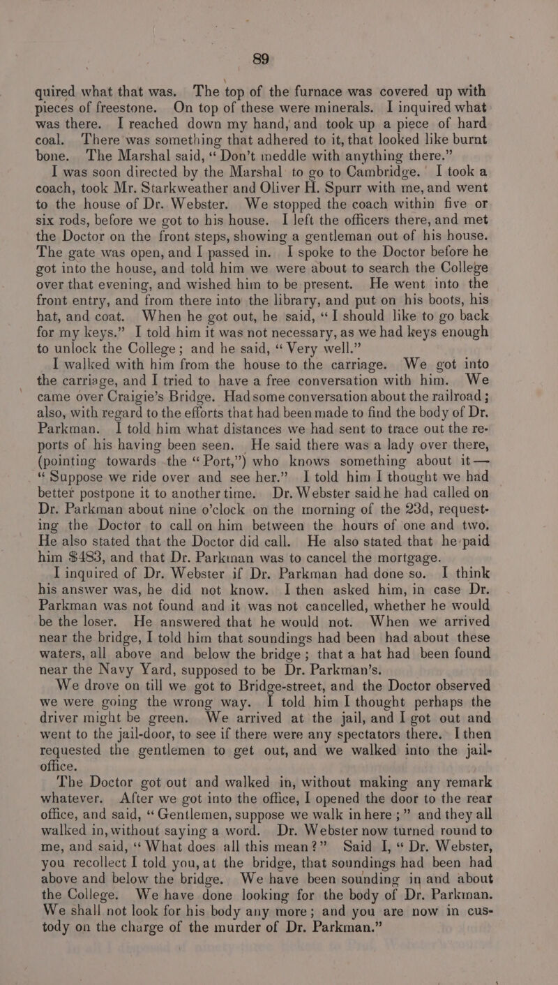quired what that was. The top of the furnace was covered up with pieces of freestone. On top of these were minerals. I inquired what was there. I reached down my hand, and took up a piece of hard coal. There was something that adhered to it, that looked like burnt bone. The Marshal said, “ Don’t meddle with anything there.” I was soon directed by the Marshal: to go to Cambridge. I took a coach, took Mr. Starkweather and Oliver H. Spurr with me, and went to the house of Dr. Webster. We stopped the coach within five or six rods, before we got to his house. I left the officers there, and met the Doctor on the front steps, showing a gentleman out of his house. The gate was open, and I passed in. I spoke to the Doctor before he got into the house, and told him we were about to search the College over that evening, and wished him to be present. He went into the front entry, and from there into’ the library, and put on his boots, his hat, and coat. When he got out, he said, “I should like to go back for my keys.” I told him it was not necessary, as we had keys enough to unlock the College; and he said, “ Very well.” I walled with him from the house to the carriage. We got into the carriage, and I tried to have a free conversation with him. We came over Craigie’s Bridge. Hadsome conversation about the railroad ; also, with regard to the efforts that had been made to find the body of Dr. Parkman. I told him what distances we had sent to trace out the re- ports of his having been seen. He said there was a lady over there, (pointing towards .the “ Port,”) who knows something about it — “ Suppose we ride over and see her.” I told him I thought we had better postpone it to anothertime. Dr. Webster said he had called on Dr. Parkman about nine o’clock on the morning of the 23d, request- ing the Doctor to call on him between the hours of one and two. He also stated that the Doctor did call. He also stated that he-paid him $483, and that Dr. Parkinan was to cancel the mortgage. I inquired of Dr. Webster if Dr. Parkman had done so. [I think his answer was, he did not know. I then asked him, in case Dr. Parkman was not found and it was not cancelled, whether he would be the loser. He answered that he would not. When we arrived near the bridge, I told him that soundings had been had about these waters, all above and below the bridge; that a hat had been found near the Navy Yard, supposed to be Dr. Parkman’s. We drove on till we got to Bridge-street, and the Doctor observed we were going the wrong way. I told him I thought perhaps the driver might be green. We arrived at the jail, and I got out and went to the jail-door, to see if there were any spectators there. I then requested the gentlemen to get out, and we walked into the jail- office. The Doctor got out and walked in, without making any remark whatever. After we got into the office, I opened the door to the rear office, and said, ‘“‘ Gentlemen, suppose we walk in here ;” and they all walked in, without saying a word. Dr. Webster now turned round to me, and said, ‘‘ What does all this mean?” Said I, “ Dr. Webster, you recollect I told you, at the bridge, that soundings had been had above and below the bridge. We have been sounding in and about the College. We have done looking for the body of Dr. Parkman. We shall not look for his body any more; and you are now in cus- tody on the charge of the murder of Dr. Parkman.”