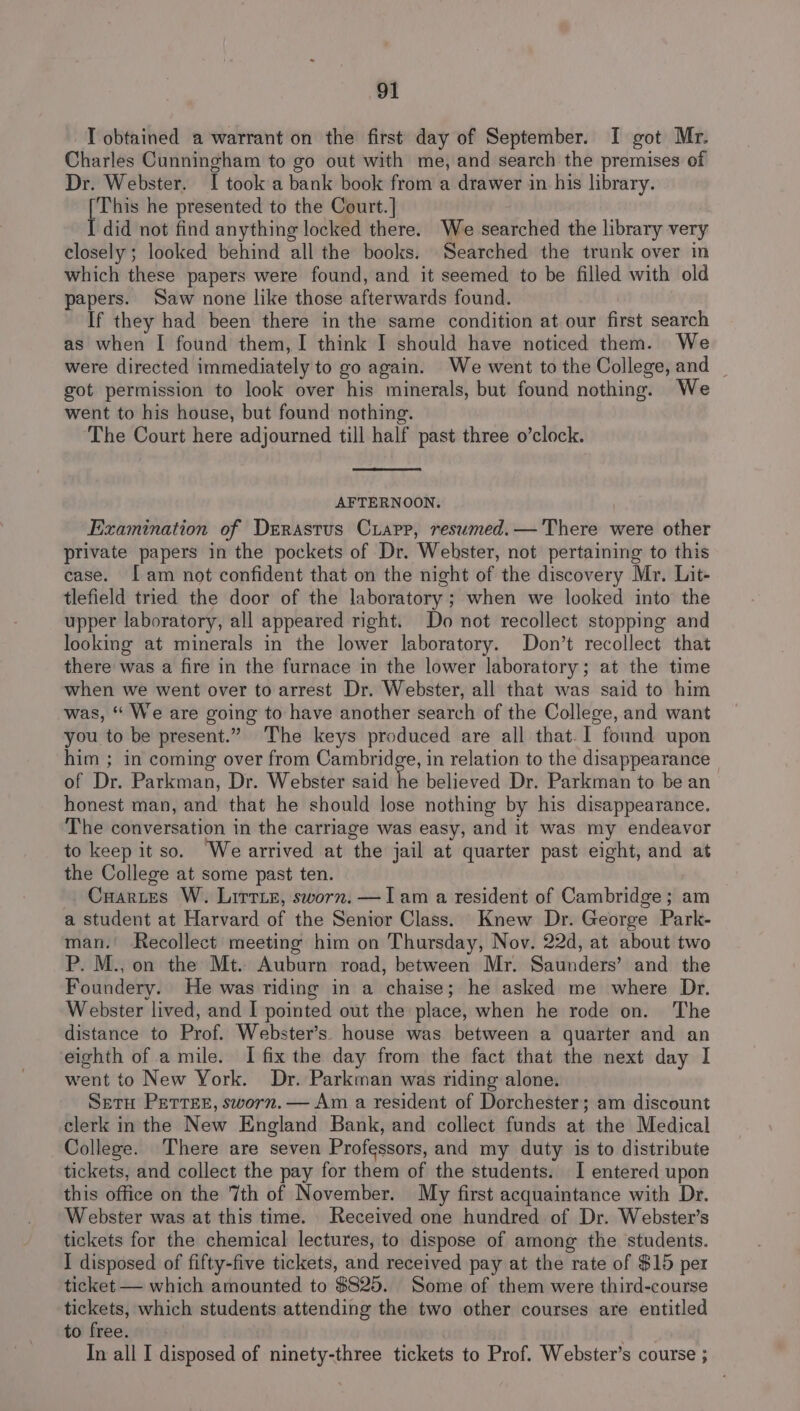 I obtained a warrant on the first day of September. I got Mr. Charles Cunningham to go out with me, and search the premises of Dr. Webster. I took a bank book from a drawer in his library. [This he presented to the Court.] I did not find anything locked there. We searched the library very closely; looked behind all the books. Searched the trunk over in which these papers were found, and it seemed to be filled with old papers. Saw none like those afterwards found. If they had been there in the same condition at our first search as when I found them, I think I should have noticed them. We were directed immediately to go again. We went to the College, and _ got permission to look over his minerals, but found nothing. We went to his house, but found nothing. The Court here adjourned till half past three o’clock. AFTERNOON. Examination of Drerastus Ciapp, resumed.— There were other private papers in the pockets of Dr. Webster, not pertaining to this case. [am not confident that on the night of the discovery Mr. Lit- tlefield tried the door of the laboratory ; when we looked into the upper laboratory, all appeared right. Do not recollect stopping and looking at minerals in the lower laboratory. Don’t recollect that there was a fire in the furnace in the lower laboratory; at the time when we went over to arrest Dr. Webster, all that was said to him was, “ We are going to have another search of the College, and want you to be present.” The keys produced are all that. 1 found upon him ; in coming over from Cambridge, in relation to the disappearance — of Dr. Parkman, Dr. Webster said he believed Dr. Parkman to be an honest man, and that he should lose nothing by his disappearance. The conversation in the carriage was easy, and it was my endeavor to keep it so. We arrived at the jail at quarter past eight, and at the College at some past ten. | Cuartes W. Littie, sworn. —Iam a resident of Cambridge; am a student at Harvard of the Senior Class. Knew Dr. George Park- man. Recollect meeting him on Thursday, Nov. 22d, at about two P. M., on the Mt. Auburn road, between Mr. Saunders’ and the Foundery. He was riding in a chaise; he asked me where Dr. Webster lived, and I pointed out the place, when he rode on. The distance to Prof. Webster’s. house was between a quarter and an eighth of a mile. I fix the day from the fact that the next day I went to New York. Dr. Parkman was riding alone. Set Petree, sworn.— Am a resident of Dorchester; am discount clerk in the New England Bank, and collect funds at the Medical College. There are seven Professors, and my duty is to distribute tickets, and collect the pay for them of the students. I entered upon this office on the 7th of November. My first acquaintance with Dr. Webster was at this time. Received one hundred of Dr. Webster’s tickets for the chemical lectures, to dispose of among the ‘students. I disposed of fifty-five tickets, and received pay at the rate of $15 per ticket — which amounted to $825. Some of them were third-course tickets, which students attending the two other courses are entitled to free. In all I disposed of ninety-three tickets to Prof. Webster’s course ;