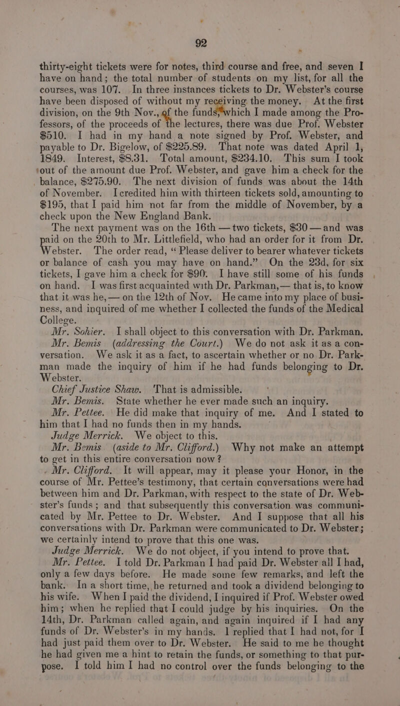 thirty-eight tickets were for notes, third course and free, and seven | have on hand; the total number of students on my list, for all the courses, was 107. In three instances tickets to Dr. Webster’s course have been disposed of without my receiving the money. At the first division, on the 9th Nov., of the fundétiwhich I made among the Pro- fessors, of the proceeds of the lectures, there was due Prof. Webster $510. I had in my hand a note signed by Prof. Webster, and payable to Dr. Bigelow, of $225.89. That note was dated April 1, 1849. Interest, $8.31. Total amount, $234.10. This sum I took ‘out of the amount due Prof. Webster, and gave him a check for the balance, $275.90. The next division of funds was about the 14th of November. Icredited him with thirteen tickets sold, amounting to $195, that I paid him not far from the middle of November, by a check upon the New England Bank. The next payment was on the 16th —two tickets, $30 —and was | paid on the 20th to Mr. Littlefield, who had an order for it from Dr. Webster. The order read, ‘“ Please deliver to bearer whatever tickets or balance of cash you may have on hand.” On the 23d, for six tickets, | gave him a check for $90. I have still some of his funds on hand. I was first acquainted with Dr. Parkman,— that is, to know that it was he,— on the 12th of Nov. Hecame into my place of busi- ness, and inquired of me whether I collected the funds of the Medical College. Mr. Sohier. I shall object to this conversation with Dr. Parkman. Mr. Bemis (addressing the Court.) We do not ask it as a con- versation. We ask it as a fact, to ascertain whether or no Dr. Park- man made the inquiry of him if he had funds belonging to Dr. Webster. Chief Justice Shaw. 'That is admissible. Mr. Bemis. State whether he ever made such an inquiry. Mr. Peitee. \He did make that inquiry of me. And I stated to him that I had no funds then in my hands. ; Judge Merrick. We object to this. | Mr. Bemis. (aside to Mr. Clifford.) Why not make an attempt to get in this entire conversation now ? _ Mr. Clifford. It will appear, may it please your Honor, in the course of Mr. Pettee’s testimony, that certain conversations were had between him and Dr. Parkman, with respect to the state of Dr. Web- ster’s funds; and that subsequently this conversation. was communi- cated by Mr. Pettee to Dr. Webster. And I suppose that all his conversations with Dr. Parkman were communicated to Dr. Webster ; we certainly intend to prove that this one was. Judge Merrick. We do not object, if you intend to prove that. Mr. Pettee. I told Dr. Parkman I had paid Dr. Webster ail I had, only a few days before. He made some few remarks, and left the bank. In a short time, he returned and took a dividend belonging to his wife. When I paid the dividend, I inquired if Prof. Webster owed him; when he replied that I could judge by his inquiries. On the 14th, Dr. Parkman called again, and again inquired if I had any funds of Dr. Webster’s in my hands. 1 replied that I had not, for I had just paid them over to Dr. Webster. He said to me he thought he had given me a hint to retain the funds, or something to that pur- pose. I told him I had no control over the funds belonging to the
