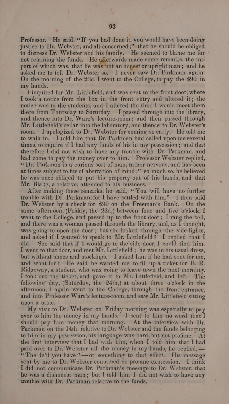 Professor. He said, “If you had done it, you would have been doing justice to Dr. Webster, and all concerned ;”-that he should be obliged to distress Dr. Webster and his family. He seemed to blame me for not retaining the funds. He perverss made some remarks, the im- port of which was, that he was not an honest or upright man ; and he asked me to tell Dr. Webster so. I never saw Dr. Parkman again. On the morning of the 23d, I went to the College, to pay the $90 in my hands. I inquired for Mr. Littlefield, and was sent to the front door, where I took a notice from the box in the front entry and altered it; the notice was to the students, and I altered the time I would meet them there from Thursday to Saturday. I passed through into the library, and thence into Dr. Ware’s lecture-room; and then passed through Mr. Littlefield’s cellar into the laboratory, and thence to Dr. Webster’s room. I apologized to Dr. Webster for coming so early. He told me to walk in. I told him that Dr. Parkman had called upon me several times, to inquire if I had any funds of his in my possession; and that therefore I did not wish to have any trouble with Dr. Parkman, and had come to pay the money over to him. Professor Webster replied, ‘Dr. Parkman is a curious sort of man, rather nervous, and has been at times subject to fits of aberration of mind ;” so much so, he believed he was once obliged to put his property out of his hands, and that Mr. Blake, a relative, attended to his business. ; After making these remarks, he said, “ You will have no further trouble with Dr. Parkman, for I have settled with him.” I then paid Dr. Webster by a check for $90 on the Freeman’s Bank. On the “same afternoon, (Friday, the 23d,) between four and five o’clock, [ _ went to the College, and passed up to the front door; I rang the bell, and there was a woman passed through the library, and, as I thought, was going to open the door; but she looked through the side-lights, and asked if I wanted to speak to Mr. Littlefield? I replied that I did. She said that if I would go to the side door, I could find him. I went to that door, and met Mr. Littlefield ; he was in his usual dress, but without shoes and stockings. [asked him if he had sent for me, and what for? He said he wanted me to fill up a ticket for B. R. Ridgeway, a student, who was going to leave town the next morning. I took out the ticket, and gave it to Mr. Littlefield, and left. The following” day, (Saturday, the 24th,) at about three o’clock in the afternoon, I again went to the College, through the front entrance, and into Professor Ware’s lecture-room, and saw Mr. Littlefield sitting upon a table. | _ My visit to Dr. Webster on Friday morning was especially to pay over to him the money in my hands. I sent to him no word that I ‘ should pay him money that morning. At the interview with Dr. Parkman on the 14th, relative to Dr. Webster and the funds belonging to him in my possession, his language was hard, but not profane. At the first interview that I had with him, when I told him that I had paid over to Dr. Webster all the money in my hands, he replied, “The de’il you have ”—or something to that effect. His message sent by me to Dr. Webster contained no profane expression. I think I did not communicate Dr. Parkman’s message to Dr. Webster, that he was a dishonest man; but | told him I did not wish to have any trouble with Dr. Parkman relative to the funds.