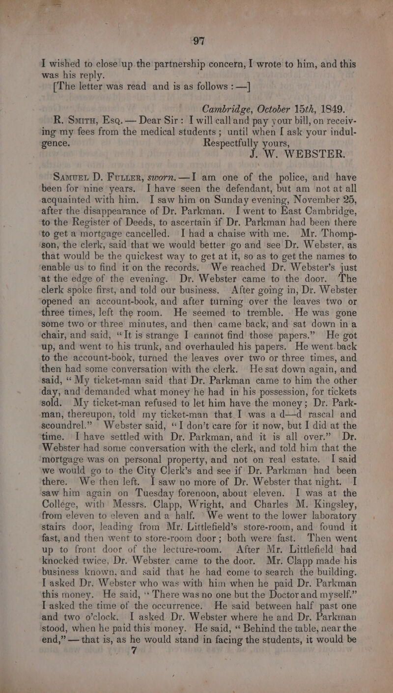 I wished to close up.the partnership concern, I wrote to him, and this was his reply. [The letter was read and is as follows :—] Cambridge, October 15th, 1849. R. Smiru, Esq. — Dear Sir: I will calland pay your bill, on receiv- ing my fees from the medical students; until when [ ask your indul- gence. Respectfully yours, J. W. WEBSTER. Samvet D. Futter, sworn.—I am one of the police, and have been for nine years. I have seen the defendant, but am not at all acquainted with him. I saw him on Sunday evening, November 25, after the disappearance of Dr. Parkman. I went to East Cambridge, to the Register of Deeds, to ascertain if Dr. Parkman had been there to get a mortgage cancelled. I had a chaise with me. Mr. Thomp- ‘son, the clerk, said that we would better go and see Dr. Webster, as that would be the quickest way to get at it, so as to get the names to ‘enable us to find it on the records. “We reached Dr. Webster’s just at the edge of the evening. Dr. Webster came to the door. The clerk spoke first, and told our business. After going in, Dr. Webster opened an account-book, and after turning over’ the leaves two or three times, left the room. He seemed to tremble. He was gone some two or three minutes, and then came back; and sat down ina chair, and said, “It is strange I cannot find those papers.” He got up, and went to his trunk, and overhauled his papers. He went.back to the account-book, turned the leaves over two or three times, and then had some conversation with the clerk. Hesat down again, and said, ‘“‘ My ticket-man said that Dr. Parkman came to him the other day, and demanded what money he had in his possession, for tickets sold. My ticket-man refused to let him have the money; Dr. Park- ‘man, thereupon, told my ticket-man that_I was a d—d rascal and soiidrel:” Webster said, “I don’t care for it now, but I did at the time. [ have settled with Dr. Parkman, and it is all over.” Dr. Webster had some conversation with the clerk, and told him that the mortgage was on personal property, and not on real estate. I said we would go to the City Clerk’s and see if Dr. Parkman had been there. We then left. I saw no more of Dr. Webster that night. I saw him again on Tuesday forenoon, about eleven. I was at the College, with Messrs. Clapp, Wright, and Charles M. Kingsley, from eleven to eleven and a half. “We went to the lower laboratory stairs door, leading from Mr. Littlefield’s store-room, and found it fast, and then went to store-room door; both were fast. Then went up to front door of the lecture-room. After Mr. Littlefield had knocked twice, Dr. Webster came to the door. Mr. Clapp made his ‘business known, and said that he had come to search the building. I asked Dr. Webster who was with him when he paid Dr. Parkman this money. He said, ‘‘ There was no one but the Doctor and myself.” I asked the time of the occurrence. He said between half past one and two o’clock. I asked Dr. Webster where he and Dr. Parkman stood, when he paid this money. He said, “ Behind the table, near the end,” — that is, as he would stand in facing the students, it would be 7