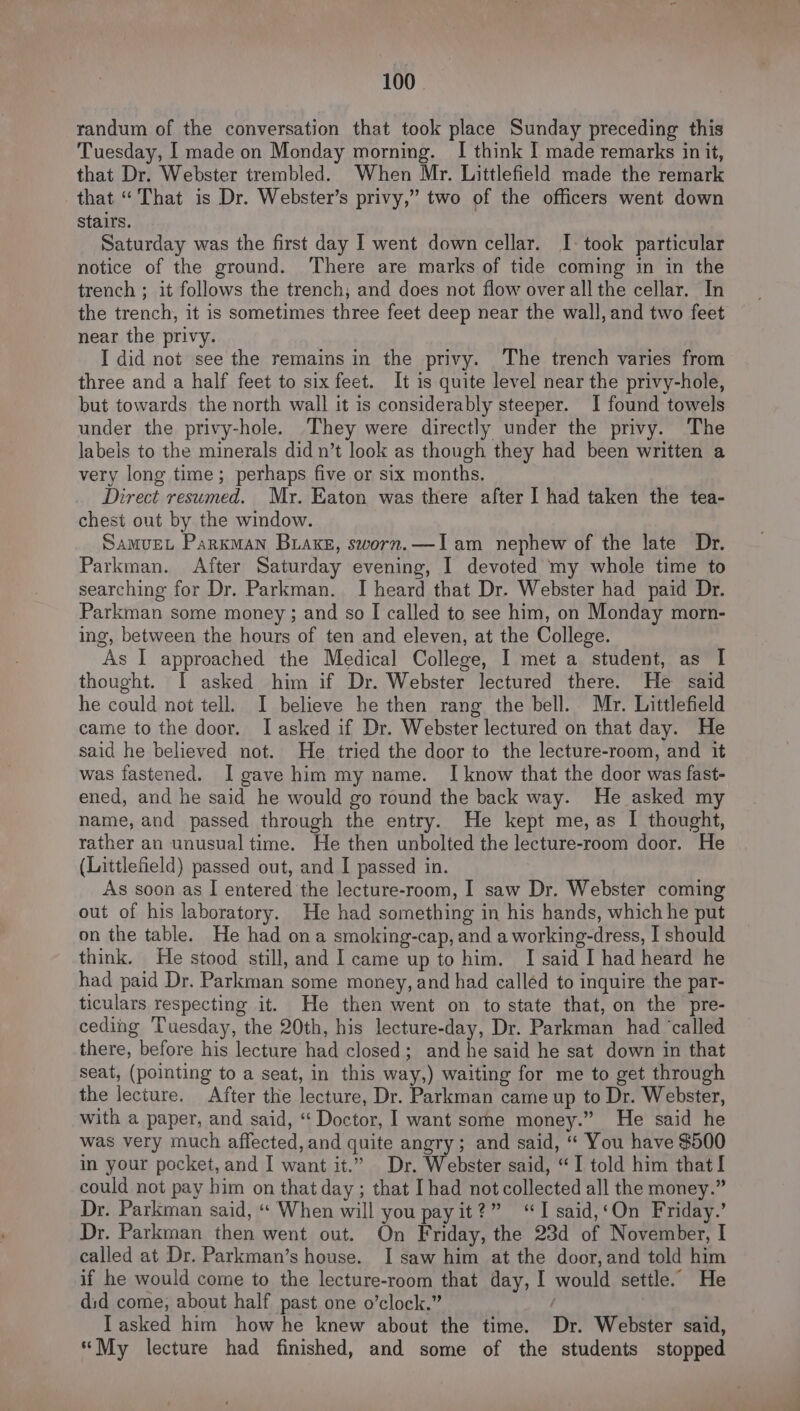 randum of the conversation that took place Sunday preceding this Tuesday, | made on Monday morning. I think I made remarks in it, that Dr. Webster trembled. When Mr. Littlefield made the remark that “That is Dr. Webster’s privy,” two of the officers went down Stairs. Saturday was the first day I went down cellar. I- took particular notice of the ground. There are marks of tide coming in in the trench ; it follows the trench; and does not flow over all the cellar. In the trench, it is sometimes three feet deep near the wall, and two feet near the privy. I did not see the remains in the privy. The trench varies from three and a half feet to six feet. It is quite level near the privy-hole, but towards the north wall it is considerably steeper. I found towels under the privy-hole. They were directly under the privy. The labels to the minerals did n’t look as though they had been written a very long time; perhaps five or six months. Direct resumed. Mr. Eaton was there after I had taken the tea- chest out by the window. SAMUEL Parkman Brake, sworn.—Iam nephew of the late Dr. Parkman. After Saturday evening, I devoted my whole time to searching for Dr. Parkman. I heard that Dr. Webster had paid Dr. Parkman some money ; and so I called to see him, on Monday morn- ing, between the hours of ten and eleven, at the College. As I approached the Medical College, I met a student, as I thought. I asked him if Dr. Webster lectured there. He said he could not tell. I believe he then rang the bell. Mr. Littlefield came to the door. Iasked if Dr. Webster lectured on that day. He said he believed not. He tried the door to the lecture-room, and it was fastened. I gave him my name. I know that the door was fast- ened, and he said he would go round the back way. He asked my name, and passed through the entry. He kept me, as I thought, rather an unusual time. He then unbolted the lecture-room door. He (Littlefield) passed out, and I passed in. As soon as I entered the lecture-room, I saw Dr. Webster coming out of his laboratory. He had something in his hands, which he put on the table. He had ona smoking-cap, and a working-dress, I should think. He stood still, and I came up to him. I said I had heard he had paid Dr. Parkman some money, and had called to inquire the par- ticulars respecting it. He then went on to state that, on the pre- ceding Tuesday, the 20th, his lecture-day, Dr. Parkman had ‘called there, before his lecture had closed; and he said he sat down in that seat, (pointing to a seat, in this way,) waiting for me to get through the lecture. After the lecture, Dr. Parkman came up to Dr. Webster, with a paper, and said, ‘ Doctor, I want some money.” He said he was very much affected, and quite angry; and said, ‘“ You have $500 in your pocket, and I want it.” Dr. Webster said, “I told him that I could not pay him on that day ; that Ihad not collected all the money.” Dr. Parkman said, “« When will you payit?” ‘I said,‘On Friday.’ Dr. Parkman then went out. On Friday, the 23d of November, I called at Dr. Parkman’s house. I saw him at the door, and told him if he would come to the lecture-room that day, I would settle. He did come, about half past one o’clock.” / ITasked him how he knew about the time. Dr. Webster said, “My lecture had finished, and some of the students stopped