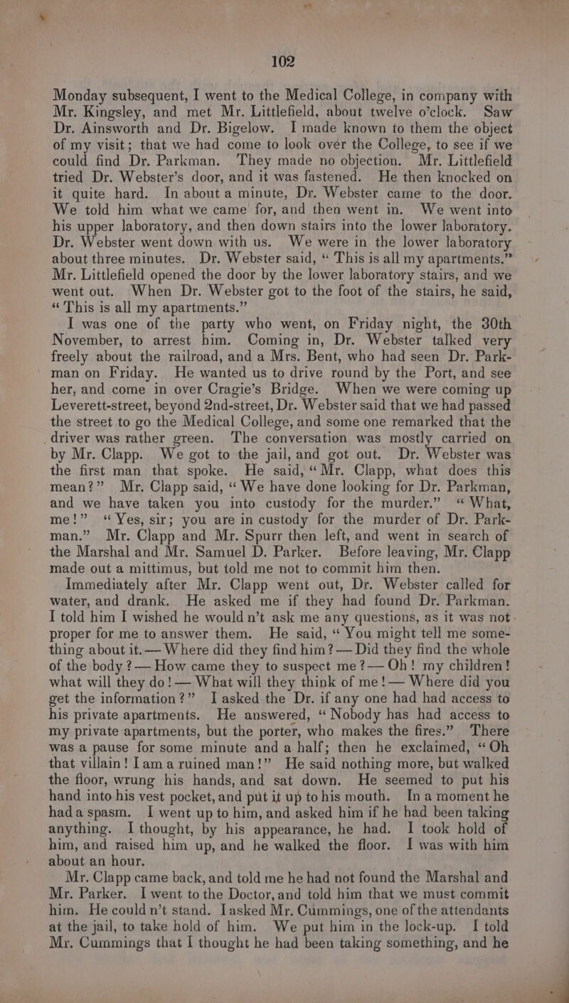 baad 102 Monday subsequent, I went to the Medical College, in company with Mr. Kingsley, and met Mr. Littlefield, about twelve o’clock. Saw Dr. Ainsworth and Dr. Bigelow. I made known to them the object of my visit; that we had come to look over the College, to see if we could find Dr. Parkman. ‘They made no objection. Mr. Littlefield tried Dr. Webster’s door, and it was fastened. He then knocked on it quite hard. In about a minute, Dr. Webster came to the door. We told him what we came for, and then went in. We went into his upper laboratory, and then down stairs into the lower laboratory. Dr. Webster went down with us. We were in the lower laboratory about three minutes. Dr. Webster said, “ This is all my apartments.” Mr. Littlefield opened the door by the lower laboratory stairs, and we went out. When Dr. Webster got to the foot of the stairs, he said, “This is all my apartments.” I was one of the party who went, on Friday night, the 30th November, to arrest him. Coming in, Dr. Webster talked very freely about the railroad, and a Mrs. Bent, who had seen Dr. Park- man on Friday. He wanted us to drive round by the Port, and see her, and come in over Cragie’s Bridge. When we were coming up Leverett-street, beyond 2nd-street, Dr. Webster said that we had passed the street to go the Medical College, and some one remarked that the _driver was rather green. The conversation was mostly carried on by Mr. Clapp. We got to the jail, and got out. Dr. Webster was the first man that spoke. He said, “Mr. Clapp, what does this mean?” Mr. Clapp said, “ We have done looking for Dr. Parkman, and we have taken you into custody for the murder.” “ What, me!” “Yes, sir; you are in custody for the murder of Dr. Park- man.” Mr. Clapp and Mr. Spurr then left, and went in search of the Marshal and Mr. Samuel D. Parker. Before leaving, Mr. Clapp made out a mittimus, but told me not to commit him then. Immediately after Mr. Clapp went out, Dr. Webster called for water, and drank. He asked me if they had found Dr. Parkman. proper for me to answer them. He said, ‘“ You might tell me some- thing about it. — Where did they find him ?— Did they find the whole of the body ?— How came they to suspect me ?— Oh! my children! what will they do! — What will they think of me!— Where did you get the information?” I asked the Dr. if any one had had access to his private apartments. He answered, “ Nobody has had access to my private apartments, but the porter, who makes the fires.” There was a pause for some minute and a half; then he exclaimed, “ Oh that villain! [amaruined man!” He said nothing more, but walked the floor, wrung his hands, and sat down. He seemed to put his hand into his vest pocket, and put it up tohis mouth. [na moment he hadaspasm. I went up to him, and asked him if he had been taking anything. I thought, by his appearance, he had. I took hold of him, and raised him up, and he walked the floor. I was with him about an hour. Mr. Clapp came back, and told me he had not found the Marshal and Mr. Parker. I went tothe Doctor, and told him that we must commit him. He could n’t stand. Lasked Mr. Cummings, one of the attendants at the jail, to take hold of him. We put him in the lock-up. I told Mr. Cummings that | thought he had been taking something, and he