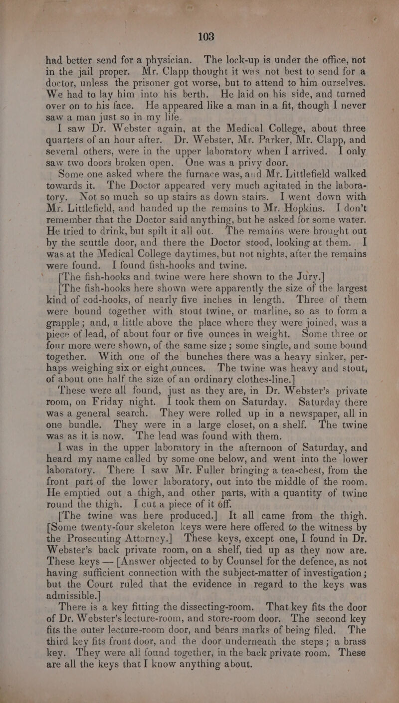 had better send for a physician. The lock-up is under the office, not in the jail proper. Mr. Clapp thought it was not best to send for a doctor, unless the prisoner got worse, but to attend to him ourselves. We had to lay him into his berth. He laid on his side, and turned over on to his face. He appeared like a man in a fit, though I never saw a man just so in my life. I saw Dr. Webster again, at the Medical College, about three quarters of an hour after. Dr. Webster, Mr. Parker, Mr. Clapp, and several others, were in the upper laboratory when I arrived. I only saw two doors broken open. One was a privy door. Some one asked where the furnace was, aiid Mr. Littlefield walked towards it. ‘The Doctor appeared very much agitated in the labora- tory. Notso much so up stairs as down stairs. I went down with Mr. Littlefield, and handed up the remains to Mr. Hopkins. I don’t remember that the Doctor said anything, but he asked for some water. He tried to drink, but spilt it all out. ‘The remains were brought out by the scuttle door, and there the Doctor stood, looking at them. I was at the Medical College daytimes, but not nights, after the remains were found. I found fish-hooks and twine. [The fish-hooks and twine were here shown to the Jury.] [The fish-hooks here shown were apparently the size of the largest kind of cod-hooks, of nearly five inches in length. Three of them were bound together with stout twine, or marline, so as to forma grapple; and, a little above the place where they were joined, was a piece of lead, of about four or five ounces in weight. Some three or four more were shown, of the same size ; some single, and some bound together. With one of the bunches there was a heavy sinker, per- haps weighing six or eight ounces. The twine was heavy and stout, of about one half the size of an ordinary clothes-line. | These were all found, just as they are, in Dr. Webster’s private room, on Friday night. I took them on Saturday. Saturday there was a general search. They were rolled up in a newspaper, all in one bundle. They were in a large closet, ona shelf. The twine was as it is now. ‘The lead was found with them. I was in the upper laboratory in the afternoon of Saturday, and heard my name called by some one below, and went into the lower laboratory. There I saw Mr. Fuller bringing a tea-chest, from the front part of the lower laboratory, out into the middle of the room. He emptied out a thigh, and other parts, with a quantity of twine round the thigh. I cuta piece of it off. [The twine was here produced.] It all came from the thigh. [Some twenty-four skeleton keys were here offered to the witness by the Prosecuting Attorney.] These keys, except one, I found in Dr. Webster’s back private room, on a shelf, tied up as they now are. These keys — [Answer objected to by Counsel for the defence, as not having sufficient connection with the subject-matter of investigation ; but the Court ruled that the evidence in regard to the keys was admissible. ] There is a key fitting the dissecting-room. That key fits the door of Dr. Webster’s lecture-room, and store-room door. The second key fits the outer lecture-room door, and béars marks of being filed. The third key fits front door, and the door underneath the steps; a brass key. They were all found together, in the back private room. These are all the keys that I know anything about.