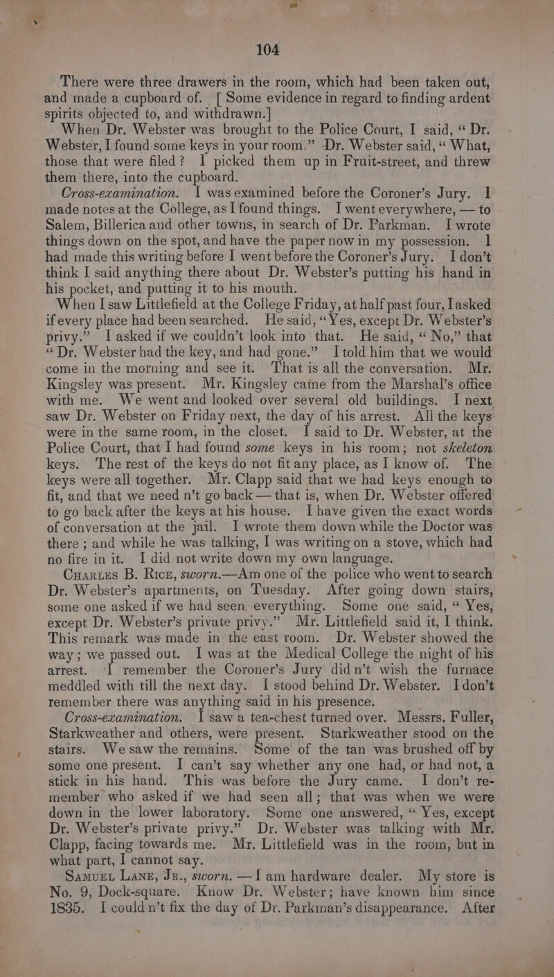 There were three drawers in the room, which had been taken out, and made a cupboard of. [ Some evidence in regard to finding ardent spirits objected to, and withdrawn. | When Dr. Webster was brought to the Police Court, I said, “ Dr. Webster, I found some keys in your room.” Dr. Webster said, ‘“« What, those that were filed? I picked them up in Fruit-street, and threw them there, into the cupboard. Cross-examination. I wasexamined before the Coroner’s Jury. 1 made notes at the College, asl found things. I went everywhere, — to Salem, Billerica and other towns, in search of Dr. Parkman. I wrote things down on the spot, and have the paper now in my possession. 1 had made this writing before I went before the Coroner’s Jury. I don’t think I said anything there about Dr. Webster’s putting his hand in his pocket, and putting it to his mouth. When I saw Littlefield at the College Friday, at half past four, lasked if every place had been searched. He said, “Yes, except Dr. Webster’s privy.” Iasked if we couldn’t look into that. He said, “ No,” that “Dr. Webster had the key, and had gone.” Itold him that we would come in the morning and see it. That is all the conversation. Mr. Kingsley was present. Mr. Kingsley came from the Marshal’s office with me. We went and looked over several old buildings. I next saw Dr. Webster on Friday next, the day of his arrest. All the keys were in the same room, in the closet. I said to Dr. Webster, at the Police Court, that I had found some keys in his room; not skeleton keys. The rest of the keys do not fit any place, as I know of. The keys were all together. Mr. Clapp said that we had keys enough to fit, and that we need n’t go back — that is, when Dr. Webster offered to go back after the keys at his house. I have given the exact words of conversation at the jail. I wrote them down while the Doctor was there ; and while he was talking, | was writing on a stove, which had no fire in it. I did not write down my own language. Cuarces B. Ricr, sworn.—Am one of the police who went to search Dr. Webster’s apartments, on Tuesday. After going down stairs, some one asked if we had seen everything. Some one said, “ Yes, except Dr. Webster’s private privy.” Mr. Littlefield said it, I think. This remark was made in the east room. Dr. Webster showed the way; we passed out. I was at the Medical College the night of his arrest. ‘I remember the Coroner’s Jury didn’t wish the furnace meddled with till the next day. I stood behind Dr. Webster. I don’t remember there was anything said in his presence. Cross-ecamination. I saw a tea-chest turned over. Messrs. Fuller, Starkweather and others, were present. Starkweather stood on the stairs. Wesaw the remains. Some of the tan was brushed off by some one present. I can’t say whether any one had, or had not, a stick in his hand. This was before the Jury came. I don’t re- member who asked if we had seen all; that was when we were down in the lower laboratory. Some one answered, “ Yes, except Dr. Webster’s private privy.” Dr. Webster was talking with Mr. Clapp, facing towards me. Mr. Littlefield was in the room, but in what part, 1 cannot say. Samvet Lang, Jr., sworn. —l am hardware dealer. My store is No. 9, Dock-square. Know Dr. Webster; have known him since 1835. I could n’t fix the day of Dr. Parkman’s disappearance. After