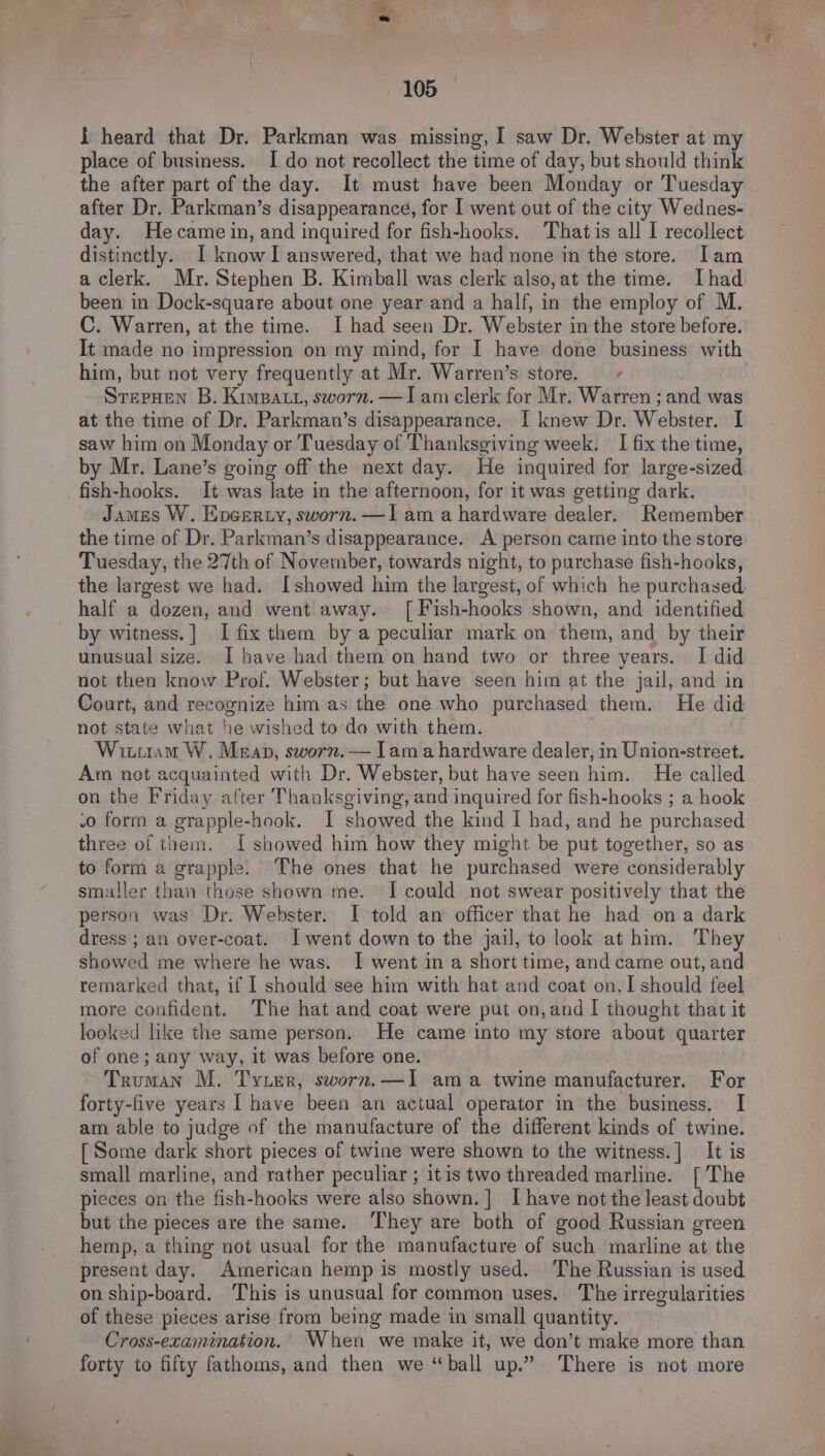 { heard that Dr. Parkman was missing, I saw Dr. Webster at my place of business. I do not recollect the time of day, but should think the after part of the day. It must have been Monday or Tuesday after Dr. Parkman’s disappearance, for I went out of the city Wednes- day. Hecame in, and inquired for fish-hooks. Thatis all I recollect distinctly. I kiwanl answered, that we had none in the store. Iam a clerk. Mr. Stephen B. Kimball was clerk also, at the time. [had been in Dock-square about one year and a half, in the employ of M. C. Warren, at the time. I had seen Dr. Webster in the store before. It made no impression on my mind, for I have done business with him, but not very frequently at Mr. Warren’s store. ~ Soman B. KimBat, sworn. —I am clerk for Mr. Warren ; and was at the time of Dr. Parkman’s disappearance. I knew Dr. Webster. [ saw him on Monday or Tuesday of Thanksgiving week. I fix the time, by Mr. Lane’s going off the next day. He inquired for large-sized fish-hooks. It was late in the afternoon, for it was getting dark. James W. Encerty, sworn. —Iam a hardware dealer. Remember the time of Dr. Parkman’s disappearance. A person came into the store Tuesday, the 27th of November, towards night, to purchase fish-hooks, the largest we had. [showed him the largest, of which he purchased half a dozen, and went away. [ Fish-hooks shown, and identified by witness.] I fix them by a peculiar mark on them, and by their unusual size. I have had them on hand two or three years. I did not then know Prof. Webster; but have seen him at the jail, and in Court, and recognize him as the one who purchased them. He did not state what he wished to-do with them. Witiiam W. Meap, sworn.— lama hardware dealer, in Union-street. Am net acquainted with Dr. Webster, but have seen him. He called on the Friday after Thanksgiving, and inquired for fish-hooks ; a hook .o form a grapple-hook. I showed the kind I had, and he purchased three of them. I showed him how they might be put together, so as to form a grapple. The ones that he purchased were considerably smaller than those shown me. I could not swear positively that the person was Dr. Webster. I told an officer that he had ona dark dress ; an over-coat. I went down to the jail, to look at him. They showed me where he was. I went in a short time, and came out, and remarked that, if I should see him with hat and coat on,I should feel more confident. The hat and coat were put on,and 1 thought that it looked like the same person. He came into my store about quarter of one; any way, it was before one. Truman M. Tyter, sworn.—I1 ama twine manufacturer. For forty-five years [ have been an actual operator in the business. I am able to judge of the manufacture of the different kinds of twine. [ Some dark short pieces of twine were shown to the witness.] It is small marline, and rather peculiar ; itis two threaded marline. [The pieces on the fish-hooks were also shown. ] Ihave not the least doubt but the pieces are the same. ‘They are both of good Russian green hemp, a thing not usual for the manufacture of such marline at the present day. American hemp is mostly used. The Russian is used on ship-board. ‘This is unusual for common uses. The irregularities of these pieces arise from being made in small quantity. Cross-examination. When we make it, we don’t make more than forty to fifty fathoms, and then we “ball up.” There is not more