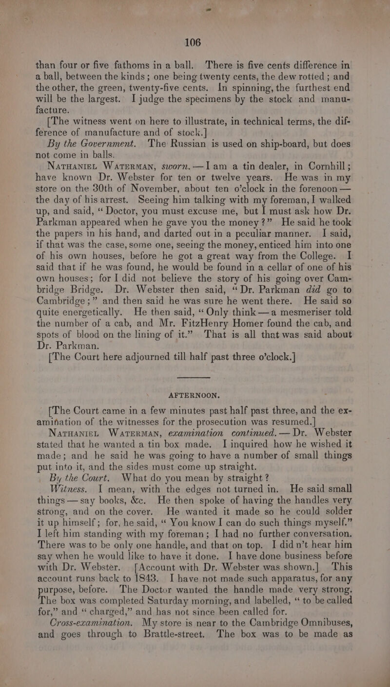 than four or five fathoms in a ball. There is five cents difference in a ball, between the kinds; one being twenty cents, the dew rotted ; and the other, the green, twenty-five cents. In spinning, the furthest end will be the largest. I judge the specimens by the stock and manu- facture. | [The witness went on here to illustrate, in technical terms, the dif- ference of manufacture and of stock.] By the Government. The Russian is used on ship-board, but does not come in balls. NaTHANIEL Waterman, sworn.—lam a tin dealer, in Cornhill; have known Dr. Webster for ten or twelve years. He was in my store on the 30th of November, about ten o’clock in the forenoon — the day of his arrest. Seeing him talking with my foreman, I walked up, and said, “ Doctor, you must excuse me, but I must ask how Dr. Parkman appeared when he gave you the money?” He said he took the papers in his hand, and darted out in a peculiar manner. I said, if that was the case, some one, seeing the money, enticed him into one of his own houses, before he got a great way from the College. I said that if he was found, he would be found in a cellar of one of his own houses; for I did not believe the story of his going over Cam- bridge Bridge. Dr. Webster then said, “Dr. Parkman did go to Cambridge ;” and then said he was sure he went there. He said so quite energetically. He then said, “ Only think—a mesmeriser told the number of a cab, and Mr. FitzHenry Homer found the cab, and spots of blood on the lining of it.” That is all that was said about Dr. Parkman. [The Court here adjourned till half past three o’clock.] AFTERNOON. {The Court came in a few minutes past half past three, and the ex- amination of the witnesses for the prosecution was resumed. | NatuanizL WATERMAN, examination continued. — Dr. Webster stated that he wanted a tin box made. I inquired how he wished it made; and he said he was going to have a number of small things put into it, and the sides must come up straight. By the Court. What do you mean by straight ? Witness. I mean, with the edges not turned in. He said small things — say books, &amp;c. He then spoke of having the handles very strong, and on the cover. He wanted it made so he could solder it up himself; for, he said, “ You know I can do such things myself.” I left him standing with my foreman; I had no further conversation. There was to be only one handle, and that on top. I didn’t hear him say when he would like to have it done. I have done business before with Dr. Webster. [Account with Dr. Webster was shown.] This account runs back to 1843. I have not made such apparatus, for any purpose, before. The Doctor wanted the handle made very strong. The box was completed Saturday morning, and labelled, “ to be called for,” and “ charged,” and has not since been called for. Cross-ezamination. My store is near to the Cambridge Omnibuses, and goes through to Brattle-street. The box was to be made as