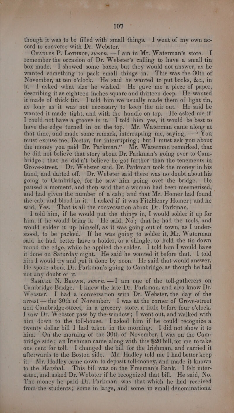 though it was to be filled with small things. 1 went of my own ac- cord to converse with Dr. Webster. Cuar.es P. Loturop, sworn.—Iam in Mr. Waterman’s store. I remember the occasion of Dr. Webster’s calling to have a small tin box made. I showed some boxes, but they would not answer, as he wanted something to pack small things in. This was the 30th of November, at ten o’clock. He said he wanted to put books, &c., in it. I asked what size he wished. He gave me a piece of paper, describing it as eighteen inches square and thirteen deep. He wanted it made of thick tin. I told him we usually made them of light tin, as long as it was not necessary to keep the air out.. He said he wanted it made tight, and with the handle on top. He asked me if I could not have a groove in it. I told him yes, it would be best to have the edge turned in on the top. Mr. Waterman came along at that time, and made some remark, interrupting me, saying, —“ You must excuse me, Doctor, for interrupting; but I must ask you about the money you paid Dr. Parkman.” Mr. Waterman remarked, that he did not believe that story about Dr. Parkman’s going over to Cam- bridge; that he didn’t believe he got further than the tenements in Grove-street. Dr. Webster said, Dr. Parkman took the money in his hand, and darted off. Dr. Webster said there was no doubt about his going to Cambridge, for he saw him going over the bridge. He paused a moment, and then said that a woman had been mesmerised, | and had given the number of a cab; and that Mr. Homer had found the cab, and blood in it. I asked if it was FitzHenry Homer; and he said, Yes. That is all the conversation about Dr. Parkman. I told him, if he would put the things in, I would solder it up for him, if he would bring it. He said, No; that he had the tools, and would solder it up himself, as it was going out of town, as | under- stood, to be packed. If he was going to solder it, Mr. Waterman said he had better have a holder, or a shingle, to hold the tin down round the edge, while he applied the solder. I told him I would have it done on Saturday night. He said he wanted it before that. I told hia I would try and get it done by noon. He said that would answer. He spoke about Dr. Parkman’s going to Cambridge, as though he had not any doubt of it. Samuet N. Brown, sworn.—I am one of the toll-gatherers on Cambridge Bridge. I knew the late Dr. Parkman, and also know Dr. Webster. I had a conversation with Dr. Webster, the day of the arrest — the 30th of November. I was at the corner of Grove-street and Cambridge-street, in a grocery store, a little before four o’clock. { saw Dr. Webster pass by the-window; I went out, and walked with him down to the toll-house. Iasked him if he could recognize a twenty dollar bill I had taken in the morning. I did not show it to him. On the morning of the 30th of November, I was on the Cam- bridge side; an Irishman came along with this $20 bill, for me to take one cent for toll. I changed the bill for the Irishman, and carried it afterwards to the Boston side. Mr. Hadley told me I had better keep _ it. Mr. Hadley came down to deposit toll-money, and made it known to the Marshal. This bill was on the Freeman’s Bank. I felt inter- ested, and.asked Dr. Webster if he recognized that bill. He said, No. The money he paid Dr. Parkman was that which he had received from the students; some in large, and some in small denominations.