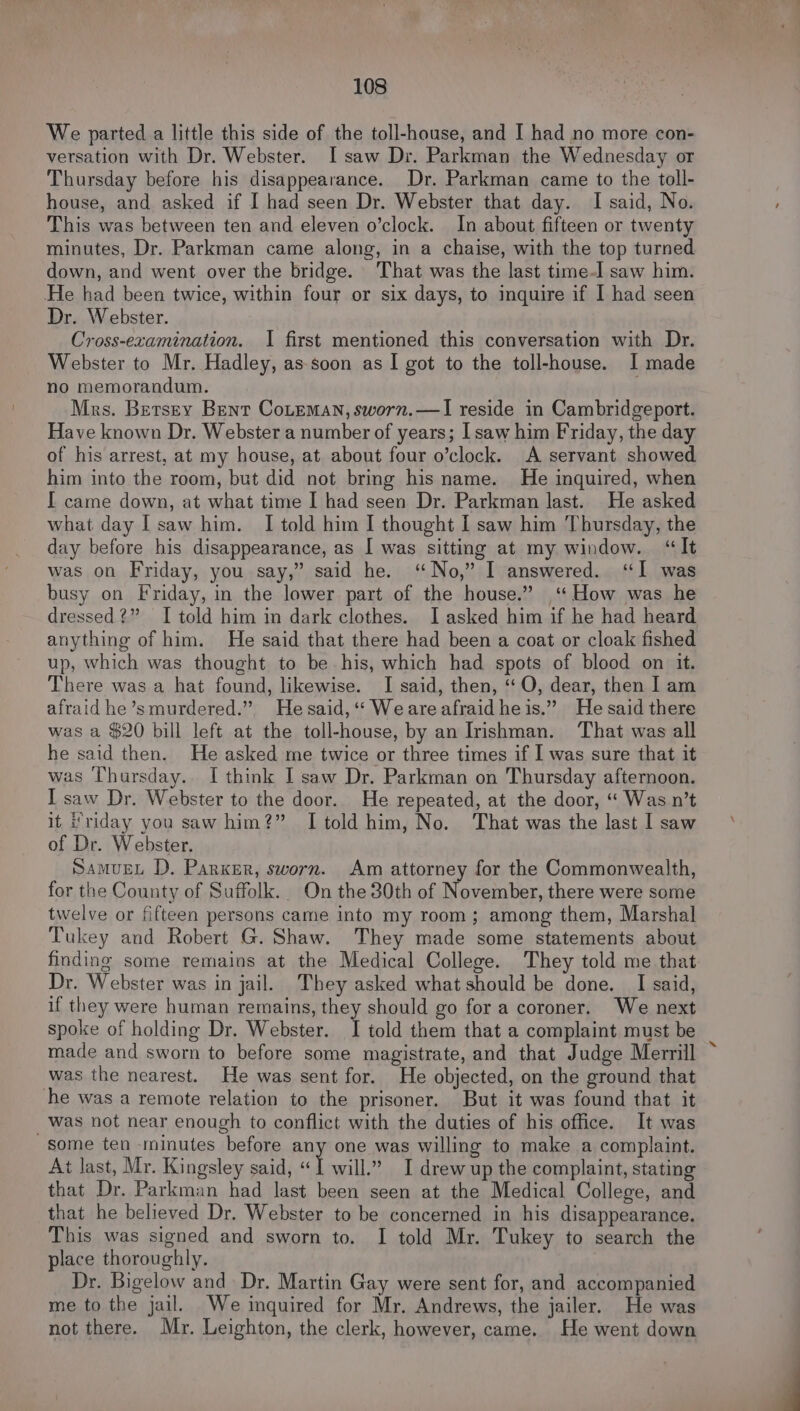 We parted a little this side of the toll-house, and I had no more con- versation with Dr. Webster. I saw Dr. Parkman the Wednesday or Thursday before his disappearance. Dr. Parkman came to the toll- house, and asked if I had seen Dr. Webster that day. I said, No. This was between ten and eleven o’clock. In about fifteen or twenty minutes, Dr. Parkman came along, in a chaise, with the top turned down, and went over the bridge. That was the last time-I saw him. ‘He had been twice, within four or six days, to inquire if I had seen Dr. Webster. Cross-ezamination. I first mentioned this conversation with Dr. Webster to Mr. Hadley, as soon as I got to the toll-house. I made no memorandum. Mrs. Betsey Bent Coteman, sworn.—I reside in Cambridgeport. Have known Dr. Webster a number of years; I saw him Friday, the day of his arrest, at my house, at about four o’clock. A servant showed him into the room, but did not bring his name. He inquired, when I came down, at what time I had seen Dr. Parkman last. He asked what day I saw him. I told him I thought I saw him Thursday, the day before his disappearance, as I was sitting at my window. “It was on Friday, you say,” said he. “No,” I answered. “I was busy on Friday, in the lower part of the house.” ‘How was he dressed?” I told him in dark clothes. I asked him if he had heard anything of him. He said that there had been a coat or cloak fished up, which was thought to be his, which had spots of blood on it. There was a hat found, likewise. I said, then, “‘O, dear, then I am afraid he’smurdered.” Hesaid, ‘ Weareafraid heis.” He said there was a $20 bill left at the toll-house, by an Irishman. That was all he said then. He asked me twice or three times if I was sure that it was Thursday.. I think I saw Dr. Parkman on Thursday afternoon. I saw Dr. Webster to the door. He repeated, at the door, “ Was n’t it Friday you saw him?” I told him, No. That was the last I saw of Dr. Webster. SamugeL D. Parker, sworn. Am attorney for the Commonwealth, for the County of Suffolk. On the 30th of November, there were some twelve or fifteen persons came into my room; among them, Marshal Tukey and Robert G. Shaw. They made some statements about finding some remains at the Medical College. They told me that Dr. Webster was in jail. They asked what should be done. I said, if they were human remains, they should go for a coroner. We next spoke of holding Dr. Webster. I told them that a complaint must be made and sworn to before some magistrate, and that Judge Merrill was the nearest. He was sent for. He objected, on the ground that he was a remote relation to the prisoner. But it was found that it _Wwas not near enough to conflict with the duties of his office. It was some ten minutes before any one was willing to make a complaint. At last, Mr. Kingsley said, « I will,” I drew up the complaint, stating that Dr. Parkman had last been seen at the Medical College, and that he believed Dr. Webster to be concerned in his disappearance. This was signed and sworn to. I told Mr. Tukey to search the place thoroughly. Dr. Bigelow and. Dr. Martin Gay were sent for, and accompanied me to the jail. We inquired for Mr. Andrews, the jailer. He was not there. Mr. Leighton, the clerk, however, came. He went down