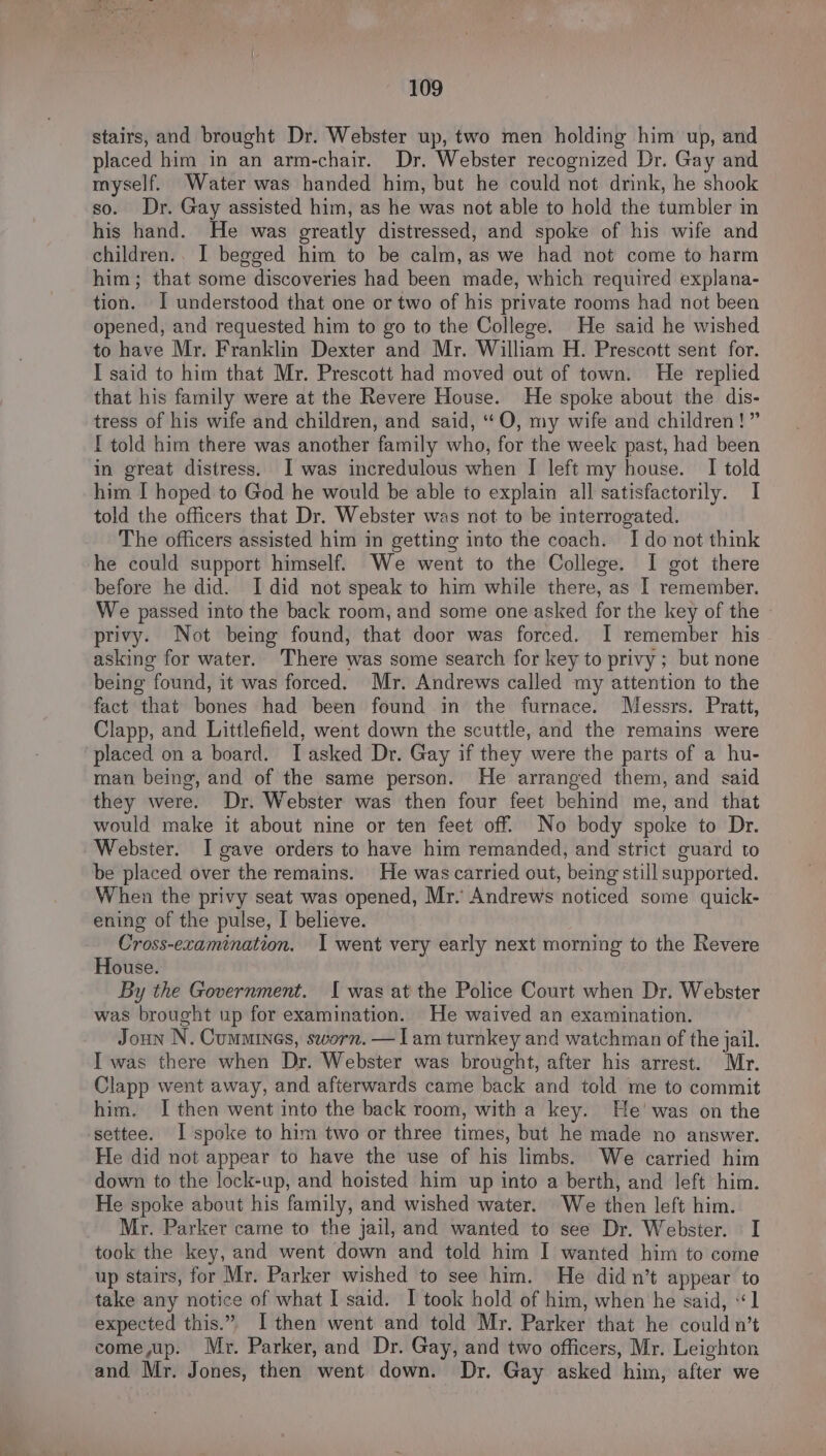 stairs, and brought Dr. Webster up, two men holding him up, and placed him in an arm-chair. Dr. Webster recognized Dr. Gay and myself. Water was handed him, but he could not drink, he shook so. Dr. Gay assisted him, as he was not able to hold the tumbler in his hand. He was greatly distressed, and spoke of his wife and children.. I begged him to be calm, as we had not come to harm him; that some discoveries had been made, which required explana- tion. I understood that one or two of his private rooms had not been opened, and requested him to go to the College. He said he wished to have Mr. Franklin Dexter and Mr. William H. Prescott sent for. I said to him that Mr. Prescott had moved out of town. He replied that his family were at the Revere House. He spoke about the dis- tress of his wife and children, and said, “O, my wife and children!” I told him there was another family who, for the week past, had been in great distress. I was incredulous when I left my house. I told him I hoped to God he would be able to explain all satisfactorily. I told the officers that Dr. Webster was not to be interrogated. The officers assisted him in getting into the coach. Ido not think he could support himself. We went to the College. I got there before he did. I did not speak to him while there, as I remember. We passed into the back room, and some one asked for the key of the » privy. Not being found, that door was forced. I remember his asking for water. There was some search for key to privy ; but none being found, it was forced. Mr. Andrews called my attention to the fact that bones had been found in the furnace. Messrs. Pratt, Clapp, and Littlefield, went down the scuttle, and the remains were placed on a board. Iasked Dr. Gay if they were the parts of a hu- man being, and of the same person. He arranged them, and said they were. Dr. Webster was then four feet behind me, and that would make it about nine or ten feet off. No body spoke to Dr. Webster. I gave orders to have him remanded, and strict guard to be placed over the remains. He was carried out, being still supported. When the privy seat was opened, Mr. Andrews noticed some quick- ening of the pulse, I believe. Cross-examination. I went very early next morning to the Revere House. By the Government. Iwas at the Police Court when Dr. Webster was brought up for examination. He waived an examination. Joun N. Cummines, sworn. — Iam turnkey and watchman of the jail. I was there when Dr. Webster was brought, after his arrest. Mr. Clapp went away, and afterwards came back and told me to commit him. I then went into the back room, with a key. He’ was on the settee. I spoke to him two or three times, but he made no answer. He did not appear to have the use of his limbs. We carried him down to the lock-up, and hoisted him up into a berth, and left him. He spoke about his family, and wished water. We then left him. Mr. Parker came to the jail, and wanted to see Dr. Webster. I took the key, and went down and told him I wanted him to come up stairs, for Mr. Parker wished to see him. He didn’t appear to take any notice of what I said. I took hold of him, when he said, «1 expected this.” I then went and told Mr. Parker that he could n’t come up. Mr. Parker, and Dr. Gay, and two officers, Mr. Leighton and Mr. Jones, then went down. Dr. Gay asked him, after we