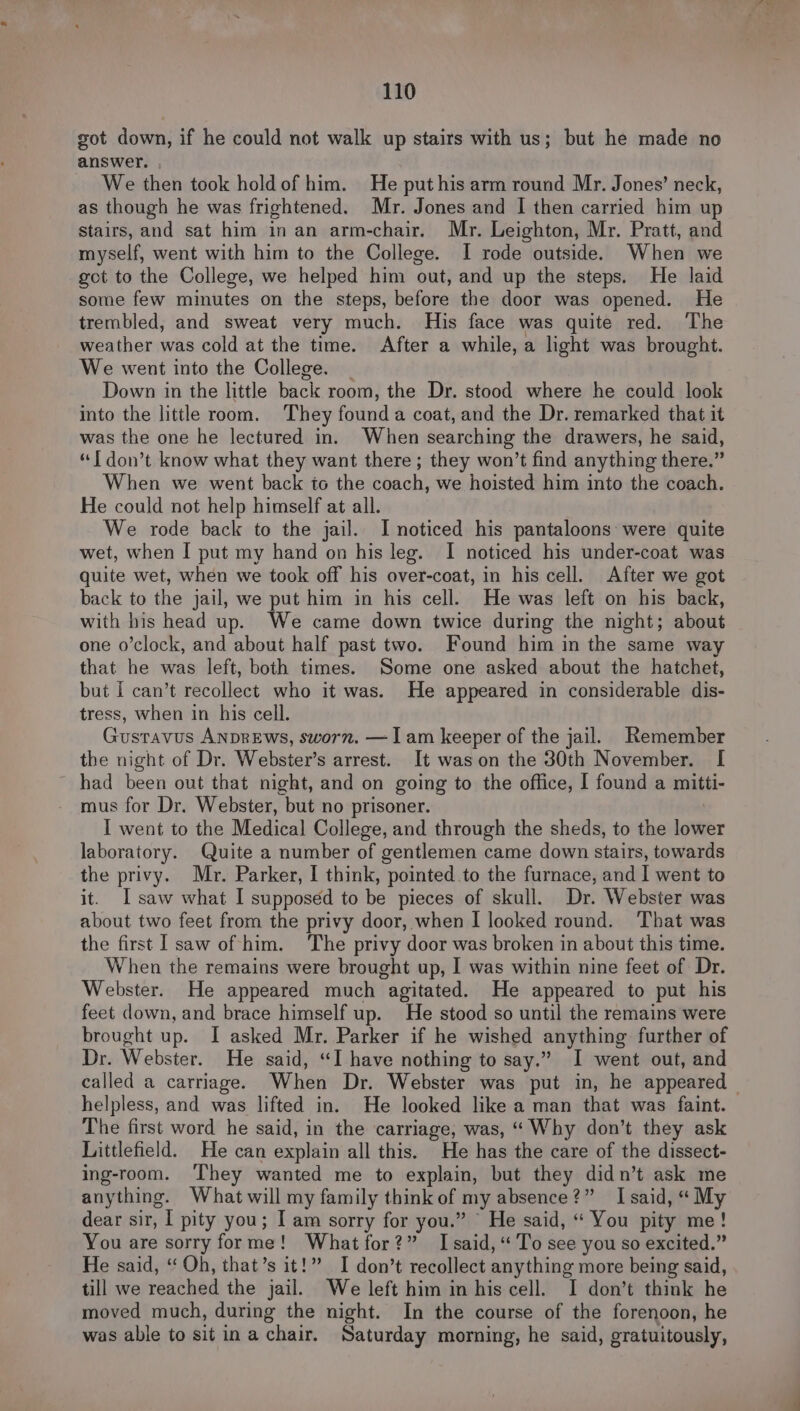 sot down, if he could not walk up stairs with us; but he made no answer. We then took hold of him. He put his arm round Mr. Jones’ neck, as though he was frightened. Mr. Jones and I then carried him up stairs, and sat him in an arm-chair. Mr. Leighton, Mr. Pratt, and myself, went with him to the College. I rode outside. When we got to the College, we helped him out, and up the steps. He laid some few minutes on the steps, before the door was opened. He trembled, and sweat very much. His face was quite red. The weather was cold at the time. After a while, a light was brought. We went into the College. Down in the little back room, the Dr. stood where he could look into the little room. They found a coat, and the Dr. remarked that it was the one he lectured in. When searching the drawers, he said, “1 don’t know what they want there ; they won’t find anything there.” When we went back to the coach, we hoisted him into the coach. He could not help himself at all. We rode back to the jail. I noticed his pantaloons were quite wet, when I put my hand on his leg. I noticed his under-coat was quite wet, when we took off his over-coat, in his cell. After we got back to the jail, we put him in his cell. He was left on his back, with his head up. We came down twice during the night; about one o’clock, and about half past two. Found him in the same way that he was left, both times. Some one asked about the hatchet, but I can’t recollect who it was. He appeared in considerable dis- tress, when in his cell. Gustavus ANDREWws, sworn. — Iam keeper of the jail. Remember the night of Dr. Webster’s arrest. It was on the 30th November. I had been out that night, and on going to the office, I found a mitti- mus for Dr. Webster, but no prisoner. I went to the Medical College, and through the sheds, to the lower laboratory. Quite a number of gentlemen came down stairs, towards the privy. Mr. Parker, I think, pointed to the furnace, and I went to it. I saw what I supposed to be pieces of skull. Dr. Webster was about two feet from the privy door, when I looked round. That was the first I saw of him. ‘The privy door was broken in about this time. When the remains were brought up, I was within nine feet of Dr. Webster. He appeared much agitated. He appeared to put his feet down, and brace himself up. He stood so until the remains were brought up. I asked Mr. Parker if he wished anything further of Dr. Webster. He said, “I have nothing to say.” I went out, and called a carriage. When Dr. Webster was put in, he appeared helpless, and was lifted in. He looked like a man that was faint. The first word he said, in the carriage, was, “Why don’t they ask Littlefield. He can explain all this. He has the care of the dissect- ing-room. They wanted me to explain, but they didn’t ask me anything. What will my family think of my absence?” I said, “ My dear sir, aL pity you; I am sorry for you.” He said, “ You pity me! You are sorry forme! What for?” Isaid, ‘To see you so excited.” He said, “Oh, that’s it!” I don’t recollect anything more being said, till we reached the jail. We left him in his cell. I don’t think he moved much, during the night. In the course of the forenoon, he was able to sit ina chair. Saturday morning, he said, g gratuitously,