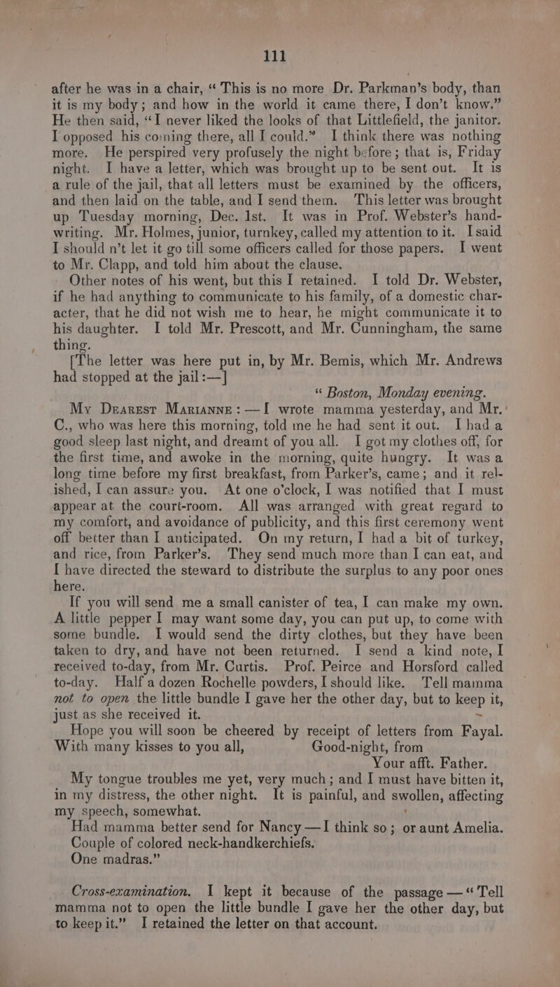 after he was in a chair, “ This is no more Dr. Parkman’s body, than it is my body; and how in the world it came there, I don’t know.” He then said, “I never liked the looks of that Littlefield, the janitor. I opposed his co:ning there, all I could.” I think there was nothing more. He perspired very profusely the night before; that is, Friday night. I have a letter, which was brought up to be sent out. It is a rule of the jail, that all letters must be examined by the officers, and then laid on the table, and I send them. This letter was brought up Tuesday morning, Dec. Ist. It was in Prof. Webster’s hand- writing. Mr. Holmes, junior, turnkey, called my attention to it. Isaid I should n’t let it go till some officers called for those papers. I went to Mr. Clapp, and told him about the clause. Other notes of his went, but this I retained. I told Dr. Webster, if he had anything to communicate to his family, of a domestic char- acter, that he did not wish me to hear, he might communicate it to his daughter. I told Mr. Prescott, and Mr. Cunningham, the same thing. (The letter was here put in, by Mr. Bemis, which Mr. Andrews had stopped at the jail:—] “ Boston, Monday evening. My Dearest Marianne: —I wrote mamma yesterday, and Mr. C., who was here this morning, told me he had sent it out. Ihada good sleep last night, and dreamt of you all. I got my clothes off, for the first time, and awoke in the morning, quite hungry. It wasa long time before my first breakfast, from Parker’s, came; and it rel- ished, I can assure you. At one o'clock, I was notified that I must appear at the court-room. All was arranged with great regard to my comfort, and avoidance of publicity, and this first ceremony went off better than I anticipated. On my return, I had a bit of turkey, and rice, from Parker’s. They send much more than I can eat, and [ have directed the steward to distribute the surplus to any poor ones here. If you will send me a small canister of tea, I can make my own. A little pepper I may want some day, you can put up, to come with some bundle. I would send the dirty clothes, but they have been taken to dry, and have not been returned. I send a kind note, I received to-day, from Mr. Curtis. Prof. Peirce and Horsford called to-day. Half a dozen Rochelle powders, [ should like. Tell mamma not to open the little bundle I gave her the other day, but to keep it, just as she received it. > Hope you will soon be cheered by receipt of letters from Fayal. With many kisses to you all, Good-night, from Your afft. Father. My tongue troubles me yet, very much; and I must have bitten it, in my distress, the other night. It is painful, and swollen, affecting my speech, somewhat. e Had mamma better send for Nancy —I think so; or aunt Amelia. Couple of colored neck-handkerchiefs. One madras.” Cross-examination. I kept it because of the passage — “ Tell mamma not to open the little bundle I gave her the other day, but to keep it.” I retained the letter on that account.