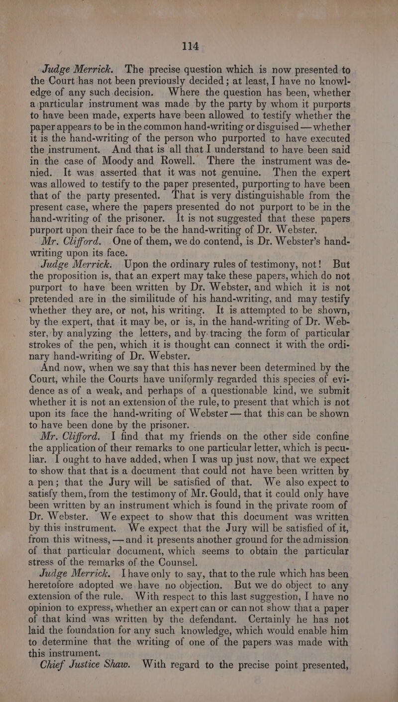 Judge Merrick. The precise question which is now presented to the Court has not been previously decided ; at least, I have no knowl- edge of any such.decision. Where the question has been, whether a particular instrument was made by the party by whom it purports to have been made, experts have been allowed to testify whether the paper appears to be in the common hand-writing or disguised — whether it is the hand-writing of the person who purported to have executed the instrument. And that is ‘all that I understand to have been said in the case of Moody and Rowell. There the instrument was de- nied. It was asserted that it was not genuine. Then the expert was allowed to testify to the paper presented, purporting to have been that of the party presented. That is very distinguishable from the present case, where the papers presented do not purport to be in the hand-writing of the prisoner. It is not suggested that these papers purport upon their face to be the hand-writing of Dr. Webster. Mr. Clifford. One of them, we do contend, is Dr. Webster’s hand- writing upon its face. Judge Merrick. Upon the ordinary rules of testimony, not! But the proposition is, that an expert may take these papers, which do not purport to have been written by Dr. Webster, and which it is not pretended are in the similitude of his hand-writing, and may testify whether they are, or not, his writing. It is attempted to be shown, by the expert, that it may be, or is, in the hand-writing of Dr. Web- ster, by analyzing the letters, and by tracing the form of particular strokes of the pen, which it is thought can connect it with the ordi- nary hand-writing of Dr. Webster. And now, when we say that this has never been determined by the Court, while the Courts have uniformly regarded this species of evi- dence as of a weak, and perhaps of a questionable kind, we submit whether it is not an extension of the rule, to present that which is not upon its face the hand-writing of Webster — that this can be shown to have been done by the prisoner. - Mr. Clifford. I find that my friends on the other side confine the application of their remarks to one particular letter, which is pecu- liar. I ought to have added, when I was up just now, that we expect to show that that is a document that could not have been written by a pen; that the Jury will be satisfied of that. We also expect to satisfy them, from the testimony of Mr. Gould, that it could only have been written by an instrument which is found in the private room of Dr. Webster. We expect to show that this document was written by this instrument. We expect that the Jury will be satisfied of it, from this witness, —and it presents another ground for the admission of that particular document, which seems to obtain the particular stress of the remarks of the Counsel. Judge Merrick. have only to say, that to the rule which has been heretofore adopted we have no objection. But we do object to any extension of the rule. With respect to this last suggestion, I have no opinion to express, whether an expert can or can not show that a paper of that kind was written by the defendant. Certainly he has not laid the foundation for any such knowledge, which would enable him to determine that the writing of one of the papers was made with this instrument. _ Chief Justice Shaw. With regard to the precise point presented,