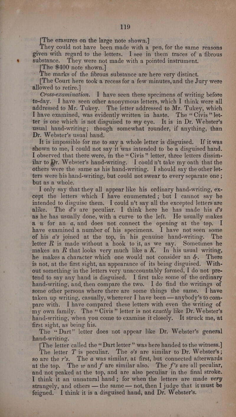 a erasures on the large note shown.] hey could not have been made with a pen, for the same reasons given with regard to the letters. I see in them traces of a fibrous substance. They were not made with a pointed instrument. The $400 note shown. | * The marks of the fibrous substance are here very distinct. [The Court here took a recess for a few minutes, and the Jury were allowed to retire.] Cross-examination. I have seen these specimens of writing before to-day. I have seen other anonymous letters, which I think were all addressed to Mr. Tukey. The letter addressed to Mr. Tukey, which I have examined, was evidently written in haste. The “ Civis” let- ter is one which is not disguised to my eye. It is in Dr. Webster’s usual hand-writing; though somewhat rounder, if anything, than Dr. Webster’s usual hand. / It is impossible for me to say a whole letter is disguised. If it was shown to me, I could not say it was intended to be a disguised hand. I observed that there were, in the “ Civis” letter, three letters dissim- ilar to Br. Webster’s hand-writing. I could n’t take my oath that the others were the same as his hand-writing. I should say the other let- ters were his hand-writing, but could not swear to every separate one ; but as a whole. I only say that they all appear like his ordinary hand-writing, ex- cept the letters which I have enumerated ; but I cannot say he intended to disguise them. I could n’t say all the excepted letters are alike. The d’s are peculiar. I think here he has made his d’s as he has usually done, with a curve to the left. He usually makes a wu for an a,and does not connect the opening at the top. I have examined a number of his specimens. I have not seen some of his a’s jomed at the top, in his genuine hand-writing. The letter R is made without a hook to it,as we say. Sometimes he makes an R that looks very much likea K. In his usual writing, he makes a character which one would not consider an &amp;. There is not, at the first sight, an appearance of its being disguised. With- out something in the letters very unaccountably formed, I do not pre- tend to say any hand is disguised. I first take some of the ordinary hand-writing, and, then compare the two. Ido find the writings of some other persons where there are some things the same. I have taken up writing, casually, wherever I have been —anybody’s to com- pare with. I have compared these letters with even the writing of my own family. The “Civis” letter is not exactly like Dr. Webster’s hand-writing, when you come to examine it closely. It struck me, at first sight, as being his. The “Dart” letter does not appear like Dr. Webster’s general hand-writing. [The letter called the “ Dart letter ” was here handed to the witness. ] The letter Tis peculiar. The o’s are similar to Dr. Webster’s ; so are the 7’s. The a was similar, at first, but connected afterwards at the top. The wand /f are similar also. The f’s are all peculiar, and not peaked at the top, and are also peculiar in the final stroke. I think it an unnatural hand; for when the letters are made very strangely, and others — the same — not, then I judge that it must be feigned. I think it is a disguised hand, and Dr. Webster’s.