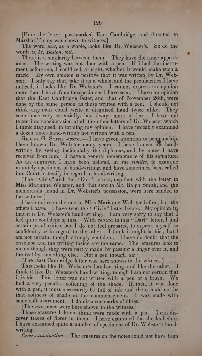 [Here the letter, postemarked East Cambridge, and directed to Marshal Tukey was shown to witness.] The word was, as a whole, looks like Dr. Webster’s. So do the words zs, be, Boston, but. There is a similarity between them. They have the same appear- ance. The writing was not done with a pen. If I had the instru- ment before me, I could tell, at sight, whether it would make such a mark. My own opinion is positive that it was written by Dr. Web- ster. I only say that, take it as a whole, and the peculiarities I have noticed, it looks like Dr. Webster’s. I cannot express an opinion more than I have, from the specimens I haveseen. I have an opinion that the East Cambridge letter, and that of November 26th, were done by the same person as those written with a pen. I should not think any man could write a disguised hand twice alike, They sometimes vary essentially, but always more or less. I have not taken into consideration at all the other letters of Dr. Webster which I think disguised, in forming my opinion. I have probably examined a dozen times hand-writing not written with a pen. | Grorce G. Smiru, sworn.—I have given attention to penmanship. Have known Dr. Webster many years. I have known hfs hand- writing by seeing incidentally the diplomas, and by notes I have received from him. I have a general remembrance of his signature. As an engraver, I have been obliged, in fac similes, to examine minutely specimens of hand-writing, and have sometimes been called into Court to testify in regard to hand-writing. [The “ Civis” and the “ Dart” letters, together with the letter to Miss Marianne Webster, and that sent to Mr. Ralph Smith, and the memoranda found in Dr. Webster’s possession, were here handed to the witness. ] I have not seen the one to Miss Marianne Webster before, but the others] have. I have seen the “Civis” letter before. My opinion is, that it is Dr. Webster's hand-writing. [am very sorry to say that I feel quite confident of this. With regard to this “ Dart” letter, I find certain peculiarities, but I do not feel prepared to express myself so confidently as in regard to the other. I think it might be his; but I am not certain, though strongly confident. I have no doubt that the envelope and the writing inside are the same. The erasures look to me as though they were partly made by passing a finger over it, and the rest by something else. Nota pen though, sir! The East Cambridge letter was here shown to the witness. |] his looks like Dr. Webster’s hand-writing, and like the other. I think it like Dr. Webster’s hand-writing, though I am not certain that itis his. This letter was not written with a pen or a brush. We find a very peculiar softening of the shade. If, then, it was done with a pen, it must necessarily be full of ink, and there could not be that softness of shade at the commencement. It was made with some soft instrument. I do discover marks of fibres. [The two notes were here shown to the witness. | Those erasures I do not think were made with a pen. I can dis- cover traces of fibres in them. I have examined the checks before. I have examined quite a number of specimens of Dr. Webster’s hand- writing. Cross-examination. 'The erasures on the notes could not have been