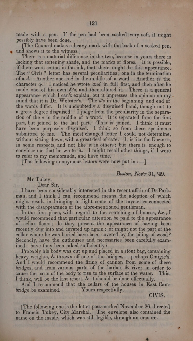 made with a pen. If the pen had been soaked very soft, it might possibly have been done. [The Counsel makes a heavy mark with the back of a soaked pen, and shows it to the witness. | There is a material difference in the two, because in yours there is lacking that softening shade, and the marks of fibres. It is possible, if there were cotton in the ink, that there might be this appearance.. The “ Civis” letter has several peculiarities ; one in the termination of ad. Another one is d in the middle of a word. Another is the character g. I noticed he wrote and in full first, and then after he made one of his own &amp;’s, and then altered it. ‘There is a general appearance which I can’t explain, but it impresses the opinion on my - mind that it is Dr. Webster’s. The d’s in the beginning and end of the words differ. It is undoubtedly a disguised hand, though not to a great degree disguised. I judge from the peculiarity in the separa- tion of the a in the middle of a word. It is separated from the first part, but joined to the last part. This is joined. I think it must have been purposely disguised. I think so from these specimens submitted to me. The most changed letter I could not determine, without sitting down, with a great deal of care. It is like the Doctor’s, in some respects, and not like it in others; but there is enough to convince me that he wrote it. I might recall other things, if I were to refer to my memoranda, and have time. [The following anonymous letters were now put in: —] Boston, Nov’r 31, 49. Mr Tukey, Dear Sir, I have been considerably interested in the recent affair of Dr Park- man, and I think I can recommend means, the adoption of which might result in bringing to light some of the mysteries connected with the disappearance of the afore-mentioned gentleman. In the first place, with regard to the searching of houses, &amp;c., I would recommend that particular attention be paid to the appearance of cellar floors; do they present’ the appearance of having been recently dug into and covered up again; or might not the part of the cellar where he was buried have been covered by the piling of wood ? Secondly, have the outhouses and necessaries been carefully exam- ined; have they been raked sufficiently ? Probably his body was cut up and placed in a stout bag, containing heavy weights, &amp; thrown off one of the bridges, — perhaps Craigie’s. And. I would recommend the firing of cannon from some of these bridges, and from various parts of the harbor &amp; river, in order: to cause the parts of the body to rise to the surface of the water. This, I think, will be the last resort, &amp; it should be done effectually. And I recommend that the cellars of the houses in East Cam- bridge be examined. Yours respectfully, CIVIS. [The following one is the letter post-marked November 26, directed to Francis Tukey, City Marshal. The envelope also contained the name on the inside, which was still legible, through an erasure.