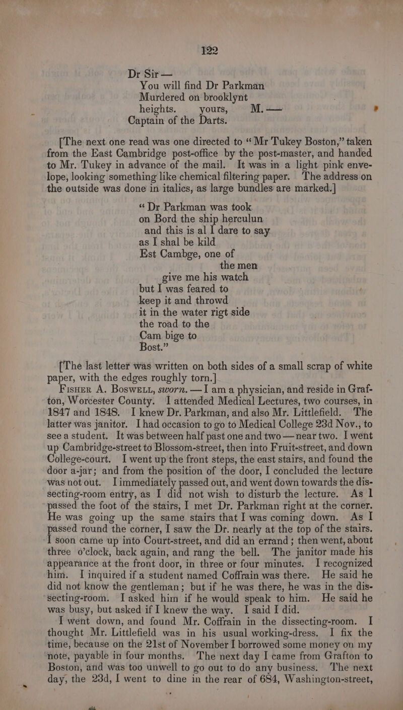 Dr Sir — You will find Dr Parkman Murdered on brooklynt heights. yours, M. — Captain of the Darts. [The next one read was one directed to “ Mr Tukey Boston,” taken from the East Cambridge post-office by the post-master, and handed to Mr. Tukey in advance of the mail. It was in a light. pink enve- lope, looking something like chemical filtermg paper. The address on the outside was done in italics, as large bundles are marked. ] “Dr Parkman was took on. Bord the ship herculun and this is al I dare to say as I shal be kild Est Cambge, one of the men give me his watch but I was feared. to keep it and throwd it in the water rigt side the road to the Cam bige to Bost.” [The last letter was written on both sides of a small scrap of white paper, with the edges roughly torn. ] Fisner A. Boswe tt, sworn. —I am a physician, and reside in Graf- ton, Worcester County. 1 attended Medical Lectures, two courses, in 1847 and 1848. I knew Dr. Parkman, and also Mr. Littlefield. The latter was janitor. I had occasion to go to Medical College 23d Nov., to seea student. It was between half past one and two—near two. I went up Cambridge-street to Blossom-street, then into Fruit-street, and down College-court. I went up'the front steps, the east stairs, and found the door a-jar; and from the position of the door, I concluded the lecture was notout. Iimmediately passed out, and went down towards the dis- secting-room entry, as I did not wish to disturb the lecture. As 1 passed the foot of the stairs, met Dr. Parkman right at the corner. He was going up the same stairs that I was coming down. As I passed round the corner, I saw the Dr. nearly at the top of the stairs. I soon came up into Court-street, and did an errand ; then went, about three o’clock, back again, and rang the bell. The janitor made his appearance at the front door, in three or four minutes. I recognized him. I inquired if a student named Coffrain was there. He said he did not know the gentleman; but if he was there, he was in the dis- secting-room. TI asked him if he would speak to him. He said he was busy, but asked if 1 knew the way. I said I did. I went down, and found Mr. Coffrain in the dissecting-room. I thought Mr. Littlefield was in his usual working-dress. I fix the time, because on the 21st of November I borrowed some money on my note, payable in four months. The next day I came from Grafton to Boston, and was too unwell to go out to do any business. ‘The next day, the 23d, I went to dine in the rear of 684, Washington-street,