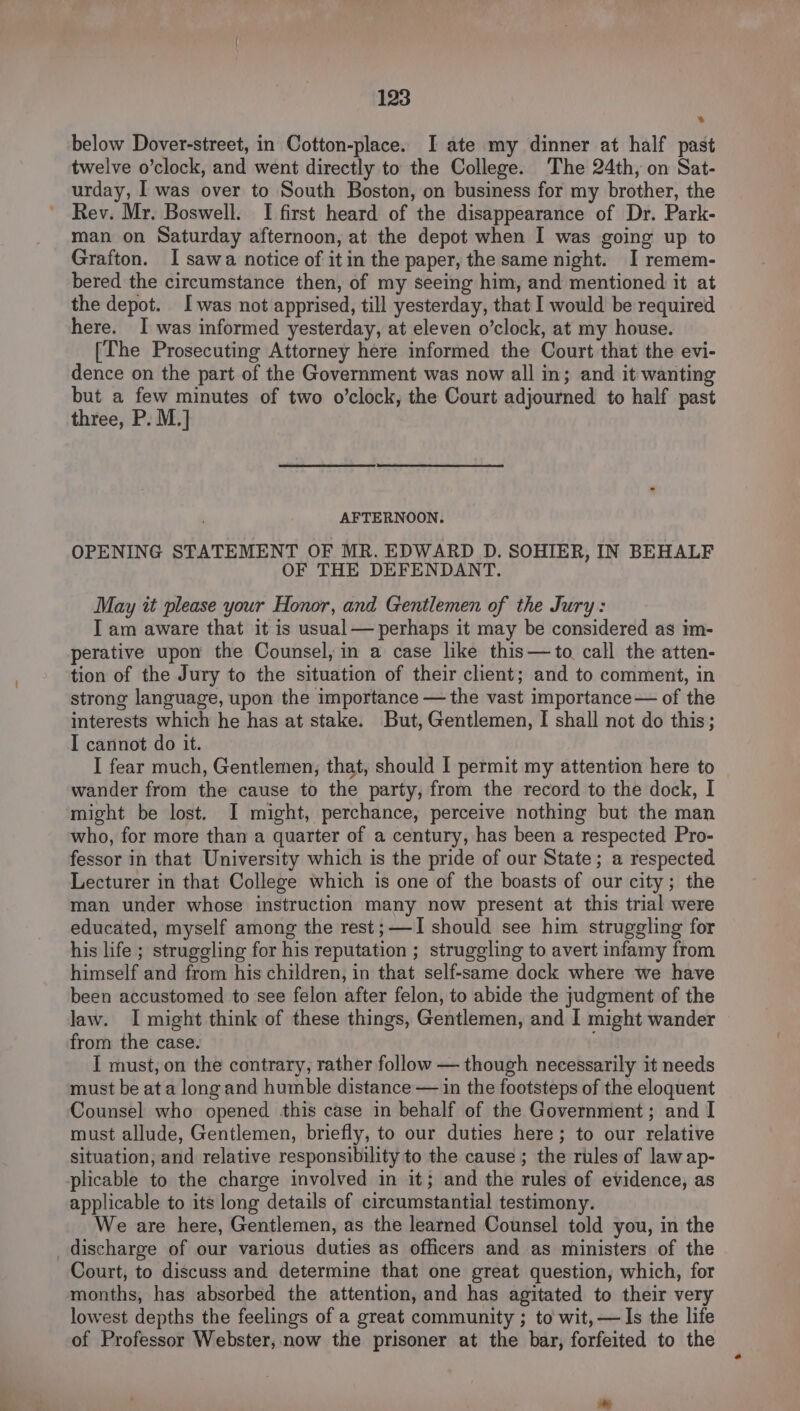 below Dover-street, in Cotton-place. I ate my dinner at half past twelve o’clock, and went directly to the College. The 24th, on Sat- urday, I was over to South Boston, on business for my brother, the Rev. Mr. Boswell. I first heard of the disappearance of Dr. Park- man on Saturday afternoon, at the depot when I was going up to Grafton. I sawa notice of it in the paper, the same night. I remem- bered the circumstance then, of my seeing him, and mentioned it at the depot. I was not apprised, till yesterday, that I would be required here. I was informed yesterday, at eleven o’clock, at my house. [The Prosecuting Attorney here informed the Court that the evi- dence on the part of the Government was now all in; and it wanting but a few minutes of two o’clock, the Court adjourned to half past three, P. M.] AFTERNOON. OPENING STATEMENT OF MR. EDWARD D. SOHIER, IN BEHALF OF THE DEFENDANT. May it please your Honor, and Gentlemen of the Jury: I am aware that it is usual— perhaps it may be considered as im- perative upon the Counsel, in a case like this—to call the atten- tion of the Jury to the situation of their client; and to comment, in strong language, upon the importance — the vast importance— of the interests which he has at stake. But, Gentlemen, I shall not do this; I cannot do it. I fear much, Gentlemen, that, should I permit my attention here to wander from the cause to the party, from the record to the dock, I might be lost. I might, perchance, perceive nothing but the man who, for more than a quarter of a century, has been a respected Pro- fessor in that University which is the pride of our State; a respected Lecturer in that College which is one of the boasts of our city; the man under whose instruction many now present at this trial were educated, myself among the rest; —I should see him struggling for his life ; struggling for his reputation ; struggling to avert infamy from himself and from his children, in that self-same dock where we have been accustomed to see felon after felon, to abide the judgment of the law. I might think of these things, Gentlemen, and I might wander from the case. I must, on the contrary, rather follow — though necessarily it needs must be at a longand humble distance — in the footsteps of the eloquent Counsel who opened this case in behalf of the Government; and I must allude, Gentlemen, briefly, to our duties here; to our relative situation, and relative responsibility to the cause ; the rules of law ap- plicable to the charge involved in it; and the rules of evidence, as applicable to its long details of circumstantial testimony. We are here, Gentlemen, as the learned Counsel told you, in the discharge of our various duties as officers and as ministers of the Court, to discuss and determine that one great question, which, for months, has absorbed the attention, and has agitated to their very lowest depths the feelings of a great community ; to wit, — Is the life of Professor Webster, now the prisoner at the bar, forfeited to the