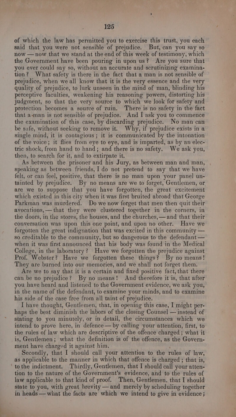 of which the law has permitted you to exercise this trust, you each said that you were not sensible of prejudice. But, can you say so now — now that we stand at the end of this week of testimony, which the Government have been pouring in upon us? Are you sure that you ever could say so, without an accurate and scrutinizing examina- tion? What safety is there in the fact that a man is not sensible of prejudice, when we all know that it is the very essence and the very quality of prejudice, to lurk unseen in the mind of man, blinding his perceptive faculties, weakening his reasoning powers, distorting his judgment, so that the very source to which we look for safety and protection becomes a source of ruin. ‘There is no safety in the fact that a-man is not sensible of prejudice. And I ask you to commence the examination of this case, by discarding prejudice. No man can be safe, without seeking to remove it. Why, if prejudice exists in a single mind, it is contagious; it is communicated by the intonation of the voice; it flies from eye to eye, and is imparted, as by an elec- tric shock, from hand to hand; and there is no safety. We ask you, then, to search for it, and to extirpate it. As between the prisoner and his Jury, as between man and man, speaking as between friends, I do not pretend to say that we have felt, or can feel, positive, that there is no man upon your panel un- tainted by prejudice. By no means are we to forget, Gentlemen, or are we to suppose that you have forgotten, the great excitement which existed in this city when it was first bruited abroad that George Parkman was murdered. Do we now forget that men then quit their avocations, — that they were clustered together in the corners, in the doors, in the stores, the houses, and the churches, —and that their conversation was upon this one point, and upon no other. Have we forgotten the great indignation that was excited in this community — so creditable to the community, but so dangerous to the defendant — when it was first announced that his body was found in the Medical College, in the laboratory? Have we forgotten the prejudice against Prof. Webster? Have we forgotten these things? By no means! They are burned into our memories, and we shall not forget them. Are we to say that it is a certain and fixed positive fact, that there can be no prejudice? By no means! And therefore it is, that after you have heard and listened to the Government evidence, we ask you, in the name of the defendant, to examine your minds, and to examine his side of the case free from all taint of prejudice. I have thought, Gentlemen, that, in opening this case, I might per- haps the best diminish the labors of the closing Counsel — instead of stating to you minutely, or in detail, the circumstances which we intend to prove here, in defence — by calling your attention, first, to the rules of law which are descriptive of the offence charged ; what it is, Gentlemen; what the definition is of the offence, as the Govern- ment have charged it against him. Secondly, that I should call your attention to the rules of law, as applicable to the manner in which that offence is charged ; that is, to the indictment. Thirdly, Gentlemen, that I should call your atten- tion to the nature of the Government’s ovanea’ and to the rules of law applicable to that kind of proof. Then, Gentlemen, that I should state to you, with great brevity —and merely by scheduling together in heads — what the facts are which we intend to give in evidence ;