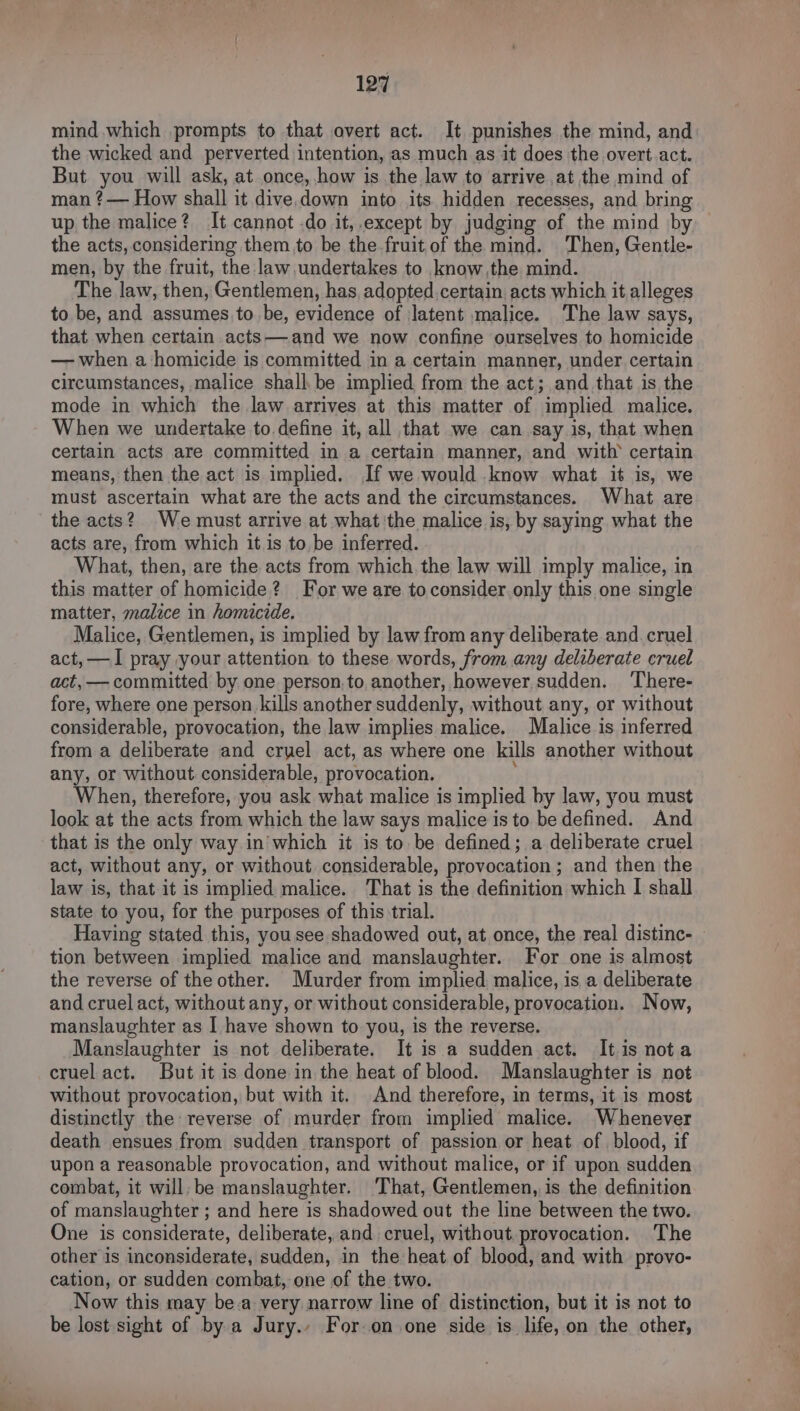 mind which prompts to that overt act. It punishes the mind, and the wicked and perverted intention, as much as it does the overt.act. But you will ask, at once, how is the law to arrive at the mind of man ?—— How shall it dive.down into its hidden recesses, and bring up the malice? It cannot .do it,.except by judging of the mind by the acts, considering them to be the fruit of the mind. Then, Gentle- men, by the fruit, the law undertakes to know the mind. The law, then, Gentlemen, has, adopted certain. acts which it alleges to be, and assumes tobe, evidence of Jatent malice. ‘The law says, that when certain acts—and we now confine ourselves to homicide — when a homicide is committed in a certain manner, under certain circumstances, malice shall. be implied from the act; and that is the mode in which the law arrives at this matter of implied malice. When we undertake to. define it, all that we can say is, that when certain acts are committed in a certain manner, and with’ certain means, then the act is implied. If we would know what it is, we must ascertain what are the acts and the circumstances. What are the acts? We must arrive at what the malice is, by saying what the acts are, from which it is to, be inferred. What, then, are the acts from which. the law will imply malice, in this matter of homicide? For we are to consider.only this one single matter, malice in homicide. Malice, Gentlemen, is implied by law from any deliberate and. cruel act, —I pray your attention to these words, from any deliberate cruel act, — committed by one person.to, another, however sudden. ‘There- fore, where one person kills another suddenly, without any, or without considerable, provocation, the law implies malice. Malice is inferred from a deliberate and cryel act, as where one kills another without any, or without. considerable, provocation. When, therefore, you ask what malice is implied by law, you must look at the acts from which the law says malice is to be defined. And that is the only way.in'which it is to be defined; a deliberate cruel act, without any, or without considerable, provocation; and then the law is, that it is implied malice. That is the definition which I shall state to you, for the purposes of this trial. Having stated this, you see shadowed out, at once, the real distinc- — tion between implied malice and manslaughter. For one is almost the reverse of the other. Murder from implied, malice, is a deliberate and cruel act, without any, or without considerable, provocation. Now, manslaughter as I have shown to you, is the reverse. Manslaughter is not deliberate. It is a sudden act. It.is nota cruel act. But it is done in the heat of blood. Manslaughter is not without provocation, but with it. And therefore, in terms, it is most distinctly the reverse of murder from implied malice. Whenever death ensues from sudden transport of passion or heat of blood, if upon a reasonable provocation, and without malice, or if upon sudden combat, it will. be manslaughter. That, Gentlemen, is the definition of manslaughter ; and here is shadowed out the line between the two. One is considerate, deliberate, and cruel, without provocation. The other is inconsiderate, sudden, in the heat of blood, and with provo- cation, or sudden combat, one of the two. Now this may be.a very narrow line of distinction, but it is not to be lost sight of by a Jury., For.on one side is life, on the other,