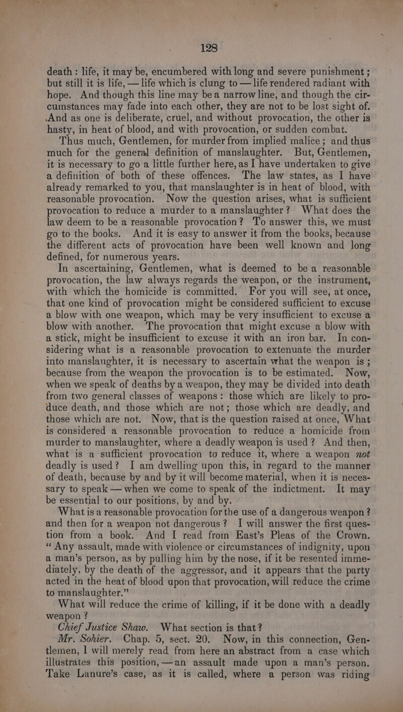 death : life, it may be, encumbered with long and severe punishment ; but still it is life, — life which is clung to — life rendered radiant with hope. And though this line may bea narrow line, and though the cir- cumstances may fade into each other, they are not to be lost sight of. And as one is deliberate, cruel, and without provocation, the other is hasty, in heat of blood, and with provocation, or sudden combat. Thus much, Gentlemen, for murder from implied malice; and thus much for the general definition of manslaughter. But, Gentlemen, it is necessary to go a little further here, as I have undertaken to give a definition of both of these offences. The law states, as I have already remarked to you, that manslaughter is in heat of blood, with reasonable provocation. Now the question arises, what is sufficient provocation to reduce a murder to a manslaughter? What does the law deem to be a reasonable provocation? To answer this, we must go to the books. And it is easy to answer it from the books, because the different acts of provocation have been well known and long defined, for numerous years. In ascertaining, Gentlemen, what is deemed to be a reasonable provocation, the law always regards the weapon, or the instrument, with which the homicide is committed. For you will see, at once, that one kind of provocation might be considered sufficient to excuse a blow with one weapon, which may be very insufficient to excuse a blow with another. The provocation that might excuse a blow with a stick, might be insufficient to excuse it with an iron bar. In con- sidering what is a reasonable provocation to extenuate the murder into manslaughter, it is necessary to ascertain what the weapon is ; because from the weapon the provocation is to be estimated. Now, when we speak of deaths by a weapon, they may be divided into death from two general classes of weapons: those which are likely to pro- duce death, and those which are not; those which are deadly, and those which are not. Now, that is the question raised at once, What is considered a reasonable provocation to reduce a homicide from murder to manslaughter, where a deadly weapon is used? And then, what is a sufficient provocation to reduce it, where a weapon zot deadly is used? I am dwelling upon this, in regard to the manner of death, because by and by it will become material, when it is neces- sary to speak — when we come to speak of the indictment. It may be essential to our positions, by and by. | What isa reasonable provocation for the use of a dangerous weapon ? and then for a weapon not dangerous? I will answer the first ques- tion from a book. And I read from East’s Pleas of the Crown. “Any assault, made with violence or circumstances of indignity, upon a man’s person, as by pulling him by the nose, if it be resented imme- diately, by the death of the aggressor, and it appears that the party acted in the heat of blood upon that provocation, will reduce the crime to manslaughter.” What will reduce the crime of killing, if it be done with a deadly weapon ? Chief Justice Shaw. What section is that ? Mr. Sohier. Chap. 5, sect. 20. Now, in this connection, Gen- tlemen, | will merely read from here an abstract from a case which illustrates this position,—an assault made upon a man’s person. Take Lanure’s case, as it is called, where a person was riding