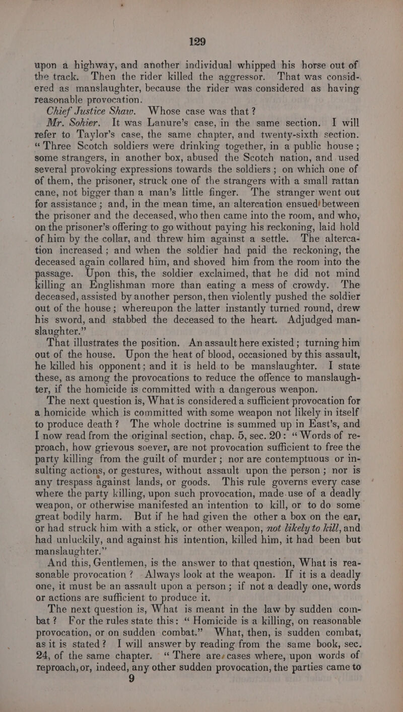 upon a highway, and another individual] whipped his horse out of the track. Then the rider killed the aggressor. That was consid-, ered as manslaughter, because the rider was considered as having reasonable provocation. Chief Justice Shaw. Whose case was that ? Mr. Sohier. It was Lanure’s case, in the same section. I will refer to Taylor’s case, the same chapter, and twenty-sixth section. «Three Scotch soldiers were drinking together, in a public house ; some strangers, in another box, abused the Scotch nation, and used several provoking expressions towards the soldiers ; on which one of of them, the prisoner, struck one of the strangers with a small rattan cane, not bigger than a man’s little finger. The stranger went out for assistance ; and, in the mean time, an altercation ensued! between the prisoner and the deceased, who then came into the room, and who, on the prisoner’s offering to go without paying his reckoning, laid hold of him by the collar, and threw him against a settle. The alterca- tion increased ; and when the soldier had paid the reckoning, the deceased again collared him, and shoved him from the room into the passage. Upon this, the soldier exclaimed, that he did not mind killing an Englishman more than eating a mess of crowdy. The deceased, assisted by another person, then violently pushed the soldier out of the house; whereupon the latter instantly turned round, drew his sword, and stabbed the deceased to the heart. Adjudged man- slaughter.” That illustrates the position. An assault here existed ; turning him out of the house. Upon the heat of blood, occasioned by this assault, he killed his opponent; and it is held to be manslaughter. I state these, as among the provocations to reduce the offence to manslaugh- ter, if the homicide is committed with a dangerous weapon. The next question is, What is considered a sufficient provocation for a homicide which is committed with some weapon not likely in itself to produce death? The whole doctrine is summed up in East’s, and I now read from the original section, chap. 5, sec. 20: ‘“‘ Words of re- proach, how grievous soever, are not provocation sufficient to free the party killing from the guilt of murder; nor are contemptuous or in- sulting actions, or gestures, without assault upon the person ; nor is any trespass against lands, or goods. This rule governs every case where the party killing, upon such provocation, made-use of a deadly weapon, or otherwise manifested an intention to kill, or to do some great bodily harm. But if he had given the other a box on the ear, or had struck him with a stick, or other weapon, not likely to kill, and had unluckily, and against his intention, killed him, it had been but manslaughter.” And this, Gentlemen, is the answer to that question, What is rea- sonable provocation ? Always look at the weapon. If it is a deadly one, it must be an assault upon a person; if not a deadly one, words or actions are sufficient to produce it. The next question is, What is meant in the law by sudden com- bat? For the rules state this: “ Homicide is a killing, on reasonable provocation, or on sudden combat.” What, then, is sudden combat, as itis stated? I will answer by reading from the same book, sec. 24, of the same chapter. “There arescases where, upon words of reproach, or, indeed, any other sudden provocation, the parties came to