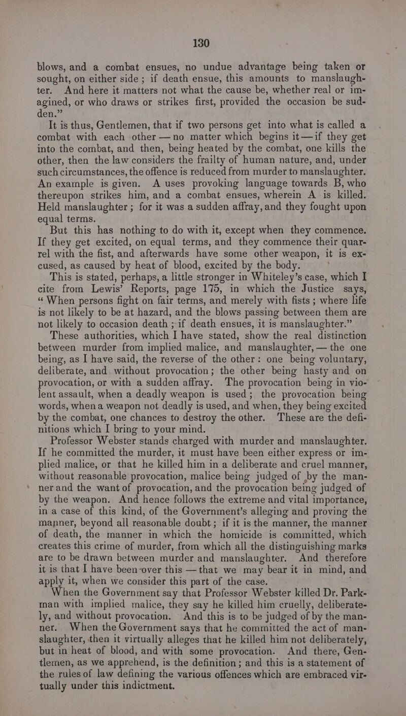 blows, and a combat ensues, no undue advantage being taken or sought, on either side ; if death ensue, this amounts to manslaugh- ter. And here it matters not what the cause be, whether real or im- agined, or who draws or strikes first, provided the occasion be sud- den.” It is thus, Gentlemen, that if two persons get into what is called a combat with each other —no matter which begins it—if they get into the combat, and then, being heated by the combat, one kills the other, then the law considers the frailty of human nature, and, under such circumstances, the offence is reduced from murder to manslaughter. An example is given. A uses provoking language towards B, who thereupon strikes him, and a combat ensues, wherein A is killed. Held manslaughter ; for it was a sudden affray, and they fought upon equal terms. But this has nothing to do with it, except when they commence. If they get excited, on equal terms, and they commence their quar- rel with the fist, and afterwards have some other weapon, it is ex- cused, as caused by heat of blood, excited by the body. This is stated, perhaps, a little stronger in Whiteley’s case, which I cite from Lewis’ Reports, page 175, in which the Justice says, “When persons fight on fair terms, and merely with fists ; where life is not likely to be at hazard, and the blows passing between them are not likely to occasion death ; if death ensues, it is manslaughter.” These authorities, which I have stated, show the real distinction between murder from implied malice, and manslaughter, — the one being, as I have said, the reverse of the other: one being voluntary, deliberate, and without provocation; the other being hasty and on provocation, or with a sudden affray. The provocation being in vio- lent assault, when a deadly weapon is used; the provocation being words, when a weapon not deadly is used, and when, they being excited by the combat, one chances to destroy the other. These are the defi- nitions which I bring to your mind. Professor Webster stands charged with murder and manslaughter. If he committed the murder, it must have been either express or im- plied malice, or that he killed him in a deliberate and cruel manner, without reasonable provocation, malice being judged of by the man- ner and the want of provocation, and the provocation being judged of by the weapon. And hence follows the extreme and vital importance, in a case of this kind, of the Government’s alleging and proving the manner, beyond all reasonable doubt ; if it is the manner, the manner of death, the manner in which the homicide is committed, which creates this crime of murder, from which all the distinguishing marks are to be drawn between murder and manslaughter. And therefore it is that I have been-over this —that we may bear it in mind, and apply it, when we consider this part of the case. When the Government say that Professor Webster killed Dr. Park- man with implied malice, they say he killed him cruelly, deliberate- ly, and without provocation. And this is to be judged of by the man- ner. When the Government says that he committed the act of man- slaughter, then it virtually alleges that he killed him not deliberately, but in heat of blood, and with some provocation. And there, Gen- tlemen, as we apprehend, is the definition ; and this is a statement of the rules of law defining the various offences which are embraced vir- tually under this indictment.