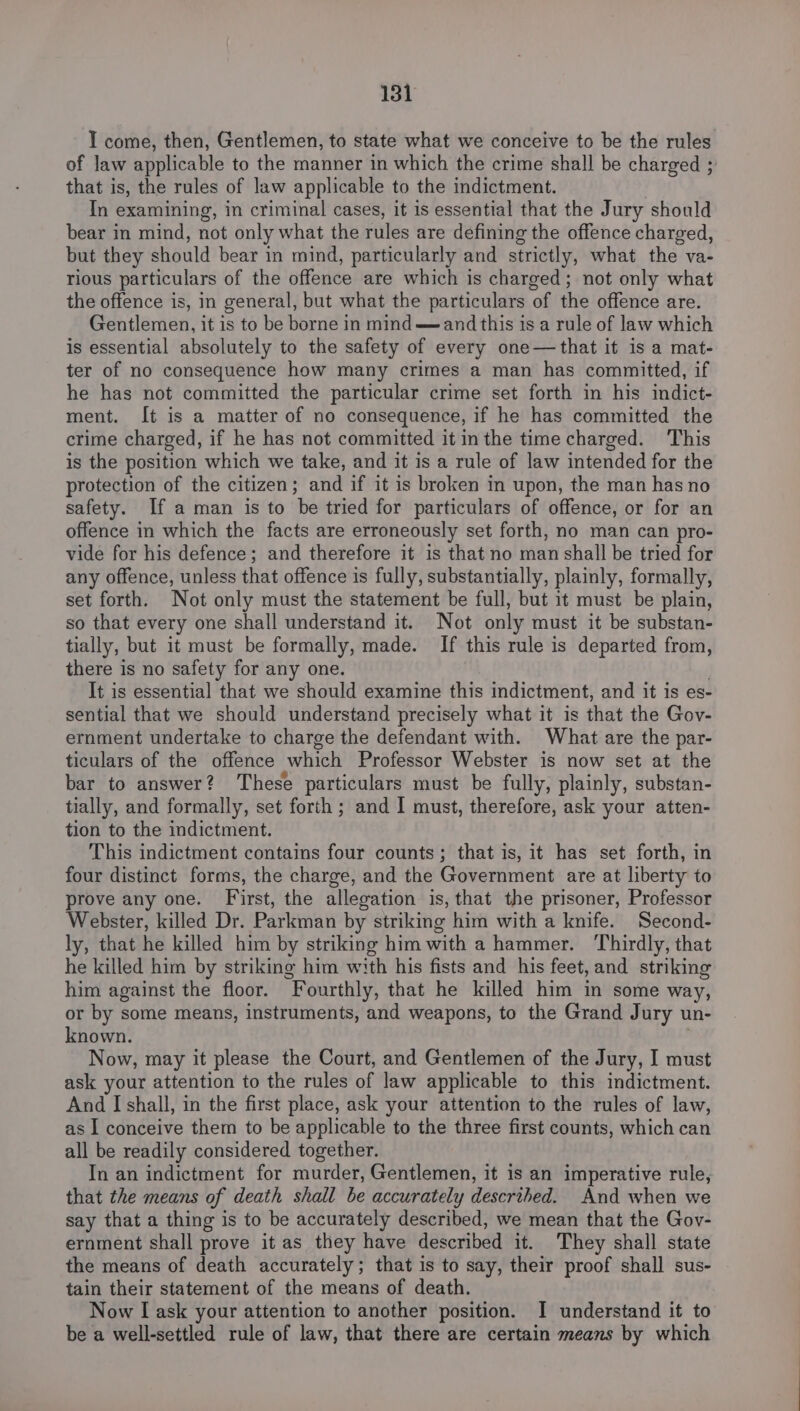 I come, then, Gentlemen, to state what we conceive to be the rules of law applicable to the manner in which the crime shall be charged 3 that is, the rules of law applicable to the indictment. In examining, in criminal cases, it is essential that the Jury should bear in mind, not only what the rules are defining the offence charged, but they should bear in mind, particularly and strictly, what the va- rious particulars of the offence are which is charged; not only what the offence is, in general, but what the particulars of the offence are. Gentlemen, it is to be borne in mind and this is a rule of law which is essential absolutely to the safety of every one—that it is a mat- ter of no consequence how many crimes a man has committed, if he has not committed the particular crime set forth in his indict- ment. It is a matter of no consequence, if he has committed the crime charged, if he has not committed it inthe time charged. This is the position which we take, and it is a rule of law intended for the protection of the citizen; and if it is broken in upon, the man has no safety. If a man is to be tried for particulars of offence, or for an offence in which the facts are erroneously set forth, no man can pro- vide for his defence; and therefore it is that no man shall be tried for any offence, unless that offence is fully, substantially, plainly, formally, set forth. Not only must the statement be full, but it must be plain, so that every one shall understand it. Not only must it be substan- tially, but it must be formally, made. If this rule is departed from, there is no safety for any one. It is essential that we should examine this indictment, and it is es- sential that we should understand precisely what it is that the Gov- ernment undertake to charge the defendant with. What are the par- ticulars of the offence which Professor Webster is now set at the bar to answer? These particulars must be fully, plainly, substan- tially, and formally, set forth ; and I must, therefore, ask your atten- tion to the indictment. This indictment contains four counts; that is, it has set forth, in four distinct forms, the charge, and the Government are at liberty to prove any one. First, the allegation is, that the prisoner, Professor Webster, killed Dr. Parkman by striking him with a knife. Second- ly, that he killed him by striking himwith a hammer. Thirdly, that he killed him by striking him with his fists and his feet, and striking him against the floor. Fourthly, that he killed him in some way, or by some means, instruments, and weapons, to the Grand Jury un- known. | Now, may it please the Court, and Gentlemen of the Jury, I must ask your attention to the rules of law applicable to this indictment. And I shall, in the first place, ask your attention to the rules of law, as I conceive them to be applicable to the three first counts, which can all be readily considered together. In an indictment for murder, Gentlemen, it is an imperative rule, that the means of death shall be accurately described. And when we say that a thing is to be accurately described, we mean that the Gov- ernment shall prove it as they have described it. They shall state the means of death accurately; that is to say, their proof shall sus- tain their statement of the means of death. Now I ask your attention to another position. I understand it to be a well-settled rule of law, that there are certain means by which