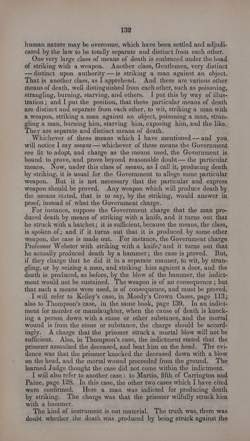 human nature may be overcome, which have been settled and adjudi- cated by the law to be totally separate and distinct from each other. One very large class of means of death is embraced under the head of striking with a weapon. Another class, Gentlemen, very distinct — distinct upon authority — is striking a man against an object. That is another class, as lapprehend. And there are various other means of death, well distinguished from each other, such as poisoning, strangling, burning, starving, and others. I put this by way of illus- tration; and I put the position, that these particular means of death are distinct and separate from each other, to wit, striking a man with a weapon, striking a man against an object, poisoning a man, stran- gling a man, burning him, starving him, exposing him, and the like. They are separate and distinct means of death. Whichever of these means which I have mentioned—and you will notice I say means — whichever of these means the Government see fit to adopt, and charge as the means used, the Government is bound to prove, and prove beyond reasonable doubt — the particular means. Now, under this class of means, as I call it, producing death by striking, it is usual for the Government to allege some particular weapon. But it is not necessary that the particular and express weapon should be proved. Any weapon which will produce death by the means stated, that is to say, by the striking, would answer in proof, instead of what the Government charge. For instance, suppose the Government charge that the man pro- duced death by means of striking with a knife, and it turns out that he struck with a hatchet; it is sufficient, because the means, the class, is spoken of; and if it turns out that it is produced by some other weapon, the case is made out. For instance, the Government charge Professor Webster with striking with a knife,» and it turns out that he actually produced death by a hammer; the case is proved. But, if they charge that he did it ima separate manner, to wit, by stran- gling, or by seizing a man, and striking him against a door, and the death is produced, as before, by the blow of the hammer, the indict- ment would not be sustained. The weapon is of no consequence ; but that such a means were used, is of consequence, and must be proved. I will refer to Kelley’s case, in Moody’s Crown Cases, page 113; also to Thompson’s case, in the same book, page 139. In an indict- ment for murder or manslaughter, when the cause of death is knock- ing a person down with a stone or other substance, and the mortal wound is from the stone or substance, the charge should be accord- ingly. A charge that the prisoner strucka mortal blow will not be sufficient. Also, in Thompson’s case, the indictment stated that the prisoner assaulted the deceased, and beat him on the head. The evi- dence was that the prisoner knocked the deceased down with a blow on the head, and the mortal wound proceeded from the ground. The learned Judge thought the case did not come within the indictment. I will also refer to another case: to Martin, fifth of Carrington and Paine, page 128. In this case, the other two cases which I have cited were confirmed. Here a man was indicted for producing death by striking. The charge was that the prisoner wilfully struck him with a hammer. The kind of instrument is not material. The truth was, there was doubt whether the death was produced by being struck against the