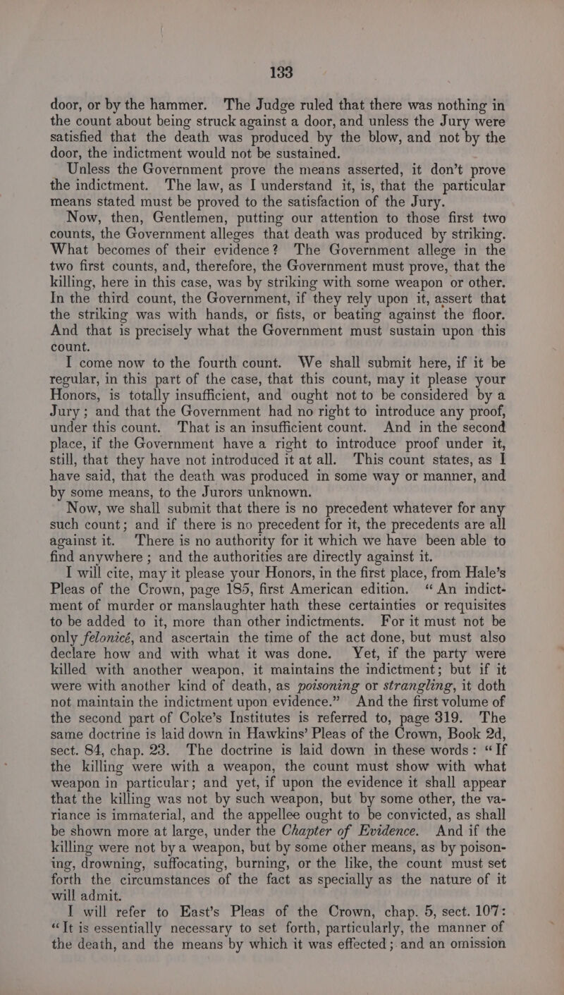 door, or by the hammer. The Judge ruled that there was nothing in the count about being struck against a door, and unless the Jury were satisfied that the death was produced by the blow, and not by the door, the indictment would not be sustained. _ Unless the Government prove the means asserted, it don’t prove the indictment. The law, as I understand it, is, that the particular means stated must be proved to the satisfaction of the Jury. Now, then, Gentlemen, putting our attention to those first two counts, the Government alleges that death was produced by striking. What becomes of their evidence? The Government allege in the two first counts, and, therefore, the Government must prove, that the killing, here in this case, was by striking with some weapon or other. In the third count, the Government, if they rely upon it, assert that the striking was with hands, or fists, or beating against the floor. And that is precisely what the Government must sustain upon this count. I come now to the fourth count. We shall submit here, if it be regular, in this part of the case, that this count, may it please your Honors, is totally insufficient, and ought not to be considered by a Jury; and that the Government had no right to introduce any proof, under this count. That is an insufficient count. And in the second place, if the Government have a right to introduce proof under it, still, that they have not introduced it at all. This count states, as | have said, that the death was produced in some way or manner, and by some means, to the Jurors unknown. Now, we shall submit that there is no precedent whatever for any such count; and if there is no precedent for it, the precedents are all against it. There is no authority for it which we have been able to find anywhere ; and the authorities are directly against it. I will cite, may it please your Honors, in the first place, from Hale’s Pleas of the Crown, page 185, first American edition. “ An indict- ment of murder or manslaughter hath these certainties or requisites to be added to it, more than other indictments. For it must not be only felonicé, and ascertain the time of the act done, but must also declare how and with what it was done. Yet, if the party were killed with another weapon, it maintains the indictment; but if it were with another kind of death, as povsoneng or strangling, it doth not maintain the indictment upon evidence.” And the first volume of the second part of Coke’s Institutes is referred to, page 319. The same doctrine is laid down in Hawkins’ Pleas of the Crown, Book 2d, sect. 84, chap. 23. The doctrine is laid down in these words: “If the killing were with a weapon, the count must show with what weapon in particular; and yet, if upon the evidence it shall appear that the killing was not by such weapon, but by some other, the va- riance is immaterial, and the appellee ought to be convicted, as shall be shown more at large, under the Chapter of Evidence. And if the killing were not by a weapon, but by some other means, as by poison- ing, drowning, suffocating, burning, or the like, the count must set forth the circumstances of the fact as specially as the nature of it will admit. I will refer to East’s Pleas of the Crown, chap. 5, sect. 107: “Tt is essentially necessary to set forth, particularly, the manner of the death, and the means by which it was effected ;.and an omission