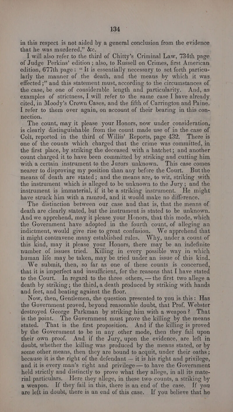 in this respect is not aided by a general conclusion from the evidence that he was murdered,” &amp;c. I will also refer to the third of Chitty’s Criminal Law, 734th page of Judge Perkins’ edition ; also, to Russell on Crimes, first American edition, 677th page: “It is essentially necessary to set forth particu- larly the manner of the death, and the means by which it was effected ;” and this statement must, according to the circumstances of the case, be one of considerable length and particularity. And, as examples of strictness, I will refer to the same case I have already cited, in Moody’s Crown Cases, and the fifth of Carrington and Paine. I refer to them over again, on account of their bearing in this con- nection. The count, may it please your Honors, now under consideration, is clearly distinguishable from the count made use of in the case of Colt, reported in the third of Wilhs’ Reports, page 432. There is one of the counts which charged that the crime was committed, in the first place, by striking the deceased with a hatchet; and another count charged it to have been committed by striking and cutting him with a certain instrument to the Jurors unknown. This case comes nearer to disproving my position than any before the Court. Butihe means of death are stated; and the means are, to wit, striking with the instrument which is alleged to be unknown to the Jury; and the instrument is immaterial, if it be a striking instrument. He might have struck him with a ramrod, and it would make no difference. The distinction between our case and that is, that the means of death are clearly stated, but the instrument is stated to be unknown. And we apprehend, may it please your Honors, that this mode, which the Government have adopted in the fourth count, of alleging an indictment, would give rise to great confusion. We apprehend that it might contravene many established rules. Why, under a count of this kind, may it please your Honors, there may be an indefinite number of issues tried. Killing in every possible way in which human life may be taken, may be tried under an issue of this kind. We submit, then, so far as one of these counts is concerned, that it is imperfect and insufficient, for the reasons that [ have stated to the Court. In regard to the three others, — the first two allege a death by striking; the third,a death produced by striking with hands and feet, and beating against the floor. Now, then, Gentlemen, the question presented to you is this: Has the Government proved, beyond reasonable doubt, that Prof. Webster destroyed George Parkman by striking him with a weapon? That is the point. The Government must prove the killing by the means stated. That is the first proposition. And if the killing is proved by the Government to be in any other mode, then they fail upon their own proof. And if the Jury, upon the evidence, are left in doubt, whether the killing was produced by the means stated, or by some other means, then they are bound to acquit, under their oaths; because it is the right of the defendant — it is his right and privilege, and it is every man’s right and privilege— to have the Government held strictly and distinctly to prove what they allege, in all its mate- rial particulars. Here they allege, in these two counts, a striking by a weapon. If they fail in this, there is an end of the case. If you are left in doubt, there is an end of this case. If you believe that he