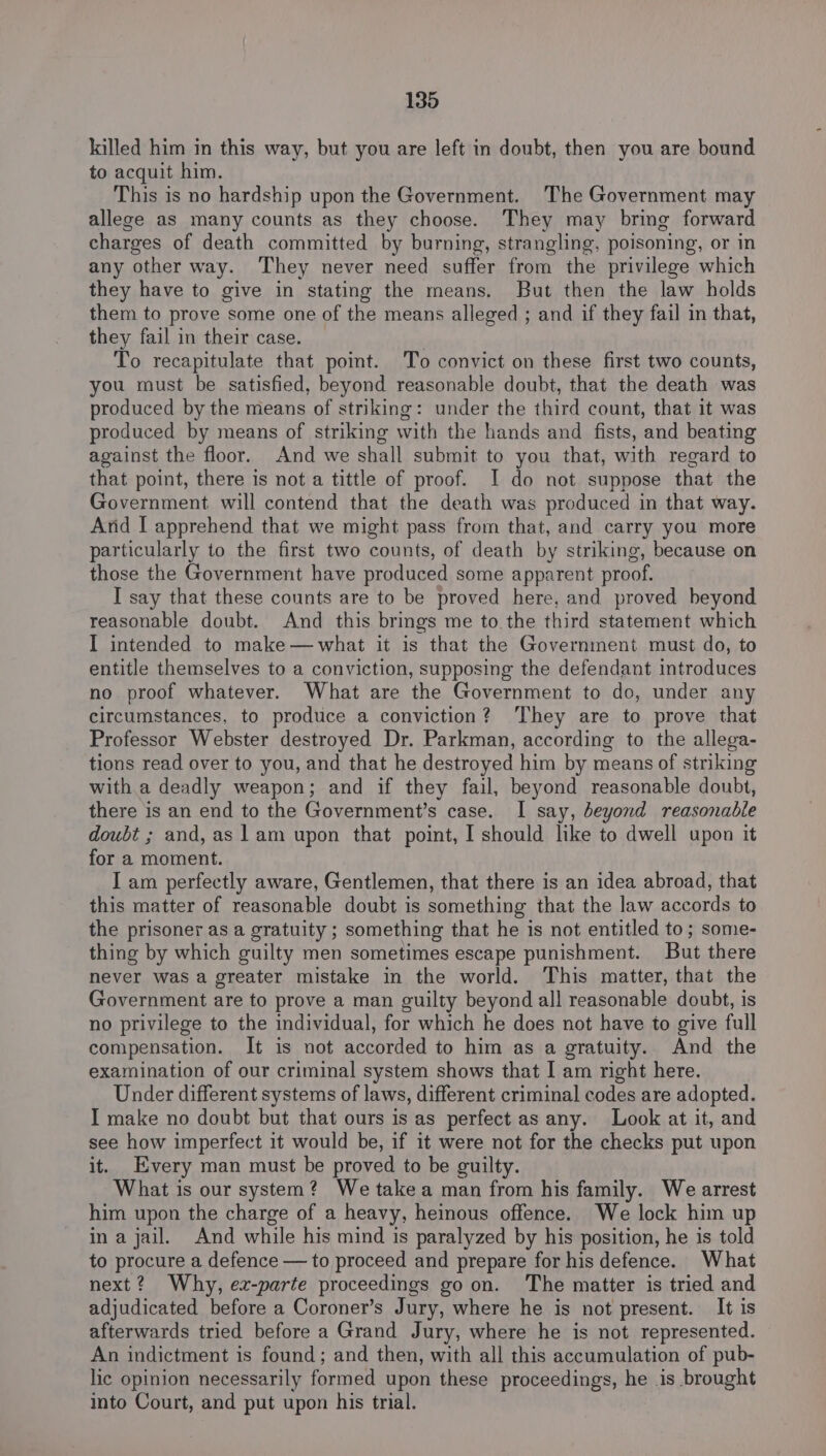 killed him in this way, but you are left in doubt, then you are bound to acquit him. This is no hardship upon the Government. The Government may allege as many counts as they choose. They may bring forward charges of death committed by burning, strangling, poisoning, or in any other way. ‘They never need suffer from the privilege which they have to give in stating the means. But then the law holds them to prove some one of the means alleged ; and if they fail in that, they fail in their case. To recapitulate that poimt. To convict on these first two counts, you must be satisfied, beyond reasonable doubt, that the death was produced by the means of striking: under the third count, that it was produced by means of striking with the hands and fists, and beating against the floor. And we shall submit to you that, with regard to that point, there is not a tittle of proof. I do not suppose that the Government will contend that the death was produced in that way. Arid I apprehend that we might pass from that, and carry you more particularly to the first two counts, of death by striking, because on those the Government have produced some apparent proof. I say that these counts are to be proved here, and proved beyond reasonable doubt. And this brings me to. the third statement which I intended to make— what it is that the Government must do, to entitle themselves to a conviction, supposing the defendant introduces no proof whatever. What are the Government to do, under any circumstances, to produce a conviction? They are to prove that Professor Webster destroyed Dr. Parkman, according to the allega- tions read over to you, and that he destroyed him by means of striking with.a deadly weapon; and if they fail, beyond reasonable doubt, there is an end to the Government’s case. I say, beyond reasonable doubt ; and, as 1am upon that point, I should like to dwell upon it for a moment. I am perfectly aware, Gentlemen, that there is an idea abroad, that this matter of reasonable doubt is something that the law accords to the prisoner as a gratuity ; something that he is not entitled to; some- thing by which guilty men sometimes escape punishment. But there never was a greater mistake in the world. This matter, that the Government are to prove a man guilty beyond all reasonable doubt, is no privilege to the individual, for which he does not have to give full compensation. It is not accorded to him as a gratuity. And the examination of our criminal system shows that I am right here. Under different systems of laws, different criminal codes are adopted. I make no doubt but that ours is as perfect as any. Look at it, and see how imperfect it would be, if it were not for the checks put upon it. Every man must be proved to be guilty. What is our system? We take a man from his family. We arrest him upon the charge of a heavy, heinous offence. We lock him up in a jail. And while his mind is paralyzed by his position, he is told to procure a defence — to proceed and prepare for his defence. What next? Why, ez-parte proceedings goon. The matter is tried and adjudicated before a Coroner’s Jury, where he is not present. It is afterwards tried before a Grand Jury, where he is not represented. An indictment is found; and then, with all this accumulation of pub- lic opinion necessarily formed upon these proceedings, he is brought into Court, and put upon his trial.
