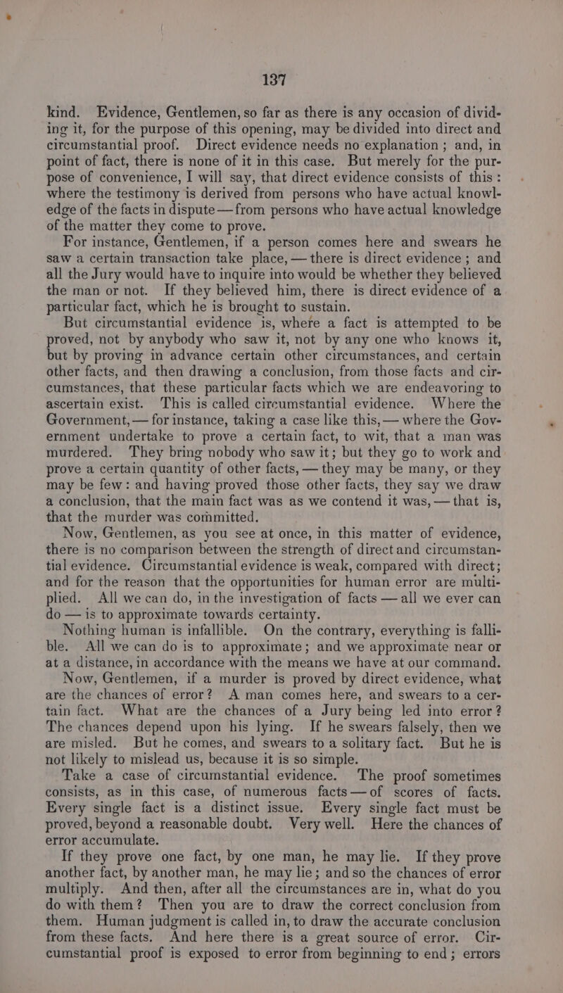 kind. Evidence, Gentlemen, so far as there is any occasion of divid- ing it, for the purpose of this opening, may be divided into direct and circumstantial proof. Direct evidence needs no explanation ; and, in point of fact, there is none of it in this case. But merely for the pur- pose of convenience, I will say, that direct evidence consists of this : where the testimony is derived from persons who have actual knowl- edge of the facts in dispute—from persons who have actual knowledge of the matter they come to prove. For instance, Gentlemen, if a person comes here and swears he saw a certain transaction take place, — there is direct evidence ; and all the Jury would have to inquire into would be whether they believed the man or not. If they believed him, there is direct evidence of a particular fact, which he is brought to sustain. But circumstantial evidence is, where a fact is attempted to be proved, not by anybody who saw it, not by any one who knows it, but by proving in advance certain other circumstances, and certain other facts, and then drawing a conclusion, from those facts and cir- cumstances, that these particular facts which we are endeavoring to ascertain exist. This is called circumstantial evidence. Where the Government, — for instance, taking a case like this, — where the Gov- ernment undertake to prove a certain fact, to wit, that a man was murdered. They bring nobody who saw it; but they go to work and prove a certain quantity of other facts, — they may be many, or they may be few: and having proved those other facts, they say we draw a conclusion, that the main fact was as we contend it was, —that is, that the murder was committed. Now, Gentlemen, as you see at once, in this matter of evidence, there is no comparison between the strength of direct and circumstan- tial evidence. Circumstantial evidence is weak, compared with direct; and for the reason that the opportunities for human error are multi- plied. All we can do, in the investigation of facts —all we ever can do — is to approximate towards certainty. Nothing human is infallible. On the contrary, everything is falli- ble. All we can do is to approximate; and we approximate near or at a distance, in accordance with the means we have at our command. Now, Gentlemen, if a murder is proved by direct evidence, what are the chances of error? A man comes here, and swears to a cer- tain fact. What are the chances of a Jury being led into error? The chances depend upon his lying. If he swears falsely, then we are misled. But he comes, and swears to a solitary fact. But he is not likely to mislead us, because it is so simple. Take a case of circumstantial evidence. The proof sometimes consists, as in this case, of numerous facts—of scores of facts. Every single fact is a distinct issue. Every single fact must be proved, beyond a reasonable doubt. Very well. Here the chances of error accumulate. If they prove one fact, by one man, he may lie. If they prove another fact, by another man, he may lie; and so the chances of error multiply. And then, after all the circumstances are in, what do you do with them? Then you are to draw the correct conclusion from them. Human judgment is called in, to draw the accurate conclusion from these facts. And here there is a great source of error. Cir- cumstantial proof is exposed to error from beginning to end; errors