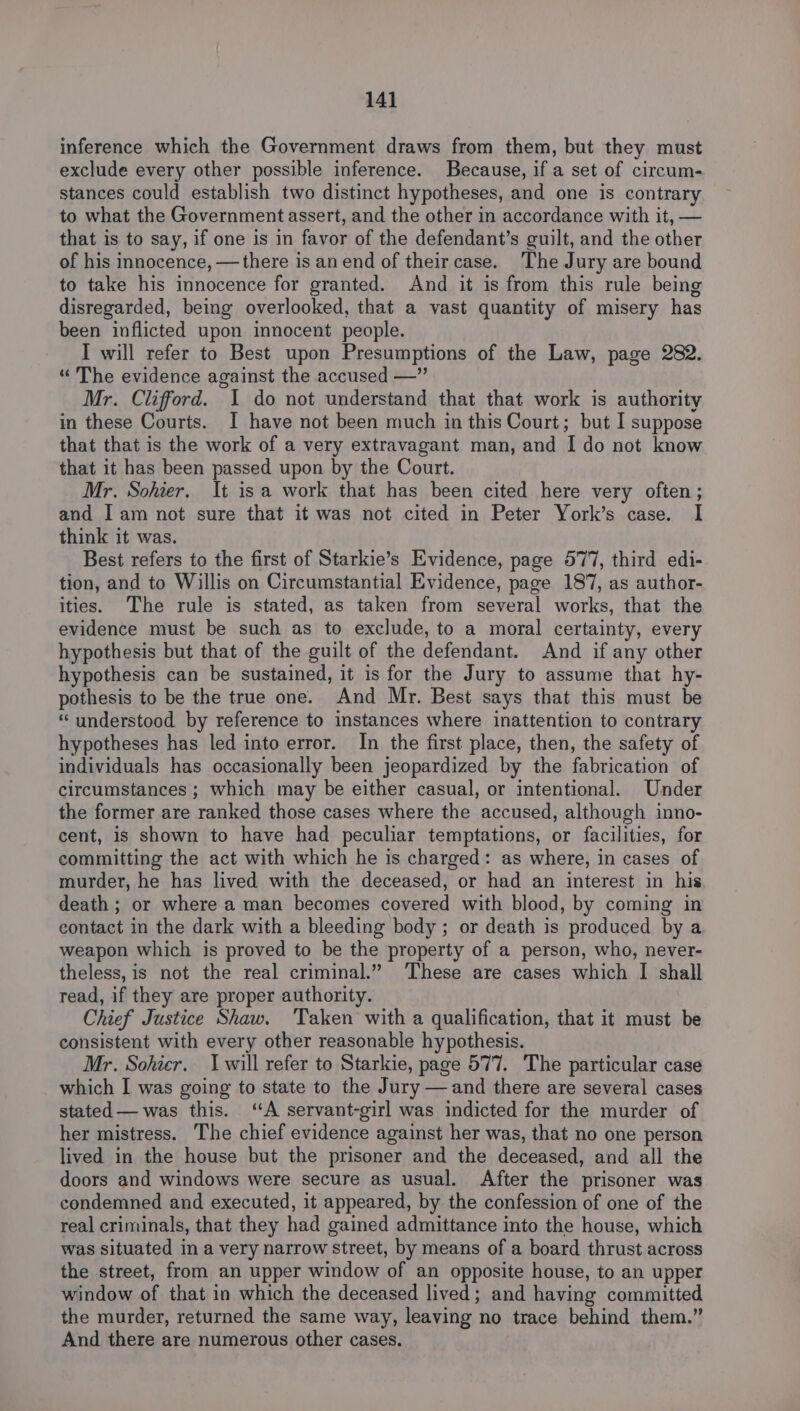 inference which the Government draws from them, but they must exclude every other possible inference. Because, if a set of circum- stances could establish two distinct hypotheses, and one is contrary to what the Government assert, and the other in accordance with it, — that is to say, if one is in favor of the defendant’s guilt, and the other of his innocence, —there is an end of their case. The Jury are bound to take his innocence for granted. And it is from this rule being disregarded, being overlooked, that a vast quantity of misery has been inflicted upon innocent people. I will refer to Best upon Presumptions of the Law, page 282. “ The evidence against the accused —” Mr. Clifford. I do not understand that that work is authority in these Courts. I have not been much in this Court; but I suppose that that is the work of a very extravagant man, and I do not know that it has been passed upon by the Court. Mr. Sohier. It isa work that has been cited here very often ; and Iam not sure that it was not cited in Peter York’s case. I think it was. Best refers to the first of Starkie’s Evidence, page 577, third edi- tion, and to Willis on Circumstantial Evidence, page 187, as author- ities. The rule is stated, as taken from several works, that the evidence must be such as to exclude, to a moral certainty, every hypothesis but that of the guilt of the defendant. And if any other hypothesis can be sustained, it is for the Jury to assume that hy- pothesis to be the true one. And Mr. Best says that this must be “understood by reference to instances where inattention to contrary hypotheses has led into error. In the first place, then, the safety of individuals has occasionally been jeopardized by the fabrication of circumstances ; which may be either casual, or intentional. Under the former are ranked those cases where the accused, although inno- cent, is shown to have had peculiar temptations, or facilities, for committing the act with which he is charged: as where, in cases of murder, he has lived with the deceased, or had an interest in his death ; or where a man becomes covered with blood, by coming in contact in the dark with a bleeding body ; or death is produced by a weapon which is proved to be the property of a person, who, never- theless, is not the real criminal.” These are cases which I shall read, if they are proper authority. Chief Justice Shaw. Taken with a qualification, that it must be consistent with every other reasonable hypothesis. Mr. Sohier. I will refer to Starkie, page 577. The particular case which I was going to state to the Jury —and there are several cases stated — was this. ‘A servant-girl was indicted for the murder of her mistress. The chief evidence against her was, that no one person lived in the house but the prisoner and the deceased, and all the doors and windows were secure as usual. After the prisoner was condemned and executed, it appeared, by the confession of one of the real criminals, that they had gained admittance into the house, which was situated in a very narrow street, by means of a board thrust across the street, from an upper window of an opposite house, to an upper window of that in which the deceased lived; and having committed the murder, returned the same way, leaving no trace behind them.” And there are numerous other cases.