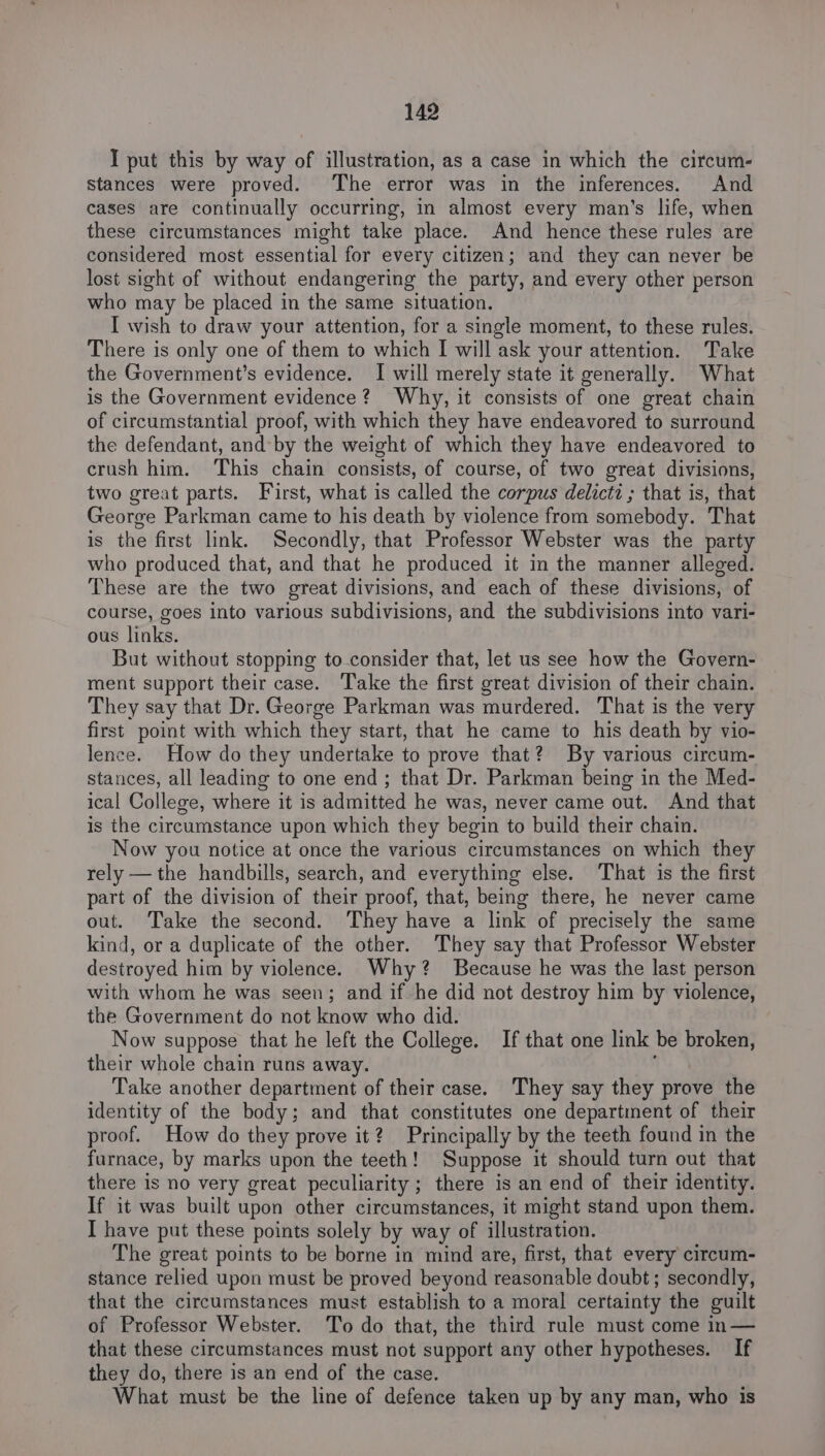 I put this by way of illustration, as a case in which the circum- stances were proved. The error was in the inferences. And cases are continually occurring, in almost every man’s life, when these circumstances might take place. And hence these rules are considered most essential for every citizen; and they can never be lost sight of without endangering the party, and every other person who may be placed in the same situation. I wish to draw your attention, for a single moment, to these rules. There is only one of them to which I will ask your attention. Take the Government’s evidence. I will merely state it generally. What is the Government evidence? Why, it consists of one great chain of circumstantial proof, with which they have endeavored to surround the defendant, and-by the weight of which they have endeavored to crush him. This chain consists, of course, of two great divisions, two great parts. First, what is called the corpus delictz ; that is, that George Parkman came to his death by violence from somebody. That is the first link. Secondly, that Professor Webster was the party who produced that, and that he produced it in the manner alleged. These are the two great divisions, and each of these divisions, of course, goes into various subdivisions, and the subdivisions into vari- ous links. But without stopping to-consider that, let us see how the Govern- ment support their case. Take the first great division of their chain. They say that Dr. George Parkman was murdered. That is the very first point with which they start, that he came to his death by vio- lence. How do they undertake to prove that? By various circum- stances, all leading to one end; that Dr. Parkman being in the Med- ical College, where it is admitted he was, never came out. And that is the circumstance upon which they begin to build their chain. Now you notice at once the various circumstances on which they rely — the handbills, search, and everything else. That is the first part of the division of their proof, that, being there, he never came out. Take the second. They have a link of precisely the same kind, or a duplicate of the other. They say that Professor Webster destroyed him by violence. Why? Because he was the last person with whom he was seen; and if he did not destroy him by violence, the Government do not know who did. Now suppose that he left the College. If that one link be broken, their whole chain runs away. ; Take another department of their case. They say they prove the identity of the body; and that constitutes one department of their proof. How do they prove it? Principally by the teeth found in the furnace, by marks upon the teeth! Suppose it should turn out that there is no very great peculiarity ; there is an end of their identity. If it was built upon other circumstances, it might stand upon them. I have put these points solely by way of illustration. The great points to be borne in mind are, first, that every circum- stance relied upon must be proved beyond reasonable doubt; secondly, that the circumstances must establish to a moral certainty the guilt of Professor Webster. ‘To do that, the third rule must come in— that these circumstances must not support any other hypotheses. If they do, there is an end of the case. What must be the line of defence taken up by any man, who is