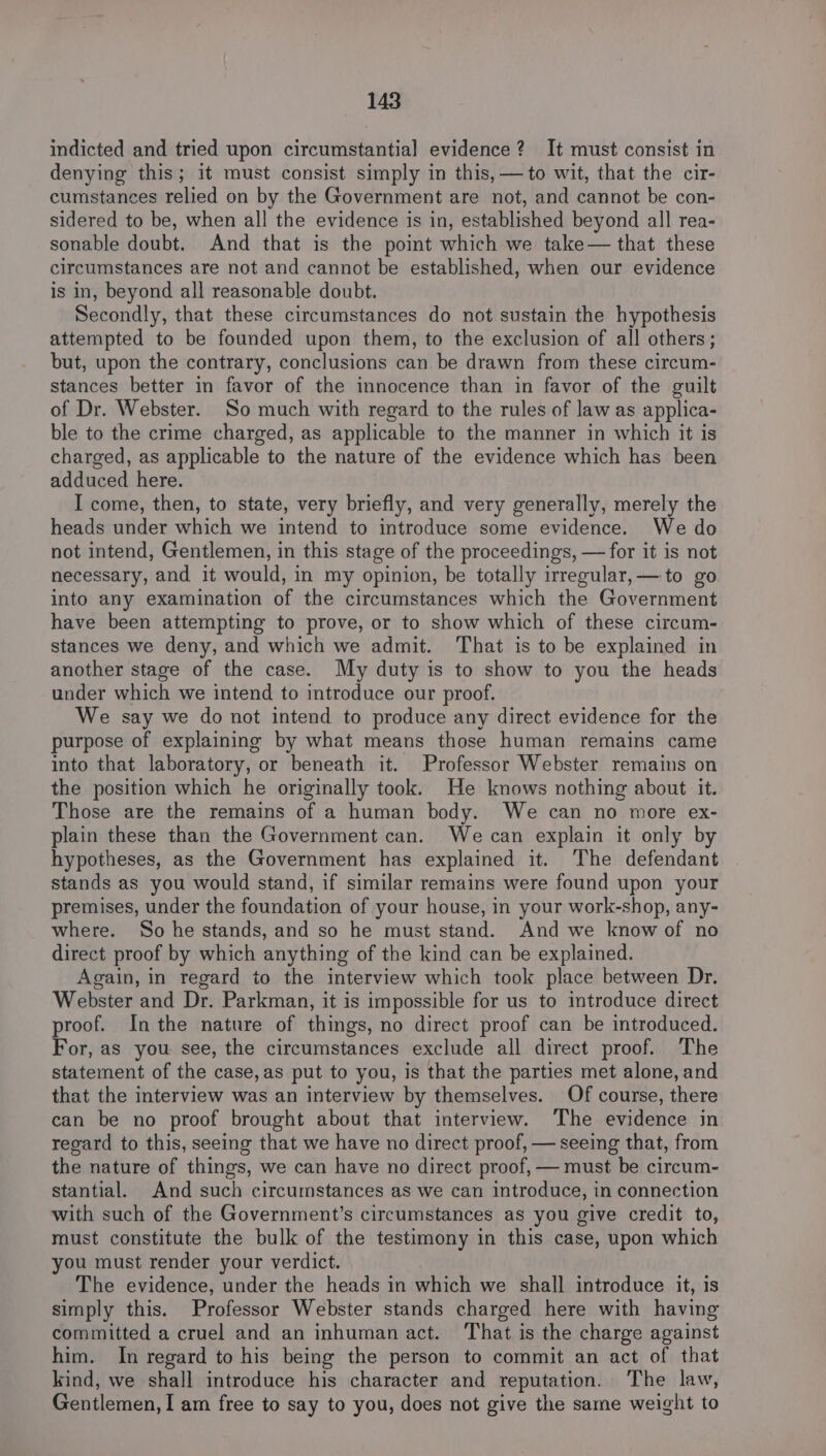 indicted and tried upon circumstantial evidence? It must consist in denying this; it must consist simply in this, —to wit, that the cir- cumstances relied on by the Government are not, and cannot be con- sidered to be, when all the evidence is in, established beyond all rea- sonable doubt. And that is the point which we take— that these circumstances are not and cannot be established, when our evidence is in, beyond all reasonable doubt. Secondly, that these circumstances do not sustain the hypothesis attempted to be founded upon them, to the exclusion of all others; but, upon the contrary, conclusions can be drawn from these circum- stances better in favor of the innocence than in favor of the guilt of Dr. Webster. So much with regard to the rules of law as applica- ble to the crime charged, as applicable to the manner in which it is charged, as applicable to the nature of the evidence which has been adduced here. I come, then, to state, very briefly, and very generally, merely the heads under which we intend to introduce some evidence. We do not intend, Gentlemen, in this stage of the proceedings, —for it is not necessary, and it would, in my opinion, be totally irregular, — to go into any examination of the circumstances which the Government have been attempting to prove, or to show which of these circum- stances we deny, and which we admit. That is to be explained in another stage of the case. My duty is to show to you the heads under which we intend to introduce our proof. We say we do not intend to produce any direct evidence for the purpose of explaining by what means those human remains came into that laboratory, or beneath it. Professor Webster remains on the position which he originally took. He knows nothing about it. Those are the remains of a human body. We can no more ex- plain these than the Government can. We can explain it only by hypotheses, as the Government has explained it. The defendant stands as you would stand, if similar remains were found upon your premises, under the foundation of your house, in your work-shop, any- where. So he stands, and so he must stand. And we know of no direct proof by which anything of the kind can be explained. Again, in regard to the interview which took place between Dr. Webster and Dr. Parkman, it is impossible for us to introduce direct proof. Inthe nature of things, no direct proof can be introduced. For, as you see, the circumstances exclude all direct proof. The statement of the case,as put to you, is that the parties met alone, and that the interview was an interview by themselves. Of course, there can be no proof brought about that interview. The evidence in regard to this, seeing that we have no direct proof, — seeing that, from the nature of things, we can have no direct proof, — must be circum- stantial. And such circumstances as we can introduce, in connection with such of the Government’s circumstances as you give credit to, must constitute the bulk of the testimony in this case, upon which you must render your verdict. The evidence, under the heads in which we shall introduce it, is simply this. Professor Webster stands charged here with having committed a cruel and an inhuman act. That is the charge against him. In regard to his being the person to commit an act of that kind, we shall introduce his character and reputation. The law, Gentlemen, I am free to say to you, does not give the same weight to